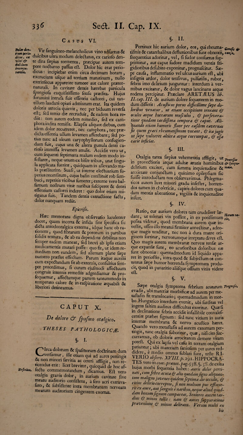Casus VI. fium^rZ Vir ^Hguineo-melancholicus vino adfuetus & dkm, tx dulcibus ultra modum deledfatus, ex cariofo den- 'fff & te dira faspius tormenta, praecipue autem tem- imelnpe. Pore nodurno paflus ed. Dolor hic erat perio- rantia. dicus : incipiebat enim circa decimam horam , excrucians ufque ad tertiam matutinam, nullo extrinfecus apparente tumore aut calore prseter- naturali. In cavitate dentis haerebat particula fpongiofa exquifitiflimo fenfu prodita. Hujus foramini intrula fuit edentia cadorei, cui tan¬ tillum laudani opiati admixtum erat. Ita quidem doloris attocia quievit, nec per biduum reverfa efl j fed tertio die recruduit, & eadem hora re¬ diit : non autem eodem remedio, fed ex carri- phora indita remifit. Elapfis aliquot diebus, cum idem dolor recurreret, nec catnphora , nec pras- didla edentia ullum levamen afferebant j fed po¬ tius tunc ad oleum caryophyllorum confugien¬ dum fuit, cujus una 6c altera guttula denti ca- riofo immifla levamen attulit. Accidit vero uc, cum lequenti feptimana malum eodem modo iil- fedaret, neque unum ex hifce tribus, utut flngu- la applicata fuerint, quidquam in allevando ma¬ lo prasditerint* Suafi, ut interne eledfuarium fu- perius recenfitum, cujus bafin condituit rob fam- buci, repetitis vicibus fumeret j externe vero bal- famum nodrum vit& naribus fufciperet & denti effentiam cadorei inderet: quo dolor etiam mi¬ tigatus fuit., Tandem dentis extradione fada, dolor nunquam rediit* Epicrifts. H#c memoratu digna oblervatio luculenter docet, quam incerta & indda dnt fpecifica fic dida antodontalgica externa, idque hanc ob ra¬ tionem , quod fibrarum & pororum in partibus folidis textura j & ab ea dependens debilitas non femper eaaem maneat, fed brevi ab ipds etiam medicamentis mutari podi.t: quo fit, ut idem re¬ medium non eundem, fed alienum plane faepe numero praedet effedum. Parum itaque auxilii cum expedandum dt ab externis, confultius fem¬ per procedimus, d curam ejufmodi affeduum congruis internis remediis adgrediamur & pro- fequamur, affedamque partem tantummodo in temperato calore & in exfpiratione aequabili 6c liberiori detineamus. — ■ — -1 - . - . ._? . CAPUT X. De dolore & fpafmo otalgico• THESES PATHOLOGICA §. I. Circa dolorum & fpafmorum dodrinam dum verlamur, ille etiam qui ad aures pertingit & non rrnnoii fevitia ac ceteri affligit, non re¬ ticendus erit: licet breviter, quicquid de hoc af- Vefiniuo. fedu commemorandum , dicamus. Ed vero otalgia gravis dolor, in aurium cavitate dve meatu auditorio confidens, a fero acri extra va¬ dito , & lubddente intra membranam nerveam meatum auditorium cingentem exortus. §. II. Pertinax hic aurium dolor, eos, qui rheuma- Gtntplf ^ tifmis & catarrhalibus defluxionibus funt obnoxii, cauf*, frequentius adoritur, vel, d fudor conductus fup- primitur, aut caput fudore madidum ventis fri¬ gidioribus defubito exponitur, prognafcitur. Sae¬ pe caufa, inflammatio vel ulcus aurium ed, ubi indgnis ardor, dolor tendvus, pulfatilis, rubor, febris imo delirium junguntur: interdum a ver¬ mibus excitatur, 6c dolor vagus lancinans atque rodens percipitur. Praeclare ARET ALUS lib. II. cap. III. de aurium dolore fequentem in mo¬ dum differit: Acujlicus porus difficillime fiepe do¬ loribus vexatur, ut etiam occipitium teneant & oculos atque buccarum mufculos , & perfevera- tione quadam tardiflima tempora caput. Ali¬ quando etiam humoris fluor per eafdem cavernas fit quem grccci rheumatifmum vocant 3 <& ita jugis ut fape vulneret altiora atque corrumpat, & offa carie inficiat. §. III. Otalgia tanta faspius vehementia affligit, ut?W(^ in provedioris atque adultas seratis hominibus&fympto» delirium exciter, cum fumma inquietudine & anxietate conjundum j quinimo epilepdam fle fuifle introdudam nos obfervavimus. Phlegma¬ ticos autem licet minori gradu infedet, horren¬ dos tamen in cholericis, capitis dolores cum qua¬ dam mentis alienatione, vigiliis & inquietudine infert. §. IV. Ratio, cur aurium dolores tam crudeliter las- dant, ut tolerari vix poflint, in eo potifiimum *** podta videtur, quod membrana aurem quas in- vedit, ofleo illo meatui firmiter anneditur, adeo- que magis tenditur, nec non a dura matre ori¬ ginem fortitur, nervorumque irreptatu dives ed. Quo magis autem membranas nerveas tenfe at¬ que expande funt, eo acutioribus doloribus ese funt obnoxias: quemadmodum id liquido appa¬ ret in periodio, intra quod & fiibjedum os con¬ tentus laspe humor horrenda fymptomata produ¬ cit, quod in panaritio aliifque oflium vitiis videre ed. ^ §. V. S^pe otalgia fymptoma febrium acutarum Tr»znoPJ* evadit, ubi materias morbificas ad aurem per me- tadadn fit translocatio; quemadmodum in mor¬ bo Hungarico interdum evenit, ubi furditas vel ingens faltim auditus difficultas exoritur. Quas fi in declinatione febris accidit infallibile convalef- centias praebet dgnum: fed tunc vitium in auris internas membrana & nervo acudico haeret. Quando vero metadads ad aurem externam per- tingit, tunc otalgia fuboritur, quae, nid cito fiic- curramus, ob doloris atrocitatem demere vitam poted. Qui ex Iapfu vel cafu in terram otalgiam patiuntur, ubi materiam faniofam per aures red¬ didere, e medio omnes fublati funt, tede RI- VERIO obferv. XVIII p.291. HIPPOCRA- lEo vero in coac.prcenot. pag.sqq 8.§. ^S.deexitu hujus morbi fequentia habet: auris dolor perti¬ nax , cum febre acuta & alio quodamfigno aliquan¬ tum maligno juvenes quidem feptima die occidit, & citius delirio correptos, fi non multum pus effluxe¬ rit ex aure, autfanguis e naribus, neque aliud quod¬ dam bonum ftgnum comparent, Seniores autem tar¬ dius minus tollit: nam & aures fuppuratione praveniunt minus deliratu. Verum multi ex his