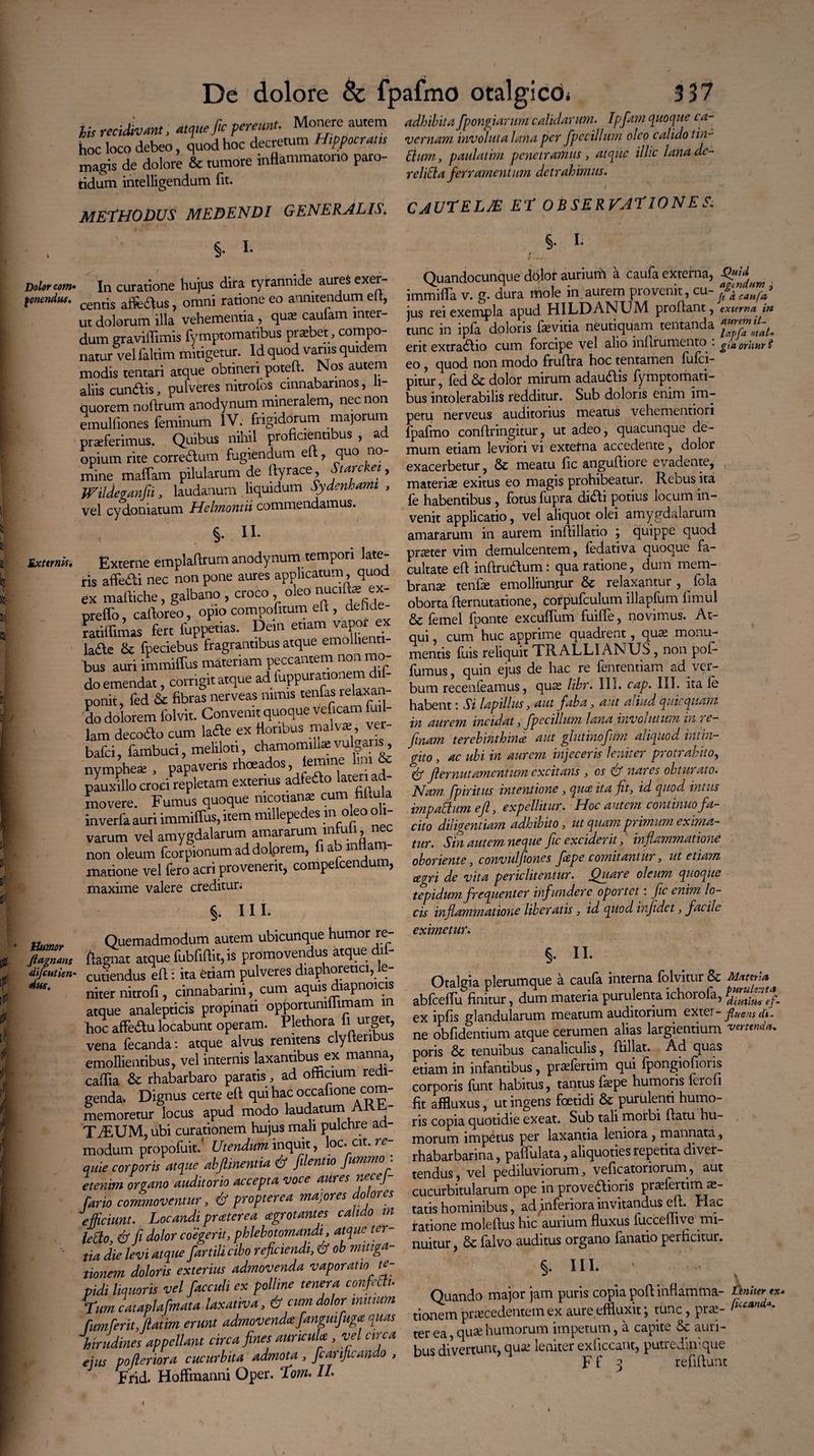 ... . .taue fic pereunt. Monere autem adhibita fpongiarum calidarum. Ipfam quoque ca- fas reci va > q decretum Hippocratis vernam involuta Jana per fpecillim oleo calido tin- tCi:Cde ^ &<tumorehiflammatono paro- Bur», ptuUm penlJL, «,* iUic Una ^ intelEgendum fu. rcUBa ferramentum detrahmus. METHODUS MEDENDI GENERALIS. CAUTELAS ET OBSERVATIONES. §• I- Dolor com* In curatione hujus dira tyrannide aures exer fonenduf. centis affc^us ? Gmni ratione eo annitendum elt, ut dolorum illa vehementia, qua? caufam inter¬ dum graviflimis fymptomatibus prasbet, compo¬ natur vel faltim mitigetur. Id quod varus quidem modis tentari atque obtineri poteft. Nos autem aliis eundis, pulveres nitrofoS cinnabarinos, li¬ quorem noftrum anodynum mineralem, nec non emulfiones feminum IV. frigidorum majorum praeferimus. Quibus nihil proficientibus , ad opium rite corredum fugiendum elt, quo no mine maffam pilularum de ftyrace, Stare ei, Wildeganfii, laudanum liquidum Sydenhami , vel cydoniatum Helmontii commendamus. §. II. Externa, Externe emplaftrum anodynurn tempori late^ ris affedi nec non pone aures applicatum, quod ex maffiche, galbano, croco oleo nualte ex- preffo, caftoreo, opio compofitum eft , deflde- ratiffimas fert fuppetias. Dem etiam vapor ex lafte & fpeciebus fragrantibus atque emollient bus auri immiffus materiam peccantem non mo¬ do emendat , corrigit atque ad luppurattonem d - ponit, fed & fibras nerveas nimis tenfas lelaxa. do dolorem folvit. Convenit quoque vef.cam fitil¬ lam decodo cum laae ex Honbus malva; ver- bafei, fambuci, meliloti, chamomilla;vulgans, nymphes:, papaveris rhoeados, iemine lim & pauxillo croci repletam exterius adleflo lateri ad¬ movere. Fumus quoque niconan* cum * inverfa auri immiffus, item millepe es 111 0 varum vel amygdalarum amararum intuli, nec non oleum fcorpionum ad dolorem, fiaomlfam- matione vel fero acri provenerit, compelcendum, maxime valere creditur; §. III. jTf.ffj.y Quemadmodum autem ubicunque humor re- ftagnmr ftagnat atque fubfiftit,is promovendus atque dif- difiutien- cutiendus eft: ita diam pulveres diaphoretici, le- niter nitrofi, cinnabarim, cum aquis diapnoicis atque analepticis propinati opportumflimam m hoc affedu locabunt operam. Plethora 11 urget, vena fecanda: atque alvus renuens clyltenbus emollientibus, vel internis laxantibus^ex manna, caffia & rhabarbaro paratis, ad ofxicium redi¬ genda. Dignus certe eft qui hac occafione com¬ memoretur locus apud modo laudatum AK - TiEUM,ubi curationem hujus mali pulchre ad¬ modum propofuit/ Utendum inquit, loc. cit. alue corporis atque abftinentia & [dentio fummo: etenim organo auditorio accepta voce aiires necej fario commoventur, & propterea majores dolores efficiunt. Locandi preeterea agrot antes calido in leffo & fi dolor coegerit, phlebotomandi, atque ter- • tia die levi atque fartili cibo reficiendi, & ob mitiga¬ tionem doloris exterius admovenda vaporatio te¬ pidi liquoris vel facculi ex polline tenera confeUu Lim cataplo fmata laxativa, & cum dolor initium fum ferit, ftatim erunt admovenda fanguifuga quas 'hirudines appellant circa fines auricula , vel circa eius pofieriora cucurbita admota, fcanficando , Frid. HofFmanni Opel*. Tfom. IL §. I. Quandocunque dolor aurium a caufa externa, immifla v. g. dura mole in aurem provenit, jus rei exempla apud HILDANUM proftant, externa, in tunc in ipfa doloris fevitia neutiquam tentanda erit extradio cum forcipe vel alio inlirumento • gia oritur Z eo, quod non modo fruftra hoc tentamen fufei- pitur, fed Se dolor mirum adaudis fymptomati¬ bus intolerabilis redditur. Sub doloris enim im¬ petu nerveus auditorius meatus vehementiori fpafmo conftringitur, ut adeo, quacunque de¬ mum etiam leviori vi externa accedente , dolor exacerbetur, 6c meatu fic anguftiore evadente, materias exitus eo magis prohibeatur. Reous ita fe habentibus , fotus fupra didi potius locum in¬ venit applicatio, vel aliquot olei amygdalarum amararum in aurem inftillatio ; quippe quod praeter vim demulcentem, fedativa quoque fa¬ cultate eft inftrudum i qua ratione, dum mem¬ branee tenfa? emolliuntur & relaxantur , ^ fcla oborta fternutatione, corpufculum illapfum hmul & femel fponte exodium fuiffe, novimus. At¬ qui , cum huc apprime quadrent, qua? monu¬ mentis fuis reliquit TRALLIANUS, non pof- fumus, quin ejus de hac re fententiam ad ver¬ bum recenfeamus, qua? libr. III. cap. III. ita le habent; Si lapillus, aut faba, aut aliud qui quam in aurem incidat, fpecillum lana invoiutum in ? t — finam terebinthina aut glutinofum aliquod intin¬ gito , ac ubi in aurem injeceris leniter protrahito, & flernutamentum excitans , os & nares obturato. Nam fpiritus intentione , qua ita fit, id quod, intus impotium eft', expellitur. Hoc amem continuo fa¬ cito diligentiam adhibito, ut quam primum exima¬ tur. Sin autem neque fic exciderit, inflammatione oboriente, convulfiones fape comitantur, ut etiam agri de vita periclitentur. Quare oleum quoque tepidum frequenter infundere oportet: fic enim lo¬ cis inflammatione liberatis, id quod injidet, facile eximetur. §. II. Otalgia plerumque a caufa interna folvitur & Mnttjja abfceftu finitur, dum materia purulenta ichoiola, diutiti* ef- ex ipfts glandularum meatum auditorium extei - j? nem dt- ne oblidentium atque cerumen alias laigientium vettenda. poris & tenuibus canaliculis, ftillat. Ad quas etiam in infantibus, praTertim qui fpongiofions corporis funt habitus, tantus fa?pe humoris leicli fit affluxus, ut ingens foetidi & purulenti humo¬ ris copia quotidie exeat. Sub tali moibi ftatu hu¬ morum impetus per laxantia leniora, mannata, rhabarbarina, paffulata, aliquoties repetita diver¬ tendus, vel pediluviorum, veficatoriorum, aut cucurbitularum ope in provedioris praTemma?- tatis hominibus, ad ^inferiora invitandus elt. rlac ratione moleftus hic aurium fluxus fuccemve mi¬ nuitur , 6c falvo auditus organo fanatio perficitur. §• in* ' Quando major jam puris copia poft inflamma- tiniteyx* tionem praecedentem ex aure effluxit; tunc, pra?- ter ea, quae humorum impetum, a capite & auri¬ bus divertunt, qua? lenitei exiiccant, putredinvpie F f 3 refiftunt ♦