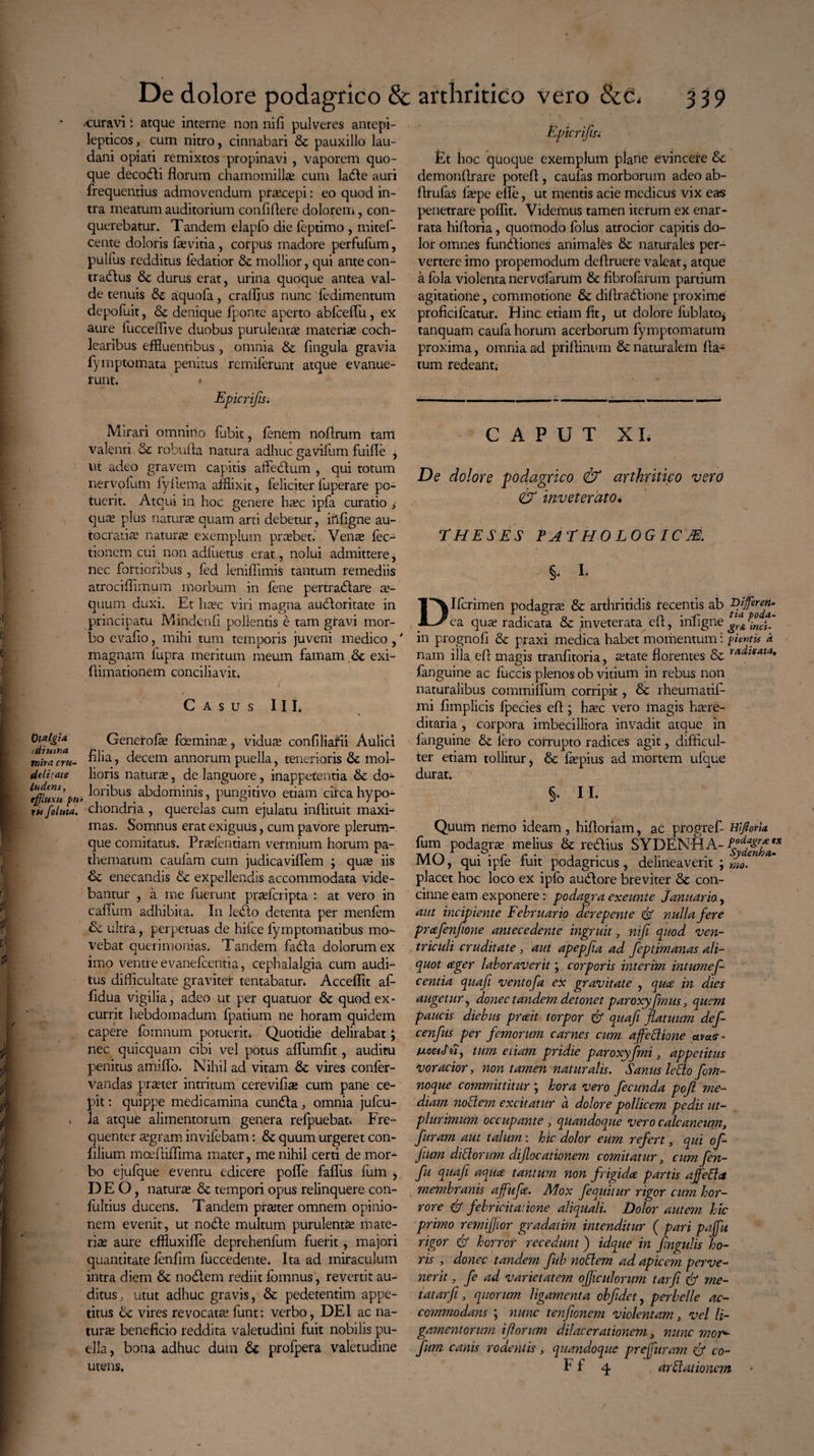 >uuravi: atque interne non nifi pulveres antepi- lepticos, cum nitro, cinnabari & pauxillo lau- dani opiati remixtos propinavi , vaporem quo¬ que decocti florum chamomilla; cum ladle auri frequentius admovendum praecepi: eo quod in¬ tra meatum auditorium confidere dolorem, con¬ querebatur. Tandem elapfo die feptimo , mitef- cente doloris fa; vitia , corpus madore perfufum, pulfus redditus fedatior & mollior, qui ante con¬ traditis & durus erat, urina quoque antea val¬ de tenuis de aquofa, crallius nunc fedimentum depofuit, & denique fponte aperto abfceffu , ex aure fucceflive duobus purulenta; materia; coch¬ learibus effluentibus , omnia & fingula gravia fymptomata penitus remiferunt atque evanue¬ runt. » Epicrifis. Mirari omnino fubit, lenem nodrum tam valenti & robuda natura adhuc gavifum fuifie , ut adeo gravem capitis affedlum , qui totum nervofum fyflema afflixit, feliciter fuperare po¬ tuerit. Atqui in hoc genere hec ipfa curatio , que plus natura; quam arti debetur, iildgne au- tocratie naturae exemplum prebet. Vene fec- tionem cui non adfuetus erat, nolui admittere, nec fortioribus, fed lenidimis tantum remediis atrocidimum morbum in fene pertradlare e- quum duxi. Et hec viri magna auctoritate in principatu Mindend pollentis e tam gravi mor¬ bo evado, mihi tum temporis juveni medico ,' magnam fupra meritum meum famam & exi- dimationem conciliavit. ’■ ’ ’ ( . / Casus III. Geneirofe foemine, vidua; confiliafii Aulici tnlracru- > decem annorum puella, tenerioris & mol- de lirat e lioris nature, de languore, inappetentia & do- puc ^or^us abdominis, pungitivo etiam circa hypo- ri foluta. chondria , querelas cum ejulatu indituit maxi¬ mas. Somnus erat exiguus, cum pavore plerum¬ que comitatus. Prefentiam vermium horum pa- thematum caufam cum judicaviffem ; qua; iis tk. enecandis & expellendis accommodata vide¬ bantur , a me fuerunt prefcripta : at vero in cadum adhibita. In ledlo detenta per menfem & ultra, perpetuas de hilce fymptomatibus mo¬ vebat querimonias. Tandem fadla dolorum ex imo ventre evanefcentia, cephalalgia cum audi¬ tus difficultate graviter tentabatur» Accedit af- ddua vigilia, adeo ut per quatuor & quod ex¬ currit hebdomadum fpatium ne horam quidem capere fomnum potuerit* Quotidie delirabat; nec quicquam cibi vel potus affumdt, auditu penitus amidb. Nihil ad vitam & vires confer- vandas preter intritum cerevifie cum pane ce- pit: quippe medicamina cundla 3 omnia jufcu- . Ia atque alimentorum genera refpuebat. Fre¬ quenter egram invifebam: & quum urgeret con- filium moedidima mater, me nihil certi de mor¬ bo eiufque eventu edicere pode faffiis fum , DEO, natura; & tempori opus relinquere con- fultius ducens. Tandem preter omnem opinio¬ nem evenit, ut nodle multum purulenta mate¬ ri* aure effiuxiffe deprehenfum fuerit, majori quantitate fenfim fuccedente. Ita ad miraculum intra diem fk nodlem rediit fomnus, revertit au¬ ditus, utut adhuc gravis, & pedetentim appe¬ titus vires revocata; funt: verbo, DEI ac na¬ tur* benedcio reddita valetudini fuit nobilis pu¬ ella, bona adhuc dum & profpera valetudine utens. Eptcrifisi Et hoc quoque exemplum plane evincere & demondrare poted, caufas morborum adeo ab- drufas fepe ede, ut mentis acie medicus vix eas penetrare podit. Videmus tamen iterum ex enar¬ rata hidoria, quomodo folus atrocior capitis do¬ lor omnes fundliones animales & naturales per¬ vertere imo propemodum dedruere valeat, atque a fola violenta nervcfarum & dbrofarum partium agitatione, commotione &c didradlione proxime prodcifcatur. Hinc etiam dt, ut dolore fublato* tanquam caufa horum acerborum fymptomatum proxima, omnia ad pridinum & naturalem da¬ tum redeant. CAPUT XI. De dolore podagrico & arthritico vero & inveterato. THESES FATHOLOGICM. §. I. DIfcrimen podagra; & arthritidis recentis ab Vtffiren- ea qua; radicata & inveterata ed, infigne ^inct in prognofi & praxi medica habet momentum i pientit * nam illa ed magis tranfitoria, etate florentes & radlgata» fanguine ac fuccis plenos ob vitium in rebus non naturalibus comminum corripit, Sc rheumatif- mi dmplicis fpecies ed; hec vero magis here¬ ditaria , corpora imbecilliora invadit atque in fanguine & Iero corrupto radices agit, difficul¬ ter etiam tollitur, & fepius ad mortem ufque durat. §. II* Quum nemo ideam, hidoriam, ac progref- HlfiorU fum podagra; melius & redlius SYDENHA- MO, qui ipfe fuit podagricus, delineaverit ; moT placet hoc loco ex ipfo audlore breviter con¬ cinne eam exponere: podagra exeunte Januario, aut incipiente Februario aerepente df nulla fere prcefenjione antecedente ingruit, nifi quod ven¬ triculi cruditate, aut apepfia ad feptimanas ali¬ quot ceger laboraverit; corporis interim intumef- centia quafi ventofa ex gravitate , quce in dies augetur, donec tandem detonet paroxyfimus, quem paucis diebus preeit torpor & quafi flatuum def- cenfus per femorum carnes cum afedione uvae * txcetJ' e?, tum eiiam pridie paroxy fimi, appetitus voracior, non tamen naturalis. Sanus ledo fom- noque committitur ; hora vero fecunda pofl me¬ diam. nodem excitatur a dolore pollicem pedis ut- plurimum occupante , quandoque vero calcaneum, furam aut talum \ hic dolor eum refert, qui of- fium didorum diflocationem comitatur, cum fen- fu quafi aquee tantum non frigida partis a fed a membranis afiufie. TUox fequitur rigor cum hor¬ rore df febricitat tone aliquali. Dolor autem hic primo remiflior gradatim intenditur ( pari paffu rigor & horror recedunt) idque in fingulis ho¬ ris , donec tandetn fiub nodem ad apicem perve¬ nerit , fie ad varietatem ofliculorum tarfi & me¬ tat ar fi, quorum ligamenta obfidet, perbelle ac¬ commodans ; nunc tenfionem violentam, vel li- gamentontm [florum dilacerationem, nunc mor*■ fum canis rodentis, quandoque preffuram & co- I I 4 urdationem >