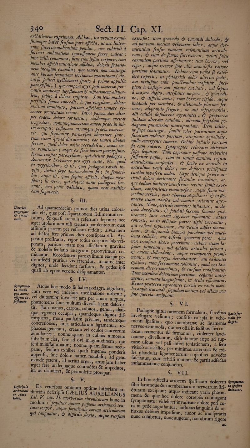 / 340 Sed. II. ai'Elationem exprimens. Ad hac, ita vivum exqui- fitwnque habet fenfum pars affetta, ut nec linteo¬ rum fu per incumbentium pondus , nec cubiculi & fortiori ambulatione concuflionem ferre valeat : hinc mille conamina, fitus tumipfius corporis, tum membri ajfelti mutatione affidua, doloris fidatio- nem incajjum exambit; qua tamen non contingit ante horam fecundam tertiamve matutinam ( de- curfo fcilicet nytlhemeri fpatio a primo appulfu paroxyfni; ) quo tempore ager pojl materia pec¬ cantis modicam digeflionem & dijflationem aliqua- lem , fubito a dolore refpirat. Jam leni madore perfufus fomno concedit, a quo evigilans, dolore 'ia. utum. imminuto, partem affiellam tumore re¬ center occupatam cernit. Intra paucos dies alter pes eodem dolore torquetur, eafdemque excitat tragoedias, nonnunquam etiam ambos pedes in ini¬ tio occupat: pojlquam utrumque pedem exercue- nit, qui fequuntur paroxyfni abnormes funt, tum etiam quoad durationem, hoc tamen ubique fervat, quod dolor nothi recrudefcat, mane ve¬ ro remittatur ; atque ex ferie horum paroxyfmu- ornm conflat paroxyfnus, qui dicitur podagra , diuturnior brevior ve pro agri atate, &c. <quod in vegetioribus, & iis, quos podagra rarius in- 'vift, diebus fepe quatuordecim fit ; in feniori- bus, atque iis, quos fapius affixit, duobus men- JdiiSy iis vero, qui aliquot annis podagrici fue- runt, non prius valedicit, quam cetas adultior eam fugaverit. %. III; jjltrnoY _ Ad quatuordecim primos dies urina colora¬ riVermi. *lor > ciux P0^ ^parationem fedimentum ru- natio. bium, & quafi arenulis refertum deponit; nec a^er utplurimum nifi tertiam potulentorum quas aflumfit paitem per veficam reddit; alvus item ad diflos fere primos dies condipata ed. Ap¬ petitus prodratio, rigor totius corporis fub vef- peram, partium etiam non affedarutn gravitas . moleda fenfatio integrum paroxyfmum co¬ mitantur.. Recedentem paroxyfmum excipit pe¬ dis adedi pruritus vix ferendus, maxime inter digitos, unde decidunt furfures, & pedes ipd quafi ab epoto veneno defquamantur* §• IV. Symptoma¬ ta morbi pcfi annos aliquot in. fefimiis- Atque hoc modo fe habet podagra regularis cum vero vel indebita medicatione turbetur * vel diuturnior invaferit jam per annos aliquo/ phasnomena funt multum diverfa a jam deferip- tis. Jam manus, carpos, cubitos , genua, aliaf- que regiones occupat ; quandoque digitos dif- torquens , motu paulatim privans, tandemque concretiones, circa articulorum ligamenta * to¬ phaceas generans, cretam vel oculos cancrorum ^mu antes ; nonnunquam in cubitis tumorem lubalbum ciet, fere ad ovi magnitudinem, qui ienhm inflammatur ; nonnunquam femur occu¬ pans , fenfum exhibet quafi ingentis ponderis appenfi, fine dolore tamen notabili; ad genu exinde petens id acrius urget, artus jam habet «eger fere undequaque contrados & impeditos, ita ut claudicet, &permolefle prorepat. V. Dcfcriptio Ex veteribus omnium optime hidoria ZZ  delcnpfit CAELIUS AURELIA Hano. Llb- V' eap. II. morborum chrmicorum hi modum : /equitur autem pajjwne articula, tatos torpor, atque formicatio eorum artiet, ‘pu tanguntur, & di/ictiis Jlexio, atque r Cap. XI. extenfio: item gravedo & vacandi dulcedo, & ad parvum motum vehemens labor, atque dor¬ mientibus fenfus quidam refonantium articulo¬ rum, & cum de fomno fur rexerint, v eluti faltit earundem partium afficiuntur : tum horror, vel rigor, atque tremor fine ulla .manfejla ratione partium fequuntur. Dehinc cum paffio fe extol¬ lere cceperit, in podagricis doler alterius pedis, aut utriufque cum punitionibus nafeitur, inci¬ piens d vefligio aut plantce cavitate, vel fiepius cl macore digito, atteflante torpore, & gravedi¬ ne, & difficili motu , cum horrore rigido, atque incequali per membra, aliquando plurimo fer¬ vore, aliquando frigore , ut alii refrigerantia, alii calida de fiderent agrotantes , (jf propterea quidam alteram calidam , alteram frigidam po¬ dagram putaverint nuncupandam. Item initio , ut fepe contingit, fimilis color patientium atque fanar um videtur partium , atteflante cequalitate, nullo emergente tumore. Dehinc inflatio partium fit cum rubore. Quapropter relevatio altiorum fepe fequitur. Dum pejorante paflfione arthritica fufficitur paffio, cum in unum omnium cogitur articulorum confinfus , <& facile ex articulo in articulum venit dolor , nec definens priufquam cunctos invaferit nodos. Sape denique prioris ar-' ticuli dolore declinante fecundus invaditur, at¬ que eodem fimiliter mitefeente tertius fumit exor¬ dium, confentiente etiam vefica, atqiie fpina ma¬ joribus nervis, quos appellant: & inffilo- macho etiam naufea vel vomitu jactantur agro- tantes. Tunc, articuli tumentes inflantur , ac de¬ inde durefcimt, & folidati faxeam faciunt qua¬ litatem-. tunc etiam nigriores efficiuntur, atque contorti, ut in obliquos partes digiti vertantur , aut i e flexi fupinentnr, aut vicinis adfixi inc um¬ eant , & aliquando humore purulento vel muci¬ lento collecto, aut vifiofo generent poros , quos non tranfitus dicere poterimus; dehinc etiam la¬ pides fufficiant, qui quidem articulos folvant, & cutem diftendant , atque erumpentes promi¬ neant, & chirurgia detrahantur: aut exilientes cyathis cum ferramento tollantur, quod nos lau¬ re olum dicere poterimus, & rurfim renafeantur. Ium membra dolentium partium, c effiant e nutri¬ mento, tenuata languefiunt, & arida efficiuntur. Lrunt preeterea cegrot antes parvis ex caufis mobi- es atque iracundi, fiquidem motum vel altum non Jine querela accipiant. §. VI. . igitur rationem formalem, fi redius »atie fr- lnvelhgare velimus; confidit ea ipfa in vehe- maiu fo¬ menti lpafmo , quo membranse ac ligamenta nerveo-tendinofa, quibus offa in fedibus Iliis col- ocata retinentur & firmantur , violenter lanci¬ nantur divelluntur, didrahuntur fepe ad rup- tune ufque vel pali infixi fenfationem, a fero vitiolo acn-falfo, per minimas arteriolas & exi¬ les glandulas ligamentorum copiofius advedo luicitatus, cum febrili motione & partis adfed^e ' miiammatione conjundus. r, ^0C acifrdu atrocem fpadicum dolorem Syrn^ bnilarumque &: membranarum nervearum dri- f' duram excipiunt atque indicant varia phamo- mena & qua? hoc dolore correptis contingunt fymptomata: videlicet invadente dolore pori cu¬ tis in pede angudantur, influxus languinis & re- uxus debitus impeditur, ludor ac tranfpiratio nunc cohibetur, nunc augetur, membrum rigore ac