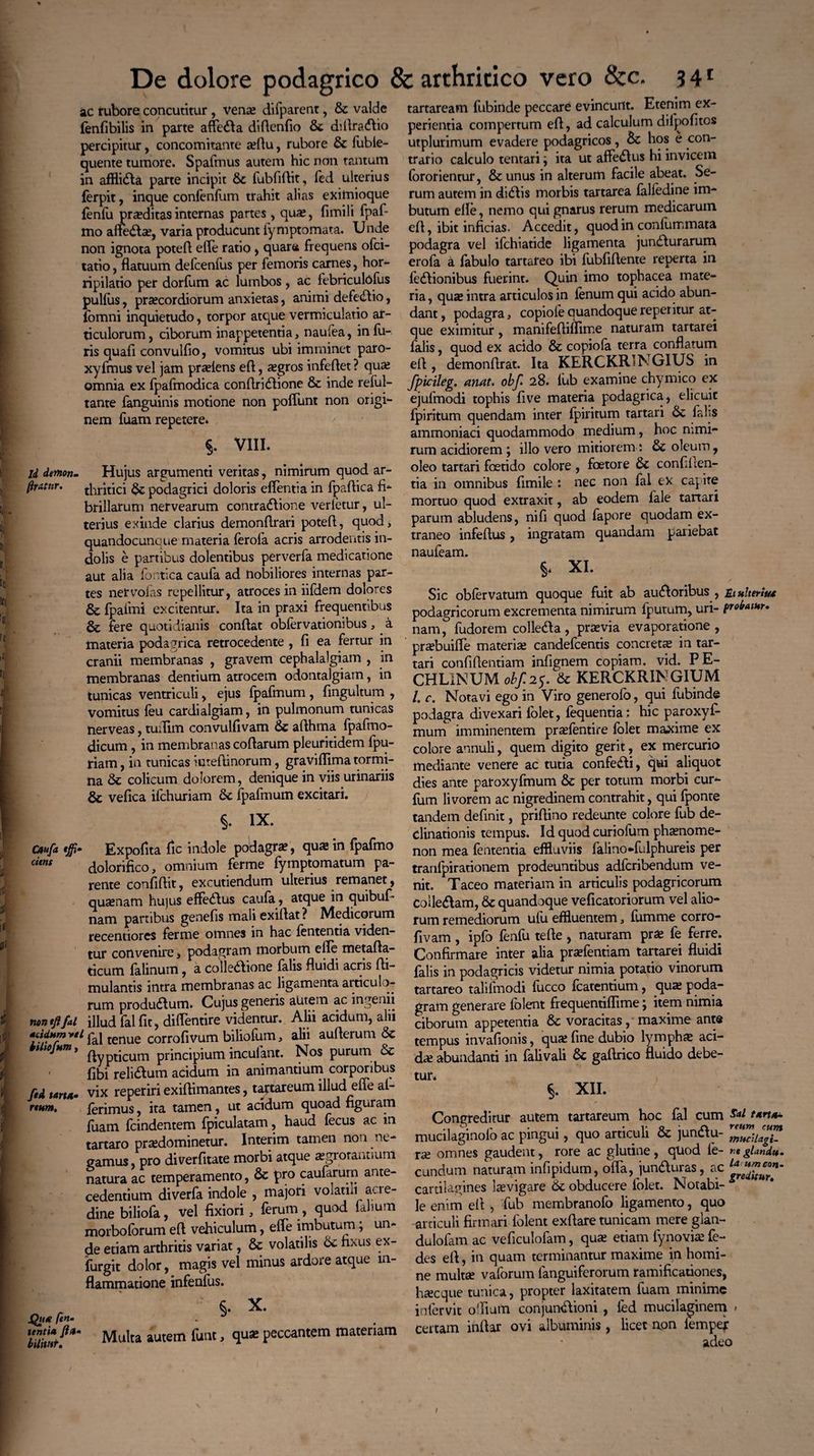 Id demon- ftrAtnr. ac rubore concutitur , vena; difparent, fic valde fenfibilis in parte affefila diftenfio fic diftrafilio percipitur, concomitante aftu, rubore fic fuble- quente tumore. Spafmus autem hic non tantum in afflifila parte incipit fic fubfiftit, fed ulterius ferpit, inque confenfum trahit alias eximioque fenfu praeditas internas partes , quas, fimili fpaf- mo anefita;, varia producunt fymptomata. Unde non ignota poteft efle ratio , quara frequens ofci- tatio, flatuum delcenfus per femoris carnes, hor¬ ripilatio per dorfum ac lumbos, ac febriculofus pullus, prsecordiorum anxietas, animi defefitio, fomni inquietudo, torpor atque vermiculatio ar¬ ticulorum, ciborum inappetentia, nau(ea, infu¬ lis quali convullio, vomitus ubi imminet paro- xyfmus vel jam prariens eft, a;gros infeftet ? qua; omnia ex fpafmodica conflrifilione & inde reful- tante fanguinis motione non poflunt non origi¬ nem fuam repetere» §. VIII. Hujus argumenti veritas, nimirum quod ar¬ thritici fic podagrici doloris eflentia in fpaftica fi¬ brillarum nervearum contraSfione verletur, ul¬ terius exinde clarius demonftrari poteft, quod> quandocunque materia ferofa acris arrodentis in¬ dolis e partibus dolentibus perverfa medicatione aut alia lootica caufa ad nobiliores internas par¬ tes ner volas repellitur, atroces in iifdem dolores & fjpaimi excitentur. Ita in praxi frequentibus fere quotidianis conflat oblervationibus, a materia podagrica retrocedente , li ea fertur in cranii membranas , gravem cephalalgiam , in membranas dentium atrocem odontalgiam, in tunicas ventriculi, ejus Ipafmum , fingultum , vomitus feu cardialgiam, in pulmonum tunicas nerveas, tuflim convulfivam fic aflhma fpafrno- dicum, in membranas coflarum pleuritidem fpu- riam, in tunicas inteftinorum, graviflima tormi¬ na fic colicum dolorem, denique in viis urinariis fic vefica ifchuriam fic Ipafmum excitari. §. ix. Expofita fic indole podagra;, qua in fpafmo dolorifico, omnium ferme fymptomatum pa¬ rente conliflit, excutiendum ulterius remanet, quanam hujus effefitus caufa, atque in quibuf- nam partibus genefis mali exiflat ? Medicorum recentiores ferme omnes in hac lententia viden¬ tur convenire > podagram morbum efle metafta- ticum falinum, a colledione falis fluidi acris fli- mulantis intra membranas ac ligamenta articulo¬ rum produSlum. Cujus generis autem ac ingenii non tfifal illud fal fit, diflentire videntur. Alii acidum, alii pai tenue corrofivum biliofum, alii auflerum fic *t ojHm ’ flypticum principium incufant. Nos purum fic ' fibi relifitum acidum in animantium corporibus ftd tarut- vix reperiri exifiimantes, taftareum illud efle al- rtttm. ferimus, ita tamen, ut acidum quoad figuram fuam fcindentem fpiculatam, haud fecus ac in tartaro pradominetur. Interim tamen non ne¬ gamus, pro diverfitate morbi atque asgrorantium natura ac temperamento, fic pro caufarurn ante¬ cedentium diverfa indole , majori volatili acre¬ dine biliofa, vel fixiori, ferum, quod falmm morboforum eft vehiculum, efle imbutum; un¬ de etiam arthritis variat, fic volatilis fic fixus ex- furgit dolor, magis vel minus ardore atque in¬ flammatione infeofus. r §• X Qu* fen- Multa autem funt, quae peccantem materiam caufa tffi citns tartaream fubinde peccare evincunt. Etenim ex¬ perientia compertum eft, ad calculum dilpofitos utplurimum evadere podagricos, fic hos e con¬ trario calculo tentari ^ ita ut aftefitus hi invicem (ororientur, fic unus in alterum facile abeat. Se¬ rum autem in difilis morbis tartarea falfedine im¬ butum efle, nemo qui gnarus rerum medicarum eft, ibit inficias. Accedit, quod in confummata podagra vel ifchiatide ligamenta junfilurarum erofa a fabulo tartareo ibi fubfiftente reperta in legionibus fuerint. Quin imo tophacea mate¬ ria, qua; intra articulos in fenum qui acido abun¬ dant, podagra, copiofe quandoque repetitur at¬ que eximitur, manifeftiflime naturam tartarei falis, quod ex acido fic copiola terra conflatum eft, demonflrat. Ita KERGKR1NGIUS in fpicileg. anat. obf* 28. fub examine chymico ex ejufmodi tophis five materia podagrica, elicuit fpiritum quendam inter fpiritum tartari fic falis ammoniaci quodammodo medium, hoc nimi¬ rum acidiorem ; illo vero mitiorem: fic oleum, oleo tartari foetido colore , foetore fic confiden¬ tia in omnibus fimile : nec non fal ex capite mortuo quod extraxit, ab eodem fale tartari parum abludens, nifi quod fapore quodam ex¬ traneo infeftus, ingratam quandam patiebat naufeam. XI. Sic obfervatum quoque fuit ab ausioribus , ttulttriu* podagricorum excrementa nimirum fputum, uri- profatur. nam, fudorem collefita, praevia evaporatione, prabuifle materia; candefcentis concretae in tar¬ tari confidentiam infignem copiam, vid. P E- CHL1NUM obf. 25. fic KERCKRINGIUM /. c. Notavi ego in Viro generofo, qui fubinde podagra divexari folet, fequentia: hic paroxyf- mum imminentem pra;fentire folet maxime ex colore annuli, quem digito gerit, ex mercurio mediante venere ac tutia confeSIi, qui aliquot dies ante paroxyfmum fic per totum morbi cur- fum livorem ac nigredinem contrahit, qui fponte tandem definit, priftino redeunte colore fub de¬ clinationis tempus. Id quod curiofum pha;nome- non mea fententia effluviis falino*fulphureis per tranfpirationem prodeuntibus adfcribendum ve¬ nit. Taceo materiam in articulis podagricorum ColleSlam, 8c quandoque veficatoriorum vel alio¬ rum remediorum ufu effluentem, fumme corro- fivam , ipfo fenfu tefte , naturam pr£ fe ferre; Confirmare inter alia praefentiam tartarei fluidi falis in podagricis videtur nimia potatio vinorum tartareo talifmodi fiicco fcatentium, qua; poda¬ gram generare folent frequentiflime; item nimia ciborum appetentia fic voracitas, maxime ante tempus invafionis, qua; fine dubio lympha aci¬ da abundanti in falivali fic gaftrico fluido debe¬ tur» §. XII. Congreditur autem tartareum hoc fal cum Sal mucilaginofoac pingui, quo articuli fic junftu- omnes gaudent, rore ac glutine, qliod fe- glandi*. eundum naturam infipidum, offa, junduras, ac **£%***’ cartilagines levigare fic obducere folet. Notabi- * le enim efl , fub membranofo ligamento, quo articuli firmari folent exflare tunicam mere glan- dulofam ac veficulofam, qua; etiam lynovia; fe- des efl, in quam terminantur maxime in homi¬ ne multa; vaforum (anguiferorum ramificationes, hac que tunica, propter laxitatem fuam minime infer vit oflium conjunfilioni , fed mucilaginem > certam inftar ovi albuminis , licet aon lemper adeo I