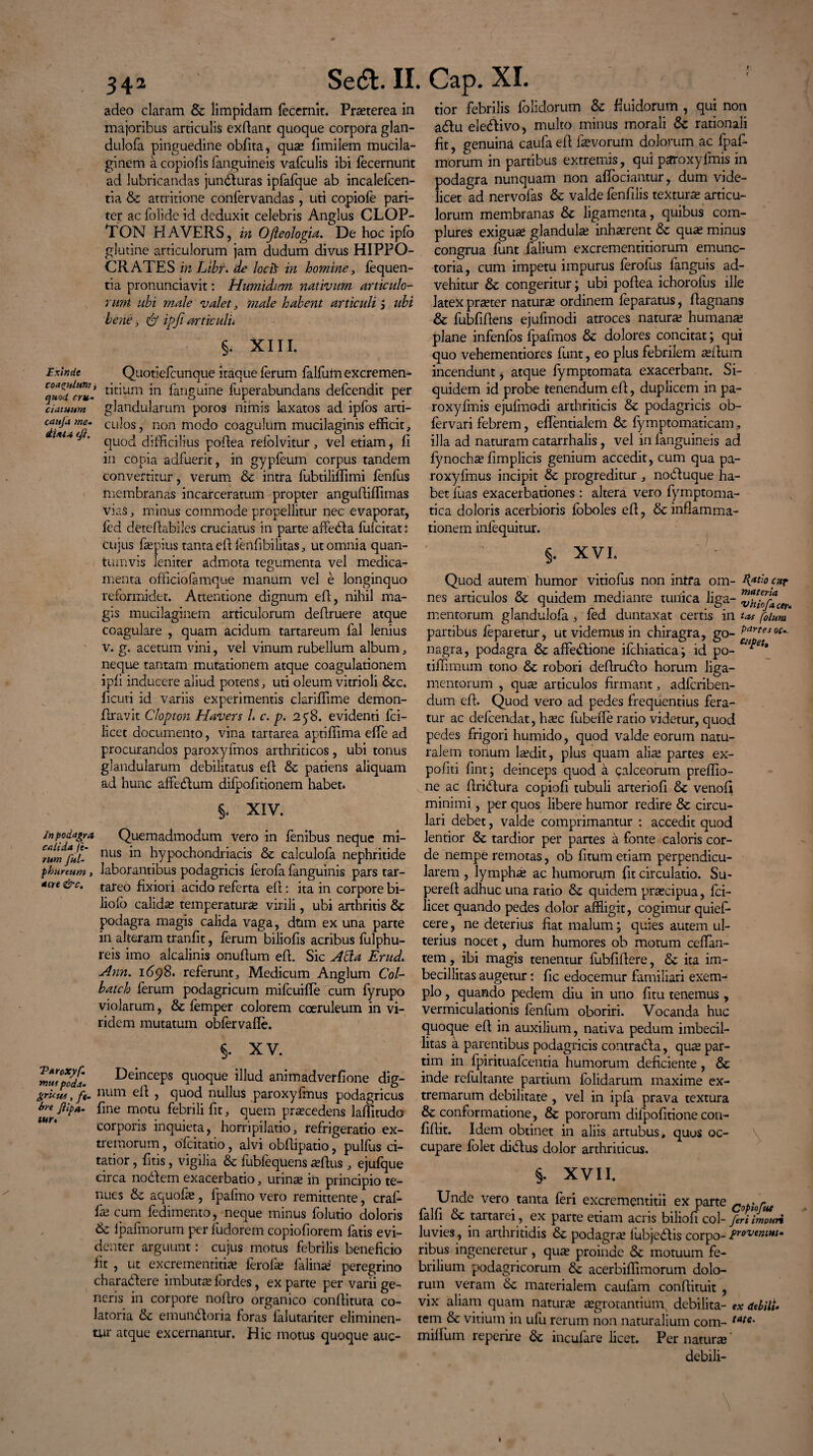 r i 342 adeo claram Se limpidam fecernit. Praeterea in majoribus articulis exdant quoque corpora glan- dulofa pinguedine obfita, quae fimilem mucila- ginem a copiolis fanguineis vafculis ibi fecernunt ad lubricandas juncturas ipfafque ab incalefcen- tia Se attritione confervandas , uti copiofe pari¬ ter ac folide id deduxit celebris Anglus CLOP- TON HAVERS, in OJleologia. De hoc iplb glutine articulorum jam dudum divus HIPPO¬ CRATES in Libf. de locii in homine, fequen- tia pronunciavit: Humidim nativum articulo¬ rum ubi male valet, male habent articuli '3 ubi bene 3 & ipfi articulu §. XIII. Exinde Quotiefcunque itaque ferum falfum excremen- Cqu?dcrL' t^t^um fanguine fuperabundans defcendit per ciatuum glandularum poros nimis laxatos ad ipfos arti- caujame. culos, non modo coagulum mucilaginis efficit, M4 f ' quod difficilius podea relblvitur, vel etiam, fi in copia adfuerit, in gypfeum corpus tandem convertitur, verum Se intra fubtiliffimi fenfus membranas incarceratum propter anguffiffimas vias , minus commode propellitur nec evaporat, fed detedabiles cruciatus in parte affeSIa lufcitat: cujus depius tanta ed fenfibilitas, ut omnia quan¬ tumvis leniter admota tegumenta vel medica¬ menta officiofamque manum vel e longinquo reformidet. Attentione dignum ed, nihil ma¬ gis mucilaginern articulorum dedruere atque coagulare , quam acidum tartareum fal lenius v. g. acetum vini, vel vinum rubellum album, neque tantam mutationem atque coagulationem ipfi inducere aliud potens, uti oleum vitrioli Sec. deuri id variis experimentis clariffime demon- dravit Clopton HaVers L c. p. 2 58. evidenti fci- licet documento, vina tartarea aptiffima effie ad procurandos paroxyfmos arthriticos, ubi tonus glandularum debilitatus ed Se patiens aliquam ad hunc affedtum difpofitionem habet* §* XIV. in podagra, Quemadmodum vero in lenibus neque mi- Tumfll- I1LIS *n hypochondriacis Se calculofa nephritide phanum, laborantibus podagricis ferofa fanguinis pars tar- *cre &c. tareo fixiori acido referta ed: ita in corpore bi- liofb calidas temperatura virili, ubi arthritis Se podagra magis calida vaga, dtim ex una parte in alteram trandt, ferum biliods acribus fulphu- reis imo alcalinis onudum ed. Sic Atta ErucL Ann. 1698. referunt, Medicum Anglum Col- bateh ferum podagricum mifcuiffe cum fyrupo violarum, & femper colorem coeruleum in vi¬ ridem mutatum obfervafle. Sedi. II. Cap. XI. tior febrilis folidorum Se fluidorum , qui non adlu eletdivo, multo minus morali Se rationali fit, genuina caufa ed devorum dolorum ac fpaf- morum in partibus extremis, qui paroxylmis in podagra nunquam non affiociantur, dum vide¬ licet ad nervofas & valde fenfilis texturse articu¬ lorum membranas Se ligamenta, quibus com¬ plures exigua; glandula? inhaerent Se qu« minus congrua funt lalium excrementitiorum emunc¬ toria , cum impetu impurus ferofus languis ad¬ vehitur Se congeritur; ubi podea ichorolus ille latex pr«ter natura; ordinem feparatus, dagnans Se fubfidens ejufinodi atroces natura; humana; plane infenfos fpafmos Se dolores concitat; qui quo vehementiores funt, eo plus febrilem «dum incendunt * atque fymptomata exacerbant. Si¬ quidem id probe tenendum ed, duplicem in pa- roxyfmis ejufmodi arthriticis Se podagricis ob- fervari febrem, effentialem Se fymptomaticam illa ad naturam catarrhalis, vel in fanguineis ad fynocha; fimplicis genium accedit, cum qua pa- roxyfmus incipit Se progreditur , nodluque ha¬ bet fuas exacerbationes: altera vero fymptoma- tica doloris acerbioris foboles ed, Se inflamma¬ tionem infequitur. §. XVI* ) 5- xv. Deinceps quoque illud animadverfione dig- gricws, ft. rium ed , quod nullus paroxyfrnus podagricus bre fine motu febrili fit, quem procedens laffitudo corporis inquieta, horripilatio, refrigeratio ex¬ tremorum , ofcitatio, alvi obdipatio, pulfus ci¬ tatior , fitis, vigilia Se fubfequens aedus , ejufque circa nodlem exacerbatio, urina; in principio te¬ nues Se aquofie , fpafmo vero remittente, cral- fa; cum fedimento, neque minus folutio doloris Se fpafmorum per fudorem copiofiorem fatis evi¬ denter arguunt: cujus motus febrilis beneficio fit , ut excrementiti* ferofa; falina; peregrino charadiere imbuta; lordes, ex parte per varii ge¬ neris in corpore nodro organico conditura co- latoria & emundloria foras falutariter eliminen- uir atque excernantur. Hic motus quoque auc- Quod autem humor vitiolus non intra om- K*ti° car nes articulos Se quidem mediante tunica liga- mentorum glandulofa , fed duntaxat certis in tas fotum panibus feparetur, ut videmus in chiragra, go- Partes»c^ nagra, podagra Se affedlione ifchiatica; id po- m^et% tilfimum tono Se robori dedrudto horum liga¬ mentorum , qua; articulos firmant, adferiben- dum ed. Quod vero ad pedes frequentius fera¬ tur ac defeendat, h«c fiibeffe ratio videtur, quod pedes frigori humido, quod valde eorum natu¬ ralem tonum hedit, plus quam alia; partes ex¬ politi fint; deinceps quod a calceorum preflio- ne ac dridtura copiofi tubuli arteriofi Se venofi minimi, per quos libere humor redire Se circu¬ lari debet, valde comprimantur : accedit quod lentior Se tardior per partes a fonte caloris cor¬ de nempe remotas, ob fitum etiam perpendicu¬ larem , lymph« ac humorum fit circulatio. Su- pered adhuc una ratio Se quidem prascipua, fci- licet quando pedes dolor affligit, cogimur quief- cere, ne deterius fiat malum; quies autem ul¬ terius nocet, dum humores ob motum ceffan- tem, ibi magis tenentur fubfiflere, Se ita im¬ becillitas augetur: fic edocemur familiari exem¬ plo , quando pedem diu in uno fitu tenemus, vermiculationis fenium oboriri. Vocanda huc quoque ed in auxilium, nativa pedum imbecil¬ litas a parentibus podagricis comradla, qu« par- tim in fpirituafcentia humorum deficiente, Se inde refultante partium folidarum maxime ex¬ tremarum debilitate , vel in ipfa prava textura & conformatione, Se pororum difpofitione con¬ fidit. Idem obtinet in aliis artubus, quos oc¬ cupare folet diblus dolor arthriticus. §. XVII. Unde vero tanta feri excrementitii ex parte Cl)P;0fM falfi Se tartarei, ex parte etiam acris biliofi coi- fert impuri luvies, in arthritidis Se podagra; lubjedlis corpo- frovtntMt. ribus ingeneretur, qua; proinde Se motuum fe¬ brilium podagricorum Se acerbidimorum dolo¬ rum veram Se materialem caufam condituit , vix aliam quam natura; «grorantium debilita- ex debili. tem Se vitium in ufu rerum non naturalium com- tAte' milium reperire Se incufare licet. Per natura;' debili-
