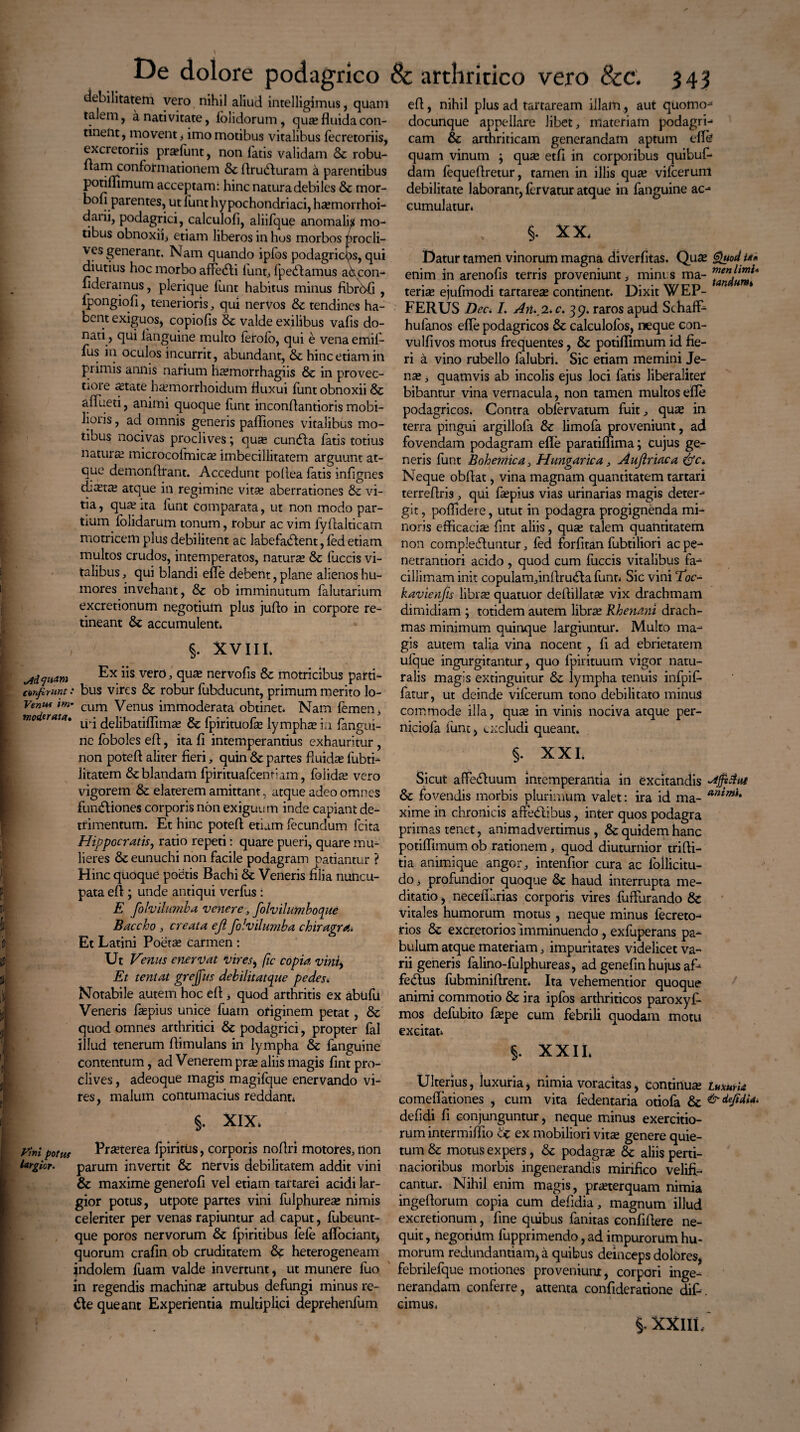 Mfi*™ conferunt Venus im moderata:. Vini potus largior. De dolore podagrico debilitatem vero nihil aliud intelligimus, quam talem, a nativitate, iolidorum, quee fluida con¬ tinent, movent > imo motibus vitalibus fecretoriis, excretoriis pra?lunt, non latis validam & robu¬ ra1?1 conformationem & flrudluram a parentibus potiflimum acceptam: hinc natura debiles Sc mor- bofi parentes, ut funt hypochondriaci, haemorrhoi- daiii, podagrici, calculofi, aliifque anomalis mo¬ tibus obnoxii* etiam liberos in hos morbos procli¬ ves generant. Nam quando ipfos podagricas, qui diutius hoc morbo affedli fiunt, fpeddamus abcon- fideramus, plerique liant habitus minus fibrbfi , fpongiofi, tenerioris, qui nervos & tendines ha¬ bent exiguos, copiolis & valde exilibus vafis do¬ nati, qui fanguine multo lerolb, qui e vena emifi- fus in oculos incurrit, abundant, & hinc etiam in primis anilis narium hafmorrhagiis & in provec- Doi e astate haemorrhoidum fluxui funt obnoxii & aflueti, animi quoque lunt inconflantioris mobi¬ lioris , ad omnis generis pafliones vitalibus mo¬ tibus nocivas proclives; quse cundia fatis totius naturas microcoimicas imbecillitatem arguunt at- que demonftrant. Accedunt pollea fatis inlignes diutie atque in regimine vitae aberrationes & vi¬ tia , quas ita funt comparata, ut non modo par¬ tium lolidarum tonum, robur ac vim fyAalticam motricem plus debilitent ac labefadlent, led etiam multos crudos, intemperatos, naturas & fuccis vi¬ talibus , qui blandi efle debent, plane alienos hu¬ mores invehant, & ob imminutum falutarium excretionum negotium plus juflo in corpore re¬ tineant & accumulent* §. XVIII* Ex iis vero quae nervofis & motricibus parti- .• bus vires & robur fubducunt, primum merito lo- ’ cum Venus immoderata obtinet. Nam femen, iri delibatiflimas & fpirituofas lymphas in fangui- ne loboles efl, ita fl intemperantius exhauritur , non poteft aliter fieri, quin & partes fluidae fubti- litatem Sz blandam fpirituafcentiam, folidae vero vigorem & elaterem amittant, atque adeo omnes fundtiones corporis non exiguum inde capiant de¬ trimentum. Et hinc potefl etiam fecundum fcita Hippocratis, ratio repeti: quare pueri, quare mu¬ lieres & eunuchi non facile podagram patiantur ? Hinc quoque poetis Bachi & Veneris filia nuncu¬ pata efl ; unde antiqui verfus : E folvilumba venere, folvilumboque Baccho , creata eji folvilumba chiragra. Et Latini Poetas carmen: Ut Veniis enervat vir es * fic copia vini. Et tentat grejfus debilitat que pedes* Notabile autem hoc efl , quod arthritis ex abufu Veneris faspius unice fuatn originem petat , &z quod omnes arthritici &z podagrici, propter fal illud tenerum Aimulans in lympha & fanguine contentum, ad Venerem pras aliis magis fint pro¬ clives , adeoque magis magifque enervando vi¬ res, malum contumacius reddant» §. XIX* Prasterea fpiritiis, corporis no Ari motores, non parum invertit & nervis debilitatem addit vini & maxime generofi vel etiam tartarei acidi lar¬ gior potus, utpote partes vini fulphurea» nimis celeriter per venas rapiuntur ad caput, fubeunt- que poros nervorum & fpiritibus fele aflociant* quorum crafin ob cruditatem Sz heterogeneam indolem fuam valde invertunt, ut munere fuo in regendis machinas artubus defungi minus re- <Ae queant Experientia multiplici deprehenlum & arthritico vero 8cc. 343 efl, nihil plus ad tartaream illam, aut quomo- docunque appellare libet, materiam podagri¬ cam & arthriticam generandam aptum efle quam vinum ; quae etfi in corporibus quibuf- dam lequeflretur, tamen in illis quas vifcerum debilitate laborant, Urvatur atque in fanguine ac¬ cumulatur* §. X X* Datur tamen vinorum magna diverfitas. Quas Quod ia* enim in arenofis terris proveniunt, mini s ma- terias ejufmodi tartareas continent. Dixit WEP- m H * FERUS Bec<. I. An. 2. c. 39. raros apud SchafF- hufanos efle podagricos &z calculolos, neque con- vulfivos motus frequentes, & potiflimum id fie¬ ri a vino rubello falubri. Sic etiam memini Je- nas, quamvis ab incolis ejus loci fatis Jiberalitet bibantur vina vernacula, non tamen multos efle podagricos. Contra obfervatum fuit; quas in terra pingui argillofa & limofa proveniunt, ad fovendam podagram efle paratiffima; cujus ge¬ neris funt Bohemica, Hungarica, Aujlriaca &c* Neque obflat, vina magnam quantitatem tartari terreflris , qui faepius vias urinarias magis deter- git, poflidere, utut in podagra progignenda mi¬ noris efficacias fint aliis, quae talem quantitatem non compledtuntur, led forfitan fubtiliori acpe- netrantiori acido , quod cum fuccis vitalibus fa¬ cillimam init copulam,inflrudla liant» Sic vini Toc- kavienfis libras quatuor deflillatas vix drachmam dimidiam ; totidem autem libras Rhenani drach¬ mas minimum quinque largiuntur. Multo ma¬ gis autem talia vina nocent , fi ad ebrietatem ulque ingurgitantur, quo fpirituum vigor natu¬ ralis magis extinguitur & lympha tenuis infpifi- fatur, ut deinde vifcerum tono debilitato minusi commode illa, quas in vinis nociva atque per- niciola lunt, excludi queant. §. XXI. Sicut affedfiaum intemperantia in excitandis & fovendis morbis plurimum valet: ira id ma- animit xime in chronicis afredtibus, inter quos podagra primas tenet, animadvertimus, & quidem hanc potiflimum ob rationem, quod diuturnior trifli- tia animi que angor, intenfior cura ac follicitu- do, profundior quoque & haud interrupta me¬ ditatio , neceflarias corporis vires fufliirando &: vitales humorum motus, neque minus lecreto- rios & excretorios imminuendo , exfuperans pa¬ bulum atque materiam, impuritates videlicet va¬ rii generis falino-fulphureas, ad genefin hujus af- fe&us fubminiflrent* Ita vehementior quoque animi commotio & ira ipfos arthriticos paroxyf- mos defubito faspe cum febrili quodam motu excitat* §. XXII* Ulterius, luxuria> nimia voracitas, continua LuxurU comeflationes , cum vita fedentaria otiofa & &defidu. defidi fi conjunguntur, neque minus exercitio¬ rum intermiffio tz ex mobiliori vitse genere quie¬ tum & motus expers, & podagras & aliis perti¬ nacioribus morbis ingenerandis mirifico velifi¬ cantur. Nihil enim magis, praeterquam nimia ingeflorum copia cum defidia, magnum illud excretionum, fine quibus fanitas confiflere ne¬ quit , negotium fupprimendo, ad impurorum hu¬ morum redundantiam* a quibus deinceps dolores, febrilefque motiones proveniunx, corpori inge¬ nerandam conferre, attenta confideratione dif-. cimus» i xxui.