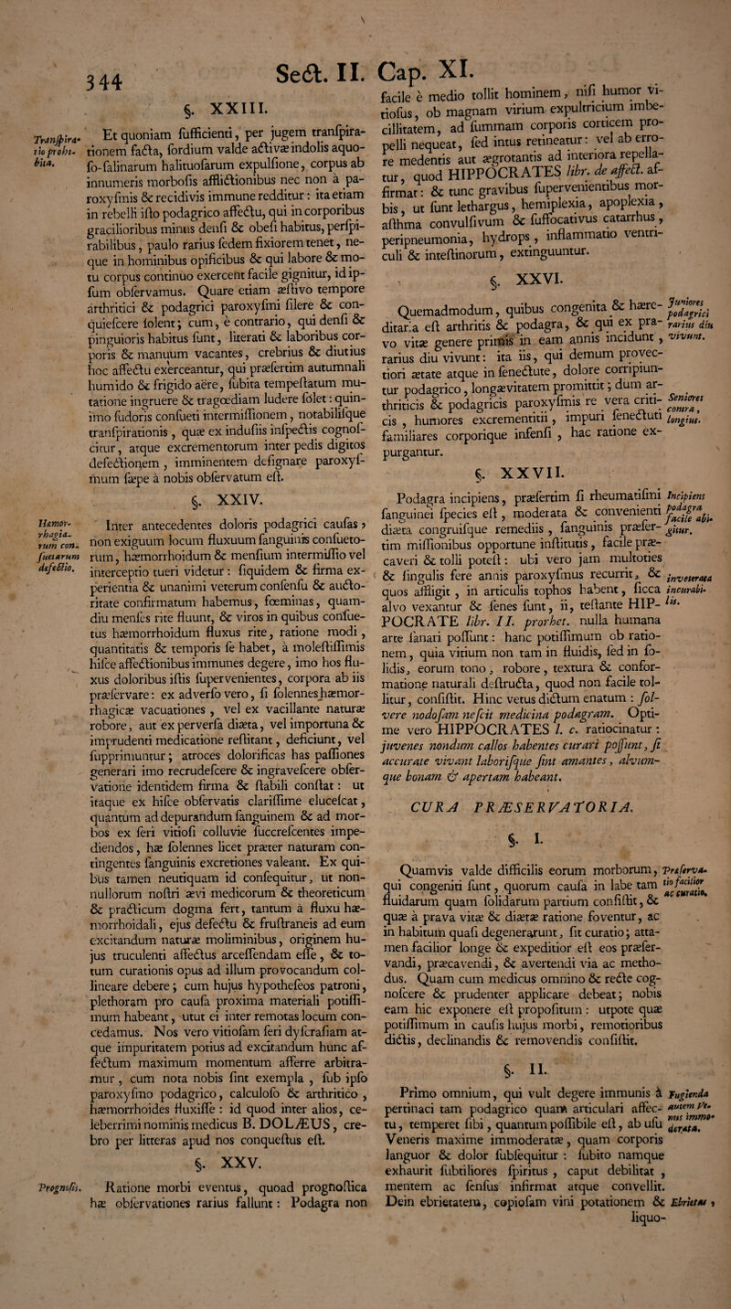 Tninjpirti* tio prohi¬ bita. ll&mov- rhagia- rum con¬ flictarum dcfeSlio. Vrognofis. \ Sedi. II. §. XXIII. Et quoniam fufficienti, per jugem tranfpira- tionem fadla, fordium valde adlivae indolis aquo- fo-falinarum halituofarum expulfione, corpus ab innumeris morbofis afflictionibus nec non a pa- roxy finis & recidivis immune redditur: ita etiam in rebelli ido podagrico affedtu, qui in corporibus gracilioribus minus denfi & obed habitus, perfpi- rabilibus, paulo rarius fedem fixiorem tenet, ne¬ que in hominibus opificibus & qui labore & mo¬ tu corpus continuo exercent facile gignitur, idip- fum obfervamus. Quare etiam aedivo tempore arthritici & podagrici paroxyfmi filere & con- quiefcere folent ; cum, e contrario, qui denfi & pinguioris habitus funt, literati & laboribus cor¬ poris & manuum vacantes, crebrius & diutius hoc affedtu exerceantur, qui prsefertim autumnali humido & frigido aere, fubita tempedatum mu¬ tatione ingruere &: tragoediam ludere folet: quin- iino fudoris confueti intermiffionem, notabililque tranfpirationis , quae ex indufiis infpedlis cognof- citur, atque excrementorum interpedis digitos defedlionem , imminentem defignare paroxyf- mum faepe a nobis obfervatum ed. §. XXIV. Inter antecedentes doloris podagrici caufas ? non exiguum locum fluxuum fanguinis confueto- rum, haemorrhoidum & menfium intermiifio vel interceptio tueri videtur: fiquidem & firma ex¬ perientia & unanimi veterum confenfu & audlo- ritate confirmatum habemus, foeminas, quam- diu menfes rite fluunt, & viros in quibus confue- tus haemorrhoidum fluxus rite, ratione modi, quantitatis & temporis fe habet, a molediffimis hifce affedlionibus immunes degere, imo hos flu¬ xus doloribus idis fupervenientes, corpora ab iis praefcrvare: ex adverfo vero, fi folennes haemor¬ rhagicae vacuationes , vel ex vacillante natura? robore, aut ex perverfa diaeta, vel importuna & imprudenti medicatione reflitant, deficiunt, vel fupprimuntur; atroces dolorificas has paffiones generari imo recrudefcere & ingravefcere obfer- Vatioiie identidem firma & flabili condat: ut itaque ex hifce obfervatis claridime elucefcat, quantum ad depurandum fanguinem & ad mor¬ bos ex feri vitiofi colluvie fuccrefcentes impe¬ diendos , ha? folennes licet praeter naturam con¬ tingentes fanguinis excretiones valeant. Ex qui¬ bus tamen neutiquam id confequitur, ut non¬ nullorum nodri aevi medicorum & theoreticum & pra&icum dogma fert, tantum a fluxu hae- morrhoidali, ejus defedlu & frudraneis ad eum excitandum naturae moliminibus, originem hu¬ jus truculenti affedtus arceffendam ede, to¬ tum curationis opus ad illum provocandum col¬ lineare debere; cum hujus hypothefeos patroni, plethoram pro caufa proxima materiali potifli- mum habeant, utut ei inter remotas locum con¬ cedamus. Nos vero vitiofam feri dyfcrafiam at¬ que impuritatem potius ad excitandum hunc af¬ fectum maximum momentum afferre arbitra¬ mur , cum nota nobis dnt exempla , fub ipfo paroxyfmo podagrico, calculofo & arthritico , haemorrhoides fiuxifle : id quod inter alios, ce¬ leberrimi nominis medicus B. DOLAEUS, cre¬ bro per litteras apud nos conquedus ed. §. XXV. Ratione morbi eventus, quoad prognodica hae oblervationes rarius fallunt: Podagra non Cap. XI. facile e medio tollit hominem, mfi humor vi- tiofus, ob magnam virium expultricium imbe¬ cillitatem, ad fummam corporis corticem pro¬ pelli nequeat, fed intus retineatur: vel ab erro¬ re medentis aut aegrotantis ad interiora repella¬ tur, quod HIPPOCRATES libr. de affed. af¬ firmat: & tunc gravibus fuperveniennbus mor¬ bis, ut funt lethargus, hemiplexia, apoplexia, adhma convulfivum & fuffocativus catarrhus, peripneumonia, hydrops, inflammatio \entn mtpAinnriim « CXtiritTUTintLir» §. XXVI. Quemadmodum, quibus congenita & h^re- ditaria ed arthritis & podagra, & qui ex pra- rarius diu vo vitse genere primis in eam annis incidunt , vivunt. rarius diu vivunt: ita iis, qui demum pi ovec- tiori setate atque in fenedute, dolore corripiun¬ tur podagrico, longaevitatem promittit; dum ar¬ thriticis & podagricis paroxyfinis re vera criti- deniores cis , humores excrementitii, impuri lenectuti familiares corporique infenfi , hac ratione ex¬ purgantur. §. XXVII. Podagra incipiens, prsefertim fi rheumatifmi incipiens fanguinei fpecies ed , moderata & convenienti jgjg' diaeta congruifque remediis , fanguinis praefer- tim miffionibus opportune indituris, facile prae¬ caveri & tolli potell: ubi vero jam multoties & lingulis fere annis paroxyfmus recurrit3 dc inveurata quos affligit , in articulis tophos habent, ficca incurati- alvo vexantur & fenes funt, ii, teflante HIP- POCRATE libr. II. prorhet. nulla humana arte fanari poliunt: hanc potiflimum ob ratio¬ nem , quia virium non tam in fluidis, fed in fo- lidis, eorum tono, robore, textura &. confor¬ matione naturali dedrudla, quod non facile tol¬ litur, confidit. Hinc vetus diriluin enatum : fol- vere nodofam nefcit medicina podagram. Opti¬ me vero HIPPOCRATES l. c. ratiocinatur: juvenes nondum collos habentes curari pojfunt3Ji accurate vivant laborifqite fint amantes, alvum- cpue bonam & apertam habeant. CURA PR Ai SERVA TORI A. §. L Quamvis valde difficilis eorum morborum, vnferya. qui congeniti funt, quorum caufa in labe tam uofacil'°? nuidarum quam lohdarum partium comiLtit, oc quae a prava vitae 6c disetse ratione foventur, ac in habitum quafi degenerarunt, fit curatio; atta¬ men facilior longe Sc expeditior ed eos praefer- vandi, praecavendi, & avertendi via ac metho¬ dus. Quam cum medicus omnino re£te cog- nofcere & prudenter applicare debeat; nobis eam hic exponere ed propodtum: utpote quae potiffimum in caufis hujus morbi, remorioribus didtis, declinandis removendis confidit. §. II. Primo omnium, qui vult degere immunis i Fugienda pertinaci tam podagrico quam articulari affec- *ute™ ^ tu, temperet libi, quantum poliibile eit, ab ulu ^rAt<#t Veneris maxime immoderata, quam corporis languor & dolor fubfequitur : fubito namque exhaurit fubtiliores fpiritus , caput debilitat , mentem ac fcnfus infirmat atque convellit. Dein ebrietatem, copiofam vini potationem & Ebriet**» liquo-