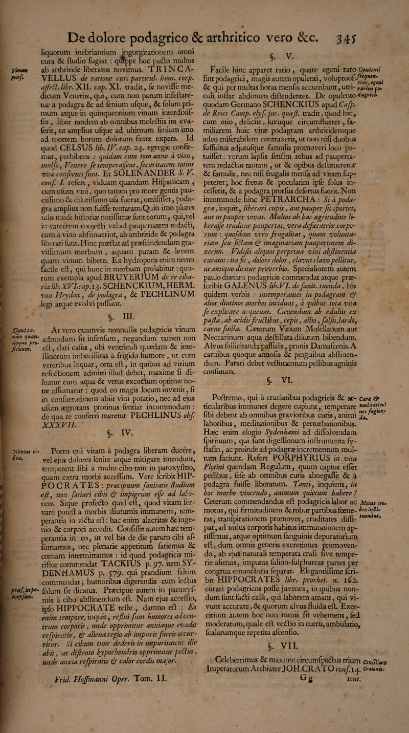 liquorum inebriantium ingurgitationem omni cura & dudio fugiat : qmppe hoc padto multos Vinum ab arthritide liberatos novimus. T RIN C A- P**fi VELLUS de ratione cur. particul hum. corp* affed.libr. XII. cap. XI. tradit, fe novifTe me¬ dicum Venetiis, qui, cum non parum infedare- tur a podagra ad fenium ufque, & folum pri¬ mum atque in quinquennium vinum interdixif- fet, liber tandem ab omnibus molediis ita eva- ferit, ut amplius ufque ad ultimum lenium imo ad mortem horum dolorum fieret expers. Id quod CELSUS lib. IV. cap. 24. egregie confir¬ mat , perhibens quidam cum toto anno a 'Vino, midfo, Vertere fe temperarent ,fecuritatem totius vita confectuifunt. Et SOLENANDER S. V. conf. I. refert, viduam quandam Hifpanicam , cum ufum vini, quo tamen pro more gentis pau- ciflimo & dilutiflimo ufa fuerat, omififlet, poda¬ gra amplius non fuiffe tentatam.Quin imo plures talis modi hidorise notifiimse funteorum, qui,vel in carcerem conjedli vel ad paupertatem redadli, cum a vino abftinuerint, ab arthritide & podagra liberati funt. Hinc praedat ad prsefcindendum gra- vifiimum morbum , aquam puram & levem quam vinum bibere. Ex hydropotis enim nemo facile ed, qui hunc in morbum prolabitur : quo¬ rum exempla apud RRUYERIUM de re ciba¬ ria Jib.XVI.cap. 13. SCHENCK1UM, HERM. von Heyden , de podagra , &: PECHLINUM legi atque evolvi poliunt. §. III. Quod t a- At vero quamvis nonnullis podagricis vinum f>;eo I***' admodum fit infenfum, negandum tamen non IZT' ed, dari cafus , ubi ventriculi qutedam & inte- dinorum imbecillitas a frigido humore , ut cum veteribus loquar, orta ed, in quibus ad virium refedlionem admitti illud debet, maxime fi di¬ luatur cum aqua & vetus excodtum optimae no¬ tae affumatur : quod eo magis locum invenit, fi in confuetudinem abiit vini potatio, nec ad ejus ufum aegrotans protinus fentiat incommodum : de qua re conferri meretur PECHL1NUS obf. XXXVII. §. IV. Nimius (i- Porro qui vitam a podagra liberam ducere, vel ejus dolores lenire atque mitigare intendunt, temperent dbi a multo cibo tam in paroxyfmo, quam extra morbi acceffum. Vere fcribit HIP- POCRATES : pracipuum fanitatis /ludium eft, non fatiari cibis & impigrum e{fe ad labo- rem. Sique profeblo quid eft, quod vitam fer- vare poted a morbis diuturnis immanem, tem¬ perantia in vicftu ed: hac enim alacritas & inge¬ nio & corpori accedit. Confidit autem haec tem¬ perantia in eo, ut vel bis de die parum cibi af- fumamus, nec plenarie appetitum fatiemus & ccenam intermittamus : id quod podagricis mi¬ rifice commendat T ACRIUS p. 97. item S Y- DENHAMUS p. 579. qui prandium faltim commendat; humoribus digerendis cum leblus prxf.inpa- f0]um flt dicatus. Praecipue autem in paroxyf- toxyfmo. m-s ^ c^0 abdinendum ed. Nam ejus acceflio, ipfo HIPPOCRATE tede , damno ed : Eo enim tempore, inquit, reflui funt humores ad cen¬ trum corporis, unde opprimitur anxiaque evadit- refpiratio, & aliena regio ab impuris fuccis occur¬ ritur. Si cibum tunc dederis in impuritatem ille abit, ac difiento hypochondrio opprimitur pedtus, unde anxia refpiratio & calor cordis ma,or. Frid. Hojfmanni Oper. Tom. II. 5. V. Facile hinc apparet ratio , quare egeni raro opulenti fint podagrici, magis autem opulenti, voluptuofi/?'”'^ & qui permultas horas menfis accumbunt,utri- raritupo¬ culi indar abdomen didendentes. De opulento dagriti* quodam Germano SCHENCKIUS apud Cafp. de Reics Camp. elyf juc. quajl. tradit, quod hic, cum otio , deliciis > luxuque circumflueret, fa¬ miliarem huic vitae podagram arthritidemque adeo miferabilem contraxerit, ut non nifi duobus fuffultus adjutufque famulis promoveri loco po- tuiflet: verum lapfis fenfim rebus ad pauperta¬ tem redadlus tantam , ut & opibus deflitueretur & famulis, nec nifi frugalis menfa ad vitam fup- peteret; hoc fretus & poculatim ipfe folus in- cefferit, & a podagra prorfus defertus fuerit. Non incommode hinc PETRARCHA t Si d poda- gra, inquit, liberari cupis, aut pauper fis oportet, aut ut pauper vivas. Multos ab hac agritudine li¬ ber afle traditur paupertas, vera defecatrix corpo¬ rum : quofdam vero frugalitas, quam volunta¬ riam fcu fletam <Sf imaginariam paupertatem di¬ xerim. Vidifti aliquos perpetua vini abjiinentia curatos: ita fit, dolore dolor, clavus clavo pellitur, ut antiquo dkitur proverbio. Specialiorem autem paulo diaetam podagricis commendat atque prae- feribit GALENUS lib.VI. defanit. tuenda, his quidem verbis .* intemperantes in podagram & alios diutinos viorbos incidunt, a quibus tota vita fe explicare nequeunt. Cavendum ab eduliis ex pajla, ab acidis frudlibus, cepis, allio ,fa!fis,lardd, carne fitilla. Caeterum Vinum Mofellanum aut Neccarinum aqua dedillata dilutum bibendum. Alvusfollicitandapallulis, prunis Damafcenis.A carnibus quoque annods & pinguibus abdinen¬ dum. Parari debet veftimentum pellibus agninis confutum. §. vi. t Poflremo, qui a cruciatibus podagricis & ar- cur& & ticularibus immunes degere cupiunt, temperare meditatio*) fibi debent ab omnibus gravioribus curis, animi 2*. ** * laboribus, meditationibus & perturbationibus. Haec enim elogio Sydenhami ad diflolvendam fpirituum, qui funt digedionum indrumenta fy- ftafin, ac proinde ad podagrae incrementum mul¬ tum faciunt. Refert PORPHYRIUS in vita Plotini quendam Regulum, quum captus edet pedibus, fefe ab omnibus curis abnegafle & a podagra fuifle liberatum. Tanti, inquiens, in hoc morbo vincendo, animum quietum habere ! Ceterum commendandus ed podagricis labor ac Motus ere- motus, qui firmitudinem & robur partibus foene- Eolnfti- rat, tranfpirationem promovet, cruditates didi- tuemilM* pat, ad totius corporis habitus immutationem ap- tiflimus, atque optimum fanguinis depuratorium ed, dum omnis generis excretiones promoven¬ do , ab ejus naturali temperata crafi five tempe¬ rie alienas, impuras falino-fulphureas partes per congrua emundtoria feparat. Elegantildme fcri¬ bit HIPPOCRATES libr. prorhet. n. 162. curari podagricos polle juvenes, in quibus non¬ dum funt fadli calli, qui laborem amant, qui vi¬ vunt accurate, & quorum alvus fluida ed. Exer¬ citium autem hoc non nimis fit vehemens, fed moderatum, quale ed ve&io in curru, ambulatio, fcalarumque repetita afeendo. . . 5- vii. Celeberrimus maxime circumfpedlus trium Conplmm Imperatorum Archiater JOH.CRATOcow/Yq,. Cratenk. G g tent.