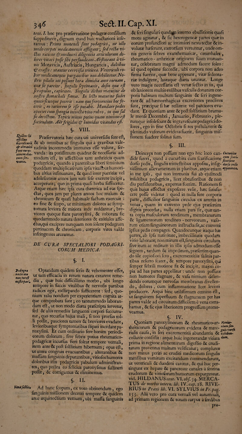 tenu L hoc pro pra?fervatione podagra? confilium iuppeditavit, dignum quod huic tracdationi infe¬ ramus : Trimo monendi funt podagrici, ne ullo modo corpits medicamentis affligant ; fed reda vi¬ duis ratione &,mediocri diligentia articulorum do¬ lores vitari poffe fibi perfiadeant.Abfiineanl d vi¬ nis Mora vicis, Audriacis, Hungaricis, dulcibus & craffis: utantur cerevifia triticea. Ventriculi ro¬ bur medic amentis purgantibus non debilitetur. No- ftris pilulis uti pojfunt hora dimidia ante coenam, $ua Jit parcior, fingulis feptimanis, dofin qua ejl fcrupulus, capientes. Singulis diebus matutine de nojlro fiomachali fumat. In ledo matutine fudet quotiefcunque poterit : nam quo frequentius hoc fe¬ cerit , eo tutiorem fe ejfe putabit. Mundare pedes 'oportet cum fpongia inttnda vino rubro, in quo fal fit deccdum. Topicis minus potius quam nimium efi faciendum. Aer frigidus & humidus vitandus e fi. §. VIII. ln Praefervatoria ha?c cura uti univerfalis fere ed, dire Pharii & ab omnibus ac lingulis qui a gravibus vale- &throjiicl tudinis incommodis immunes effe volunt, fer- tloremdil. vanda: ita potiffimum quadrat & necefTaria ad- tamfer- modum ed, in affedlibus tam arthriticis quam vomo, podagricis, quando a parentibus liberi feminium 'quoddam multiplicativum ipfis vitalibus humori¬ bus altius infinuatum, & quod inter pueritia? vel adolefcentia? annos jam tum fefe exerere incipit, acceperunt; quo in prima quafi herba fuffocetur. Atque etiam ha?c ipfa cura dietetica ad eos fpe- <Slat, quos jam per plures annos hoc malum & chronicum &; quafi habituale facium exercuit : eo fine & fcopo, ut minimum dolores acfymp- tomata leviora & mitiora inde reddantur , bre¬ viores quoque fiant paroxyfmi, & roborata fic ^quodammodo natura deteriores &c exitiales affe- &us,qui excipere nunquam non iblent podagram pertinacem & chronicam, corporis vires valde infringentes arceantur. DE CURA SPECIALIORI i PODAGRI¬ CORUM MEDICA. §. I. podagra Optandum quidem ferio & vehementer eflet, mnfiote/l ut tam e^cac*a in rerum natura extarent reme- txfiirpar:* dia , qua? huic difficillimo morbo, ubi longo tempore in fuccis vitalibus dz nervofis partibus radices egit, exffirpando fufficerent : fed, quo¬ niam talia nondum per experientiam cognita at¬ que comprobata funt; eo tantummodo laboran¬ dum ed, ut non modo dia?ta pra?fcripta lervetur, fed & aliis remediis languenti corpori fuccurra- tur, quo recurfus hujus mali, fi non prorfus tol¬ li poffit, pauciores tamen & breviores evadant, levioribusque fymptomatibus ffipati incedant pa¬ roxyfmi. Et cum ordinario fere horum periodi¬ corum dolorum, five febris potius rheumatico- podagric^ incurfus fieri fbleat tempore vernali, item ante & pofl folditium hibernum; opus efl, ut antea congruis evacuantibus , alterantibus & maffiam fanguinis depurantibus, vitiofos humores doloribus illis podagricis pabulum adminiflran- tes, quo poilea eo felicius paroxyfmus fudineri poffit, 6c corrigamus & eliminemus. §. II. Vm*fi8io* Ad hunc fcopum, ex voto obtinendum, ego fanguinis miffionem decenti tempore & quidem ance «equino&ium vernum, ubi mafla fanguinis & feri lingulari quod^jn interno ebullitionis quafi motu agitatur, & fic heterogenea? partes qua? in eorum profundiori ac intimiori nexute<5la? & in¬ voluta? ha?ferunt, extrorfum vertuntur, unde om¬ nis generis febres exanthematica?, catarrhales , rheumatico - arthritica? originem luam mutuan¬ tur, celebratam magni admodum facere foleo: id quod optime fuccedit, ubi corpora non adeo firma fuerint, qua? bene appetunt, vita? fedenta- ria? indulgent, lautaque dia?ta utuntur. Longe vero magis necefTaria efl vena? fedlio in iis, qui ob laxiorem multis exilibus vafculis donatum cor¬ poris habitum multum fanguinis Sc feri ingene¬ rant & ad ha?morrhagicas excretiones proclives funt, pra?cipue fi ha? reflitent vel parciores eva¬ dant. Et quoniam ante & pofl folffitium bruma¬ le menfe Decembri, Januario, Februario, ple¬ rumque infolefcunt & ingravefcunt podagrici do¬ lores , ego in fine Odfobris fi res poflulaverit & plenitudo vaforum evidens fuerit, fanguinis mifi- fionem luadere folitus fum. §. IU. Deinceps non poffium non ego hoc loco can- Cucurbita dide fateri, quod a cucurbita cum fcarificatione dorfo pedis, fingulis trimeftribus appofita, infig- dorfo pedis niffimum allevamentum in pluribus, atque etiam appomnia, in me ipfo, qui non immunis fui ab ejufmodi infultibus podagricis , licet obtufioribus & non diu perfidentibus, expertus fuerim. Rationem fi quis hujus effeddus expofcere. velit, ha?c fatisfa- cere poffie videtur : quod in nulla fere corporis parte, difficilior fanguinis circulus ex arteriis in venas, quam in extremo pede ejus pra?fertim digitis procedat; nulla etiam pars fit, qua?tan¬ ta copia mufculorum tendinum, membranarum & ligamentorum tendineo - nerveorum, vafb- rum etiam (anguineorum indrutda fit,ac extremi ipfius pedis compages. Quandocunque itaque ha? partes, ab ipfa nativitate, imbecillitatis quodam vitio laborant; non mirum efl,fanguinis circulum five itum ac reditum in illis ipfis admodum effe fegnem, tardum & impeditum, pra?fertim quan¬ do ille copiofiori fero , excrementitiis falinis par¬ tibus referto lcatet, & tempore paroxyfmi, qui femper febrili motione fit & incipit, majori co¬ pia ad has partes appellitur : unde non poffunt non humores flagnare, & vafa nimium diflen- dendo eorumque nervofas membranas divellen¬ do , dolores , cum inflammatione licet leviori producere. Atqui hinc utiliffimum omnino efl, ut fanguinem fuperfluum & flagnantem per has partes valde ad circuitum difficilem e vena extra¬ hamus , & fic ejus liberiorem progrefTum promo¬ veamus. §• iv. Quoniam paroxyfmorum 8z rheumatico-ar- Vomo- thriticorum & podagricorum evidens & mate- rffff£oI/e rialis caufa, in teri excrementitii abundantia & txhiben- colluvie confidit: atque huic ingeneranda? vitiata prima in regione alimentorum digedio & crudi¬ tatum proventus multum velificatur; complures non minus periti ac eruditi medicorum fingulis menfibus vomitum excitandum commendarunt, ut ventriculi & duodeni cavitas, & qui huc per¬ tingunt ex hepate & pancreate canales a fentina crudorum & vitiofbrum humorum expurgentur, vid. HILDANUSmm VI. obf^. MERCA¬ TUS de morbis intern. lib. IV. cap. 18. RI VE¬ RIUS in Praxi lib. VI. SYLVIUS in Pr.pag. 153. Alii vero pro cura vernali vel autumnali, ad primam regionem & totum corpus a lordjbus pro-