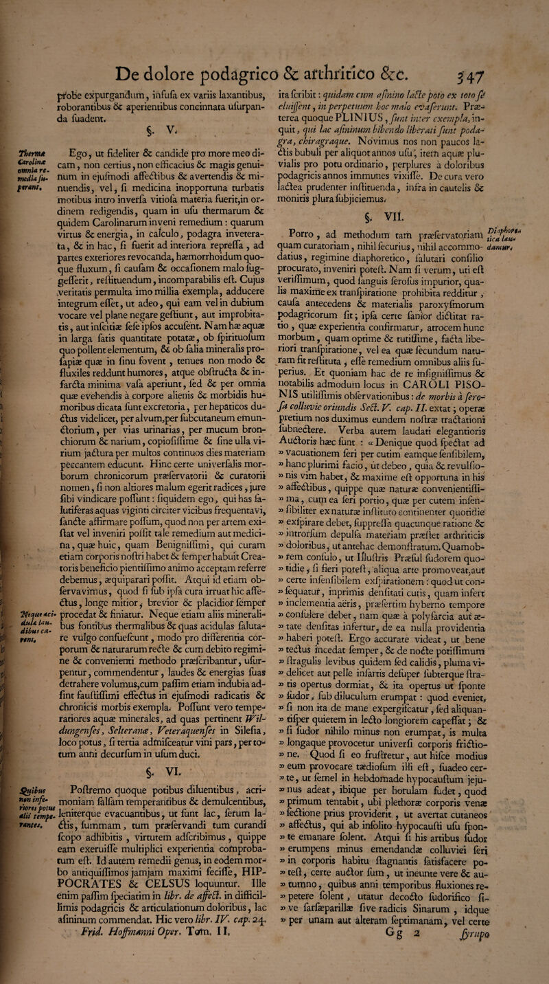 Thermo Carolinx omnia re- media Ju- ftrant. probe expurgandum, infula ex variis laxantibus, roborantibus dc aperientibus concinnata ufurpan- da luadent. §. V, . . Ego, ut fideliter & candide pro more meo di¬ cam , non certius, non efficacius dc magis genui¬ num in ejufmodi affedibus & avertendis dc mi¬ nuendis, vel, fi medicina inopportuna turbatis motibus intro inverfa vitiofa materia fuerit,in or¬ dinem redigendis, quam in ufu thermarum & quidem Carolinarum inveni remedium: quarum virtus & energia, in Calculo, podagra invetera¬ ta , & in hac, fi fuerit ad interiora reprefla , ad partes exteriores revocanda, haemorrhoidum quo¬ que fluxum, fi caufam & occafionem malo fug- geflerit, rellituendum, incomparabilis eft. Cujus veritatis permulta imo millia exempla, adducere integrum efiet, ut adeo, qui eam vel in dubium vocare vel plane negare gefiiunt, aut improbita¬ tis , aut infcitise fefe ipfos accufent. Nam has aqua; in larga fatis quantitate potata;, ob fpirituofum quo pollent elementum, d& ob falia mineralis pro- fapia; qua; in finu fovent , tenues non modo & fluxiles reddunt humores, atque obllruda & in- farda minima vafa aperiunt, led & per omnia quse evehendis a corpore alienis & morbidis hu-^ moribus dicata funt excretoria, per hepaticos du¬ plus videlicet, per alvum,per fubcutaneum emun¬ ctorium , per vias urinarias, per mucum bron¬ chiorum dc narium, copiofilfime dc fine ulla vi¬ rium jadura per multos continuos dies materiam peccantem educunt. Hinc certe univerfalis mor¬ borum chronicorum pradervatorii dc curatorii nomen, fi non altiores malum egerit radices, jure fibi vindicare poliunt: fiquidem ego, qui has fa- lutiferas aquas viginti circiter vicibus frequentavi, fande affirmare polium, quod non per artem exi- flat vel inveniri polfit tale remedium aut medici¬ na , qu^ huic, quam Benigniffimi, qui curam etiam corporis noftri habet dc femper habuit Crea¬ toris beneficio pientiffimo animo acceptam referre debemus, asquiparari polfit. Atqui id etiam ob- fervavimus, quod fi fub ipfa cura irruat hic affe- dus, longe mitior ,• brevior &c placidior femper procedat dc finiatur. Neque etiam aliis minerali¬ bus fontibus thermalibus & quas acidulas faluta- re vulgo confuefcunt, modo pro differentia cor¬ porum dc naturarum rede dc cum debito regimi¬ ne dc convenienti methodo pradcribantur, ufur- pentur, commendentur, laudes dc energias fuas detrahere volumus,cum palfim etiam indubia ad- fint faufiiffimi effedus in ejufmodi radicatis Se chronicis morbis exempla. Poliunt vero tempe¬ ratiores aqua; minerales, ad quas pertinent IVil- dungenfes, Selterance, Veteraquenfes in Silefia, loco potus, fi tertia admifceatur vini pars, per tu-* tum anni decurfum in ufum duci. §- VL Poflremo quoque potibus diluentibus, acrfe ntn tnfe- moniam falfam temperantibus & demulcentibus, alii tempe- femterque evacuantibus, ut lunt lac, ierum la- rantes. diis, fummam, tum pradervandi tum curandi fcopo adhibitis , virtutem adfcribimus, quippe eam exeruifie multiplici experientia cofnproba- tum efi. Id autem remedii genus, in eodem mor¬ bo antiquillimos jamjam maximi fecille, HIP¬ POCRATES dc CELSUS loquuntur. Ille enim palfim Ipeciatim in libr. de affeft. in difficil¬ limis podagricis dc articulationum doloribus, lac afininum commendat. Hic vero libr. IV. cap. 24. aci duU lau¬ dibus ca¬ rant* ita fcribit: quidam cum afinino lafle poto ex toto fi eluijfent, in perpetuum hoc malo eoi'aferunt. Prae¬ terea quoque PLINIUS , funt inter exempla, in¬ quit , qui lac afininum bibendo liberati funt poda¬ gra, chiragraque. Novimus nos non paucos la- dlis bubuli per aliquot annos ufu ', item aqua; plu¬ vialis pro potu ordinario, perplures a doloribus podagricis annos immunes vixille. De cura vero ladea prudenter inflituenda, infra in cautelis dc monitis plura fubjiciemus. §. VII. Porro , ad methodum tam praffiefvatoriam quam curatoriam, nihillecurius, nihil accommo- damur* datius, regimine diaphoretico, falutari confilio procurato, inveniri pote 11. Nam fi verum, uti eft verilfimum, quod languis ferolus impurior, qua¬ lis maxime ex tranlpiratione prohibita redditur , caufa antecedens de materialis paroxyfmorum podagricorum fit; ipfa certe fatiior diditat ra¬ tio , qua; experientia confirmatur, atrocem hunc morbum, quam optime dc tutiffime, fada libe¬ riori tranlpiratione, vel ea qua; fecundum natu¬ ram fit refiituta , elle remedium omnibus aliis fu- perius. Et quoniam hac de re mfignillimus & notabilis admodum locus in CAROLI PISO¬ NIS utiliifimis oblervationibus: de morbis d fero- fa colluvie oriundis Sed. V. cap. II. extat; operae pretium nos duximus eundem nollra; tradationi 1'ubnedere. Verba autem laudati elegantioris Audoris ha;c funt : Denique quod fpedat ad 30 vacuationem feri per cutim eamque lenfibilem, 30 hanc plurimi facio, ut debeo, quia dc revulfio- 33 nis vina habet, dc maxime eft opportuna in his » affedibus, quippe qua; natura; eonvenientifll- 33 ma, cum ea feri portio, qua; per cutem infen- 33 fibiliter ex natura inffituto continenter quotidie 33 exlpirare debet, fupprefla quacunque ratione dc 33 introrfum depulfa materiam proflet arthriticis 33 doloribus, ut antehac demonflratum.Quamob- 13 rei-n conlulo, ut Illuflris Profui fudorem quo- »tidie, fi fieri potell, 'aliqua arte promoveat.aut 33 certe infenlibilem exfpirationem: quod ut con- 33 fequatur, imprimis denlitati cutis, quam infert » inclementia aeris, praefertim hyberno tempore » Confidere debet, nam qua; a polyfarcia aut z- 33 tate denlitas infertur, de ea nulla providentia 33 haberi potell. Ergo accurate videat, ut bene 33 tedus incedat femper, de de node potilfimum 33 llragulis levibus quidem fed calidis, pluma vi- 33 delicet aut pelle infertis defuper lubterque llra- 33 tis opertus dormiat, de ita opertus ut Iponte 33 ludor ,• fub diluculum erumpat: quod eveniet* 33 fi non ita de mane expergifeatur, fed aliquan- 33 tifper quietem in ledo longiorem capeflat; de 33 fi ludor nihilo minus non erumpat, is multa 33 longaque provocetur univerfi corporis fridio- 33 ne. Quod fi eo frullfetur, aut hifce modius 33 eum provocare t^diofum illi efl, fuadeo eer- 33 te, ut femel in hebdomade hypocaullum jeju- 30 nus adeat, ibique per horulam fudet, quod » primum tentabit, ubi plethorse corporis vense 33 fedione prius providerit , ut avertat cutaneos 33 alledus, qui ab infolito hypocaulli ufu fpon- 33 te emanare folent. Atqui fi his artibus fudor 33 erumpens minus emendanda; colluviei feri 33 in corporis habitu llagnantis fatisfacere po- 33 teli, certe audor fum, ut ineunte vere dc au- » tumno, quibus anni temporibus fluxiones re^ 33 petere folent, utatur decodo fudorifico fi- 33 ve faiffieparilla; fi ve radicis Sinarum , idque 33 per unam aut alteram feptimanam, vel certe