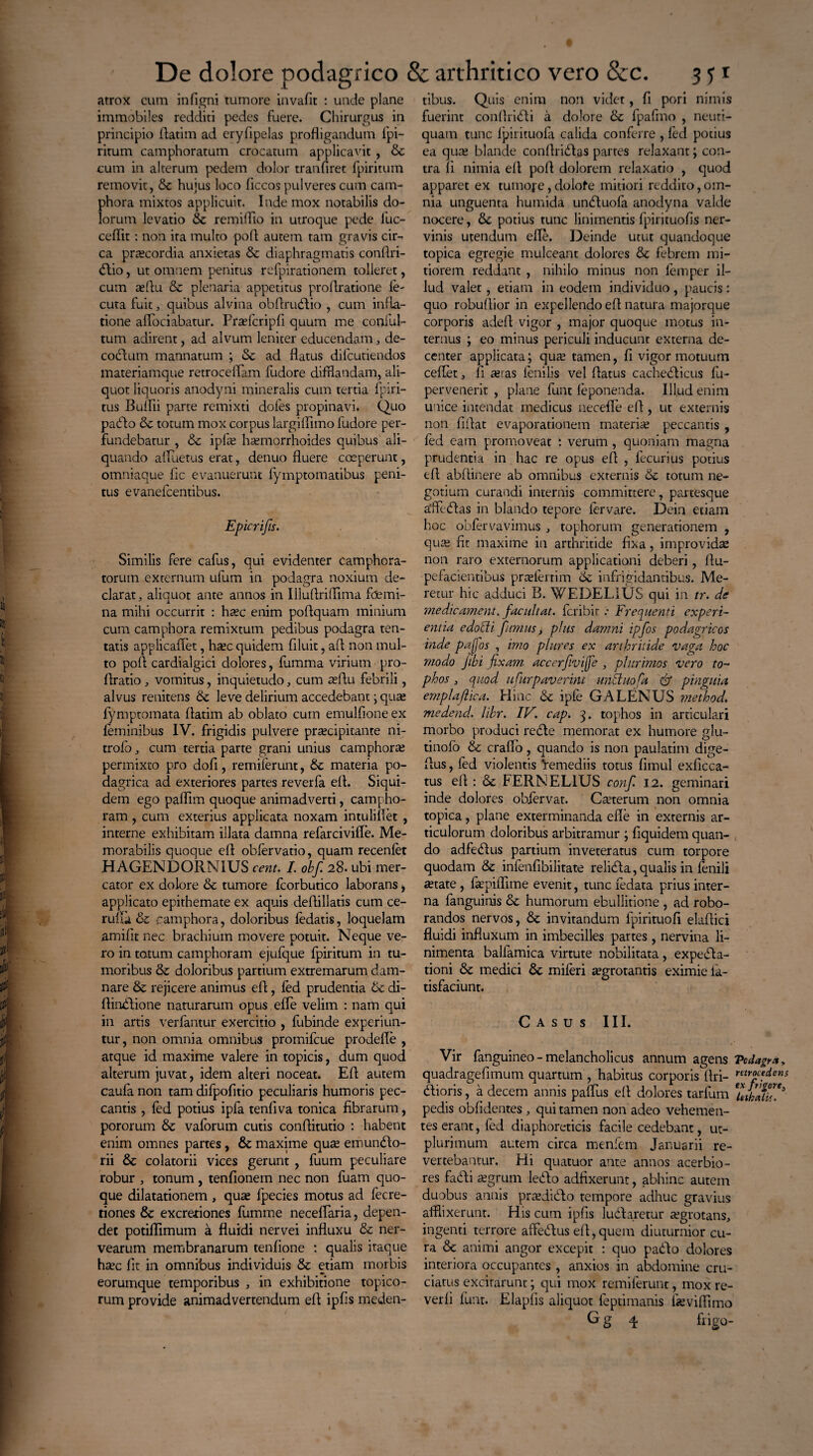 atrox cum infigni tumore invafit : uude plane immobiles redditi pedes fuere. Chirurgus in principio Aatim ad eryfipelas profligandum fpi- ritum camphoratum crocatum applicavit , & cum in alterum pedem dolor tranfiret fpiritum removit, hujus loco ficcos pulveres cum cam- phora mixtos applicuit. Inde mox notabilis do¬ lorum levatio & remifllo in utroque pede fuc- ceflit: non ira multo pofl autem tam gravis cir¬ ca praecordia anxietas & diaphragmatis conflri- dio, ut omnem penitus refpirationem tolleret, cum aeflu & plenaria appetitus proflratione le- cuta fuit , quibus alvina obftrudio , cum infla¬ tione alfociabatur. Praefcripfi quum me conful- tum adirent, ad alvum leniter educendam, de- codutn mannatum ; & ad flatus difcutiendos materiamque retroceffam fudore difflandam, ali¬ quot liquoris anodyni mineralis cum tertia fpiri- tus Bullii parte remixti dofes propinavi. Quo pado & totum mox corpus largilfuno fudore per¬ fundebatur , & ipfae haemorrhoides quibus ali¬ quando afluetus erat, denuo fluere coeperunt, omniaque fic evanuerunt fymptomatibus peni¬ tus evanefcentibus. Epicrifis. Similis fere cafus, qui evidenter camphora- torum externum ufum in podagra noxium de¬ clarat, aliquot ante annos in Illuflriflima fdemi- na mihi occurrit : haec enim poftquam minium cum camphora remixtum pedibus podagra ten- tatis applicaflet, haec quidem filuit, afl non mul¬ to pofl cardialgici dolores, fumma virium pro- flratio , vomitus, inquietudo, cum aeflu febrili, alvus renitens & leve delirium accedebant; quas fymptomata flatim ab oblato cum emulfione ex feminibus IV. frigidis pulvere praecipitante ni- trolb, cum tertia parte grani unius camphora permixto pro dofi, remiferunt, &: materia po¬ dagrica ad exteriores partes reverfa efl. Siqui¬ dem ego pafllm quoque animadverti, campho- ram, cum exterius applicata noxam intuliflet , interne exhibitam illata damna refarcivifle. Me¬ morabilis quoque efl obfervatio, quam recenfet HAGENDORN1US cent. I. obf. 28. ubi mer¬ cator ex dolore & tumore fcorbutico laborans > applicato epithemate ex aquis deflillatis cum ce- rufui & camphora, doloribus fedatis, loquelam amifit nec brachium movere potuit. Neque ve¬ ro in totum camphoram ejufque fpiritum in tu¬ moribus & doloribus partium extremarum dam¬ nare & rejicere animus efl, fed prudentia 6c di- flindione naturarum opus effe velim : nam qui in artis verfantur exercitio , fubinde experiun¬ tur, non omnia omnibus promifcue prodefle , atque id maxime valere in topicis, dum quod alterum juvat, idem alteri noceat. Efl autem caufa non tam difpofitio peculiaris humoris pec¬ cantis , fed potius ipfa tenfiva tonica fibrarum, pororum & vaforum cutis conflitutio : habent enim omnes partes, & maxime quse emundo- rii 8c colatorii vices gerunt , fuum peculiare robur , tonum , tenfionem nec non fuam quo¬ que dilatationem, quas fpecies motus ad fecre- tiones & excreriones fumme neceflaria, depen¬ det potiflimum a fluidi nervei influxu & ner- vearum membranarum tenfione : qualis iraque haec fit in omnibus individuis & etiam morbis eorumque temporibus , in exhibitione topico- rum provide animadvertendum efl ipfis meden- tibus. Quis enim non videt, fi pori nimis fuerint conAridi a dolore & fpafmo , neuti- quam tunc Ipirituofa calida conferre , fed potius ea quas blande conflridas partes relaxant; con¬ tra li nimia efl pofl dolorem relaxatio , quod apparet ex tumojc, dolofe mitiori reddito, om¬ nia unguenta humida unduofa anodyna valde nocere, & potius tunc linimentis fpirituofis ner¬ vinis utendum efle. Deinde utut quandoque topica egregie mulceant dolores & febrem mi¬ tiorem reddant , nihilo minus non femper il¬ lud valet, etiam in eodem individuo, paucis: quo robuflior in expellendo efl natura majorque corporis adefl vigor , major quoque motus in¬ ternus ; eo minus periculi inducunt externa de¬ center applicata; quas tamen, fi vigor motuum ceflet, fi ceras fenilis vel flatus cachedicus fu- pervenerit , plane fune feponenda. 111,ud enim unice intendat medicus necefle efl , ut externis non fiflat evaporationem materias peccantis , fed eam promoveat ; verum, quoniam magna prudentia in hac re opus efl , fecurius potius efl abftinere ab omnibus externis 6c totum ne¬ gotium curandi internis committere, partesque a*fledas in blando tepore fervare. Dein etiam hoc obfervavimus , tophorum generationem , quis fit maxime in arthritide fixa, improvidas non raro externorum applicationi deberi, fiu- pefacientibus praelertim 6c infrigidantibus. Me¬ retur hic adduci B. WEDELIUS qui in tr. de me dic ament. facuit at. feribir .* Frequenti experi¬ entia edocli fumus, plus damni ipfos podagricos iride pafos , imo plures ex arthritide vaga hoc modo Jibi fixam accerfivife , plurimos vero to¬ phos , quod ufurpaverint unduofa & pinguia emplaftica. Eline & ipfe GALENUS method. medend. lihr. IV. cap. 3. tophos in articulari morbo produci rede memorat ex humore glu- tinofo & craflo, quando is non paulatim dige- fius, fed violentis ‘remediis totus fimul exficca- tus efl : & FERNELIUS conf. 12. geminari inde dolores obiervat. Cauterum non omnia topica, plane exterminanda efle in externis ar¬ ticulorum doloribus arbitramur ; fiquidem quan¬ do adfedus partium inveteratus cum torpore quodam & infenfibilitate relida, qualis in fenili aetate , faepiflime evenit, tunc fedata prius inter¬ na fanguinis & humorum ebullitione , ad robo¬ randos nervos, & invitandum fpirituofi elaflici fluidi influxum in imbecilles partes, nervina li¬ nimenta balfamica virtute nobilitata, expeda- tioni & medici fk miferi aegrotantis eximie fa- tisfaciunt. Casus III. Vir fanguineo - melancholicus annum agens VtdagY.%, quadragefimum quartum , habitus corporis Ari- procedens dioris, a decem annis paffus efl dolores tarfum ‘iJkaUu* pedis oblidentes , qui tamen non adeo vehemen¬ tes erant, fed diaphoreticis facile cedebant, ut- plurimum autem circa menfem Januarii re¬ vertebantur. Eli quatuor ante annos acerbio¬ res fadi aegrum ledo adfixerunt, abhinc autem duobus annis praedido tempore adhuc gravius afflixerunt. His cum ipfis ludaretur aegrotans, ingenti terrore affedus efl, quem diuturnior cu¬ ra & animi angor excepit : quo pado dolores interiora occupantes , anxios in abdomine cru¬ ciatus excitarunt; qui mox remiferunt, mox re¬ vedi funr. Elapfis aliquot feptimanis fieviflimo G g 4 fiigu-