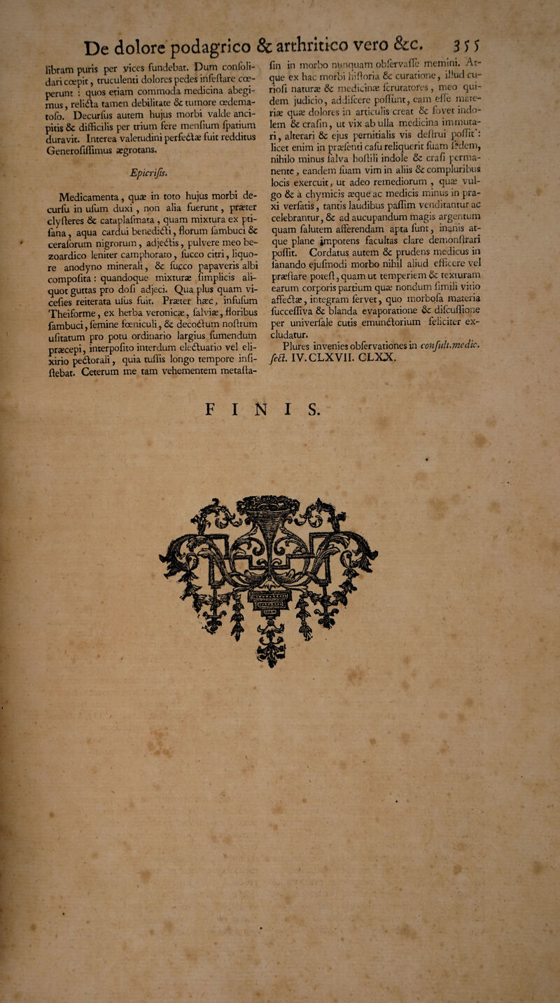 X libram puris per yices fundebar. Dum confoli- dari coepit, truculenti dolores pedes infeflare coe¬ perunt : quos etiam commoda medicina abegi¬ mus , relida tamen debilitate & tumore cedema- tofo. Decurfus autem hujus morby valde anci- pitis & difficilis per trium fere menfium fpatiunl duravit. Interea valetudini perfedae fuit redditus Generofiffimus asgrotans. Epicrifis. Medicamenta, quas in toto hujus morbi de- curfu in ufum duxi , non alia fuerunt, praeter clyfleres & cataplafmata , quam mixtura ex pti- fana, aqua cardui benedidi, florum fambuci &c ceraforum nigrorum, adjedis, pulvere meo be- zoardico leniter camphorato, 1'ucco citri, liquo¬ re anodyno minerali, &: fucco papaveris albi compofita: quandoque mixturas flmplicis ali¬ quot guttas pro dofi adjeci. Qua plus quam vi- cefies reiterata ulus fuit. Praster hasc, infulum Theiforme, ex herba veronicas, falvias, floribus fambuci, femine foeniculi} & decodum noflrum ufitatum pro potu ordinario largius fumendum praecepi, interpofito interdum eleduario vel eli- xirio pedorali, quia tullis longo tempore infi- flebat. Ceterum me tam vehementem metafla- fln in morbo nunquam oblervaflc memini. At¬ que ex hac morbi hifloria & curatione, illud cu- riofl naturas & medicinas Icrutatores, meo qui¬ dem judicio, addiicere pofliint, cam e fle mate¬ rias quas dolores in articulis creat & fovet indo¬ lem & crafin, ut vix ab ulla medicina immuta¬ ri, alterari & ejus pernitialis vis deflrui poliit : licet enim in prasfenti cafu reliquerit fuam A?dem, nihilo minus falva hoflili indole & crafl perma¬ nente, eandem luam vim in aliis & compluribus locis exercuit, ut adeo remediorum , quas vul¬ go & a chymicis asque ac medicis minus in pra- xi verfatis, tantis laudibus paflim venditantur ac celebrantur, & ad aucupandum magis argentum quam falutem aiferendam apta funt, inanis at¬ que plane impotens facultas clare demonArari poflit. Cordatus autem & prudens medicus in lanando ejufmodi morbo nihil aliud efficere vel prasflare potefl,quamut temperiem & texturam earum corporis partium quas nondum flmili vitio affedas, integram iervet, quo morbofa materia fuccefliva & blanda evaporatione &: difcuAione per univerfale cutis emundorium feliciter ex¬ cludatur» Plures invenies obfervationes in confult, medie. /ea. IV. CLXVII. CLXX FINIS. / J % ♦ *