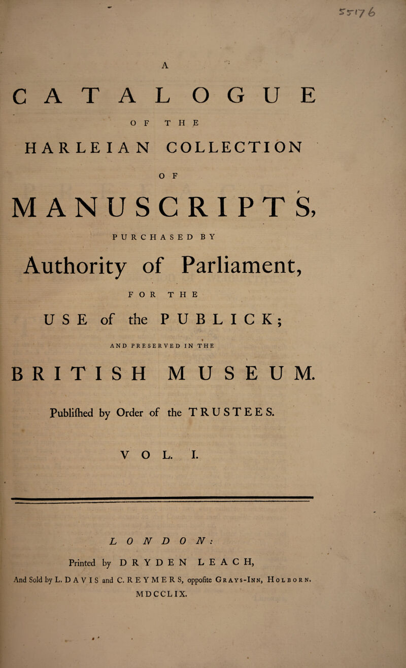 srr<7 6 A \ CATAL OGUE OF THE HARLEIAN COLLECTION O F MANUSCRIPTS, PURCHASED BY Authority of Parliament, « FOR THE USE of the PUBLIC!; * AND PRESERVED IN THE BRITISH MUSEUM. \ ' v • . . t Publilhed by Order of the TRUSTEES. R - S* ... VOL. I. \ LONDON: Printed by D R Y D E N LEACH, And Sold by L. D A V I S and C. R E Y M E R S, oppofite Grays-Inn, Holborn, MDCCLIX.