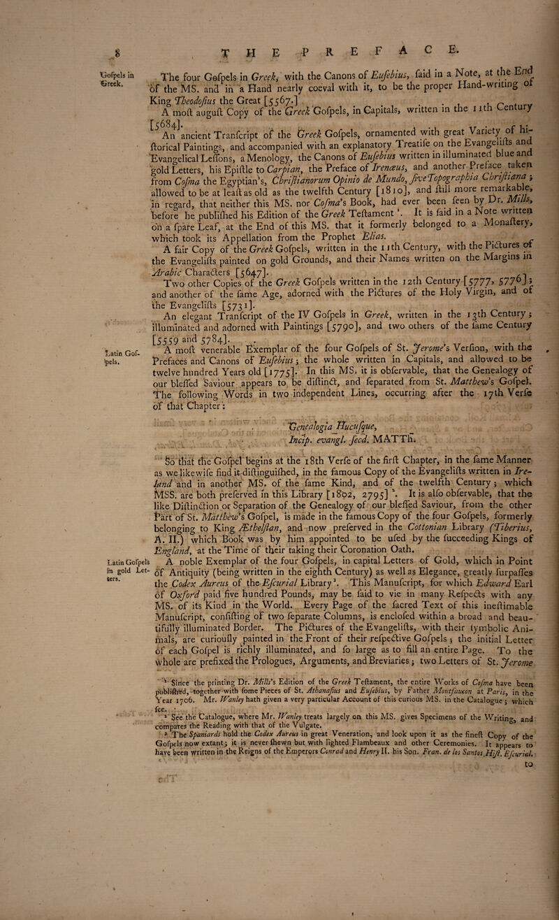 Gofpels in Greek. Latin Gof- *pels. The four Gofpels in Greek, with the Canons of Eufebius, faid in a Note at the End of the MS. and in a Hand nearly coeval with it, to be the proper Hand-writing or King 'Theodofms the Great [5567.] t . ^ A mod auguft Copy of the Greek Gofpels, in Capitals, written in the 1 it en u y An ancient Tranfcript of the Greek Gofpels, ornamented with great Variety of hi jftorical Paintings, and accompanied with an explanatory Treatife on the Evangeu s an 'Evangelical Leffons, aMenology, the Canons of Eufebius written in illuminated blue and 'gold Letters, his Epiftle to Carpian, the Preface oUrenaus, and another Preface taken from Cofma the Egyptian’s, Chrijlianorum Opinio de Mundo, JiveTopographia CtoriJUana ; allowed to be at lead as old as the twelfth Century [1810], and flili more remarkable, in regard, that neither this MS. nor Cofma’s Book, had ever been feen y r* 1 Sf before he publifhed his Edition of the Greek Teftament \ It is faid in a Note written oh a fpare Leaf, at the End of this MS. that it formerly belonged to a Monaltery, which took its Appellation from the Prophet Elias. A fair Copy of the Greek Gofpels, written in the nth Century, with the Pictures ol the Evangelifts painted on gold Grounds, and their Names written on the Margins m 'Arabic Characters [5647]- . . . . , , ^ r __,1 Two other Copies of the Greek Gofpels written in the 12th Century [57775 577 J * and another of the fame Age, adorned with the Pictures of the Holy Virgin, and of the Evangelifts [5731 ]- An elegant Tranfcript of the IV Gofpels in Greek, written in the 13th Century 5 illuminated and adorned with Paintings [5790], and two others of the fame Century [5559 an(i 5784]. . . A mod venerable Exemplar of the four Gofpels of St. Jerome’s Verfion, with the Prefaces and Canons of Eufebius; the whole written in Capitals, and allowed to be twelve hundred Years old [1775]- In this MS. it is obfervable, that the Genealogy of our blefted Saviour appears to be diftindt, and feparated from St. Matthew s GofpeL The following Words in two independent Lines, occurring after the 17th Verfe of that Chapter ': Genealogia Hucufq ue, ■ . Incip. evangl. feed. MATThi So that the Gofpel begins at the 18th Verfe of the firft Chapter, in the fame Manner as welikewife find it diftioguiftied, in the famous Copy of the Evangelifts written in Ire¬ land and in another MS. of the fame Kind, and of the twelfth Century ; which MSS. are both preferved in this Library [1802, 2795] a. It is alfo obfervable, that the like DiftinCtion or Separation of the Genealogy of our blefted Saviour, from the other Part of St. Matthew’s Gofpel, is made in the famous Copy of the four Gofpels, formerly belonging to King JEthelJlan, and now preferved in the Cottonian Library (Tiberius, A. II.) which Book was by him appointed to be ufed by the fucceeding Kings of England, at the Time of their taking their Coronation Oath. Latin Gofpels A noble Exemplar of the four Gofpels, in capital Letters of Gold, which in Point m gold Let- Antiquity (being written in the eignth Century) as well as Elegance, greatly furpafies the Codex Aureus of theEfcurial Library3. This Manufcript, for which Edward Earl of Oxford paid five hundred Pounds, may be faid to vie in many RefpeCls with any MS. of its Kind in the World. Every Page of the facred Text of this ineftimable Manufcript, confifting of two feparate Columns, is enclofed within a broad and beau¬ tifully illuminated Border. The Pictures of the Evangelifts, with their iymbolic Ani¬ mals, are curioufly painted in the Front of their refpeCtive Gofpels } the initial Letter of each Gofpel is richly illuminated, and fo large as to fill an entire Page. To the whole are prefixed the Prologues, Arguments, and Breviaries; two Letters of St. Jerome * Since the printing Dr. Mills's Edition of the Greek Teftament, the entire Works of Cofma have been pUblifh^d, together with fome Pieces of St. Athanafius and Eufebius, by Father Moutfaucon at Paris, in the Year 1706. Mr. Wanley hath given a very particular Account of this curious MS. in the Catalogue ; which fee. • 1 See the Catalogue, where Mr. TVanley treats largely on this MS. gives Specimens of the Writing and compares the Reading with that of the Vulgate. 3 The Spaniards hold the Codex Aureus in great Veneration, and look upon it as the fineft Copy of the Gofpels now extant; it is never Ihewn but with lighted Flambeaux and other Ceremonies. It appears to have been written in the Reigns of the Emperors Conrad and Henry II. his Son. Fran. de los Santos.Hi/i. Efcurial. to ters.