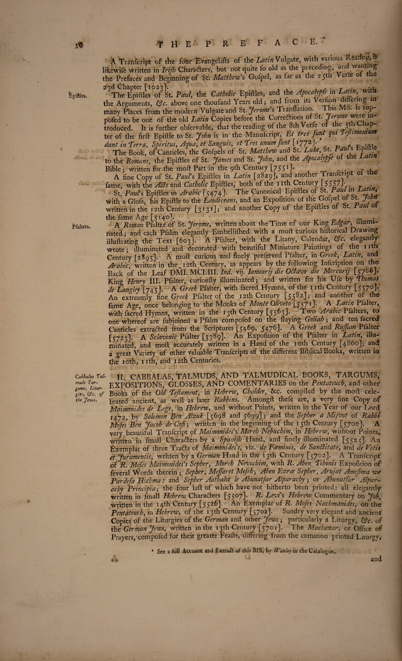 fepiftles. Pfalters. A Tranfcript of the four Evangelifts of the Latin Vulgate, with various Rearing, is likewife written in Irijh Chafaders, but not quite fo old as the preceding, and wanting the Prefaces and Beginning of St. Matthew's Golpel, as fai as the 2511 ei e o The Epiftles of St. Paul, the Catholic Epiftles, and the Apocalypfem Latin, w h the Arguments, &c. above one thoufand Years old, and from its Verfion differing m many Places from the modern Vulgate and St. Jerome's Tranflation. This MS. is lup- pofed to be one of the old Latin Copies before the CoireCtions o t. jeron^e ^ troduced. It is further obfervable, that the reading of the 8th Verfe of the 5th C ap- ter of the firft Epiftle to St. John is in the Manufcript, Et tres font qui Peftimomum dant in Perra, Spiritus, Aqua, et Sanguis, et Pres unum font C17 72 J * . » r*au The Book, of Canticles, the Gofpels of St. Matthew and St. Luke, St. Paul s Lpitt to the Romans, the Epiftles of St. James and St. John, and the Apocalypfe oi the Luittn Bible, written for the moft Part in the 9th Century [7551]. . c . A fine Copy of St. Paul's Epiftles in Latin [2829], and another Tranfcript oi tne fame, with the ABs and Catholic Epiftles, both of the ilth Century \ 5 o57_ . St. Paul's Epiftles in Arabic f 5474]. The Canonical Epiftles of St Paulin Latm with a Glofs, his Epiftle to the Laodiceans, and an Expofition of the Golpel of bt. jonn written in the 12th Century [3131], and another Copy of the Epiftles of St. au o the fame Age [5140I. ... A Roman Pfalter of St. Jerome, written about the Time of our King Edgar, illumi¬ nated , and each Pfalm elegantly Embellished with a moft curious hiftorical Drawing illuftrating the Text [603]. A Pfalter, with the Litany, Calendar, &c. elegantly wrote, illuminated and decorated with beautiful Miniature Paintings of the 1 ith Century [2895]. A moft curious and finely preferved Pfalter^ in Greek, Latin, and Arabic, written in the „ 12th Century, as appears by the following Infcription on the Back of the Leaf DMI. MCLIII. Ind. vij. lanuarij die OBavo die Mercurij [5786]. King Henry III. Pfalter, curioufly illuminated; and written for his Ufe by Phomas de Langley [745]. A Greek Pfalter, with facred Hymns, of the nth Century [5570]. An extreamly fine Greek Pfalter of the 12th Century [5582]; and another of the lame Age, once belonging to the Monks of Monte Oliveto [5571]* ^ Latin Plalter, with facred Hymns, written in the 13th Century [5563]. Two Arabic Pfalters, to one whereof are fubjoined a Pfalm compofed on the flaying Goliah, and ten facred Canticles extracted from the Scriptures [5469, 5476]. A Greek andRuffian^ Pfalter [5723]. A Sclavonic Pfalter [3389]. An Expofition of the Pfalter in Latin, illu¬ minated, and moft accurately written in a Hand of the 10th Century [4860], and a great Variety of other valuable Tranfcripts of the different Biblical Books, written in the 10th, 1 ith, and 12th Centuries. Cabhalus Tat- j[# CABBALAS, TALMUDS, AND TALMUDICAL BOOKS, TARGUMS, muds Tar- EXPOSITIONS, GLOSSES, AND COMENTARIES on the Pentateuch, and other ggZ'tfTrvf Books of the Old Pejlament, in Hebrew, Chaldee, &c. compiled by the moft cele- the Jews. Crated ancient, as well as later Rabbins. Amongft thefe are, a very fine Copy of Maimonides de Lege, in Hebrew, and without Points, written in the Year of our Lord 1472, by Salomon Ben Alzuk [5698 and 5699], and the Sepher a Mi foot of Rabbt Mofes Ben Jacob de Coji, written in the beginning of the 15th Century [5700]. A very beautiful Tranfcript of Maimonides's Moreh Nebuchim, in Hebrew, without Points, written in ' final! Characters by a Spanifo Hand, and finely illuminated [5525]. An Exemplar of three TraCts of Maimonides s, viz. de Freminis, de SanBitate, and de Votis et Juramentis, written by a German Hand in the 13th Century [5702]. A Tranfcript of R. Mofes Maimonides's Sepher, Moreh Nevochim, with R. Aben Pibonis Expofition of feveral Words therein , Sepher, Meffaret Mojeh, Aben Ezrce Sepher, Arujat Amejima we Pardefo Hcchma: and Sepher Aathalot le Abunatfor Alparachy , or Abunatfar Alpar- achy Principia-, the four laft of which have not hitherto been printed: all elegantly written in fmall Hebrew Characters [5507]. R. Levi's Hebrew Commentary on Job, written in the 14th Century [5526]. An Exemplar of R. Mofes Nachmanides, on the Pentateuch, in Hebrew, of the 13th Century [5702]. Sundry very elegant and ancient Copies of the Liturgies of the German and other Jews , particularly a Liturgy, &c. of the German Jews, written in the 13th Century [5701]. The Macbazor, or Office of Prayers,xompofed for their greater Feafts, differing from the common printed Liturgy, * See a full Account and ExtraCf of this MS, by JVanley in the Catalogue. and