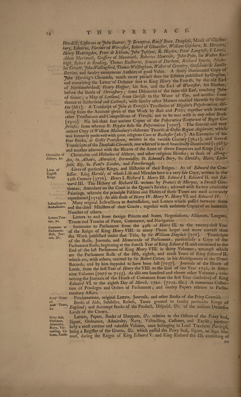 H Lives of Englilh Kings. Benedict, Cafioreus or John Beaver, J. Bromfton, Raulf Bonn, Douglafs, Monk oi 6 W £^4, Florence of Worcefter, Robert of Gloucefter William Gifieburn R Hove en Henry Huntingdon, £ Ickham, John Jofelyne, P. Higden, Peter . AdamMurimuth, Geofery of Monmouth, Robertas Montenfis Joh”fyke'^H/%r£ leigh, Ifcfcr/ * Reading, Thomas Rudburne, of Richard Sporte Nic o- lasTrivett, John Wallingford, Thomas Walfmgh am, Walter oi Coventry Gotfelinus deSantlo Bertino, and fundry anonymous Authors of good Value A finely illuminated Copy of John Harding's Chronicle, much more perfect than the Edition publdhed by and containing the Letter of Defiance fent to King Ei^ry the Fourth by the old Ea I of Northumberland, Henry Hotfpur, his Son, ana the Earl of Worcefter, his Brothe , before the Battle of Shrew/bury ; fome Difcourfes of the lame old Fan, touching of Gtf; a Map of Scotland,'from Carltfte to the Water of <%; and another horn thence to Sutherland and Cathnefs; with fundry other Matters omitted like wile by r*/- f 6611. A Tranfcript of JA Trevifa's Tranflation of Higden's Roly chronic on, di - fering from the Account given of that Work by Bale and P/V*i together with leveral other TranllationS and Compofitions of Trevifa, not to be met with in any other Book figool. No lefs than four ancient Copies of the Polycratica Temporunt of Roger Le- flrenfis\ from whence R. Higden ftole his Polycronicon [1707]. The famous and very antient Copy oi William Malmsbury's elaborate Treatife de Geftis Regum Anglorum, which was formerly preferved with great religious Care at Rochejler [261]. An Exemplar or hit* four Books, de Geftis Pontificum, written in the twelfth Century [3641], and feverai Tranfcripts of the Dunfiable Chronicle, one whereof is moft beautifully illuminated [1568]; - and another adorned with the Blazon of the Arms of divers Emperors and Kings [24]. Chronicles of Chronicles and Hiftories of Abbeys, and other religious Houfes ; as thofe of Abing- Abbeys, &c. ,gt> JJbaris, Alnewick, Bermondfey, St. Edmond's Bury, St. David's, Hales, Lich¬ field, Ely, St. Paul's London, and Peterborough. Lives of particular Kings, and Hiftories of their Reigns. As of Edward the Con- feflor. King Harold; of whofe Life and Miracles here is a very fair Copy, written in the 12th Century [3776]. Henry I. Richard I. Henry III. Edward I. Edward II. and Ed¬ ward III. The Hiftory of Richard II. written by Francis de Marque, a French Gen¬ tleman, Attendant on the Court in the Queen’s Service; adorned with fixteen admirable Paintings, wherein the principle Perfons and Habits of thofe Times are moft accurately reprefented [1319]. As alfo thofe of Henry IV. Henry V. Henry VI. and Edward IV. Inftruaions to Many original Inftrudtions to Ambafladors, and Letters which paffed between them Ambafladors. and the chief Minifters of their Courts; together with authentic Copies of an immenfe Number of others. Letters,Trea- Letters to and from foreign Princes and States,_ Negotiations, Alliances, Leagues, ties, &c. Truces and Treaties of Peace, Commerce, and Navigation. Summons to Summons to Parliament from the 49th of Henry III. to the twenty-firft Year of the ReLii of King Henry VIII. in many Places larger and more correct than the Work ^publifhed under that Title, by Sir William Dugdale [778]. Tranfcripts of the Rolls, Journals, and Memoranda of Parliament; particularly a Copy of the Parliament Rolls, beginning at the fourth Year of King Edward II. and continued to the End of the laft Parliament of King Henry VIII. in thirty Volumes; amongft which are the Parliament Rolls of the fifth, eighth, and ninth Years of King Edward II. which are, with others, omitted by Sir Robert Cotton, in his Abridgement of the Tower Records, and by him fuppofed to have been loft [7057]. Journals of the Eloufe of Lords, from the firftYearof Henry the VIII. to the End of the Year 1740, in fixty- nine Volumes [7077 to 7155]. As alfo one hundred and eleven other Volumes ; con¬ taining the Journals of the Houfe of Commons from the firft Year (inclufive) of King Edward VI. to the eighth Day of March, 1701. [7202, &c.] A numerous Collec¬ tion of Privileges and Orders of Parliament; and fundry Papers relative to Parlia¬ mentary Affairs. Privy Coun- Proclamations, original Letters, Journals, and other Books of the Privy Counfel; cil. Books of Aids, Subfidies, Reliefs, Taxes granted to fundry particular Kings of Aids Taxes, Englandand Accompt Books of the Produdt, Difpofal, &c. of the ancient Demefne Lands of the Crown. Privy Seal, Letters, Papers, Books of Docquets, &c. relative to the Offices of the Privy Seal, Ordnance, gjanetj Ordnance, Admiralty, Navy, Vi&ualling, Cuftoms, and Excife; partial* Navy^vlc- larly a moft curious and valuable Volume, once belonging to Lord Treafurer Burleigh, mailing, Cu- being a Regifter of the Grants, &c. which paffed the Privy Seal, Signet, or Sign Ma¬ dras, Excife. nualj during the Reigns of King Edward V. and King Richard the 111. confiding of Parliament. Rolls, Jour nals, &c.