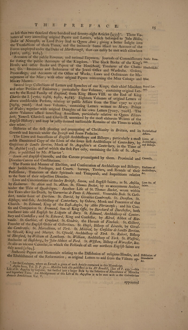 E. no lei's than two thouiand three hundreu and feventy-eight Articles [43 tl *. Three Vo lumes of very interefting original Papers and Letters, which belonged to John Hoiks Duke of Nnvcajt/e, as Lord Privy Seal to Queen Anne; giving a better Infight into the Tranfadtions of thofe Times, and the immenfe Sums ifiued on Account of the Forces employed under theDuke of Marlborough, than can eafily be met with elfewhere [2262, 2263, 2264]. Accounts of the public Revenue, and national Expences. Journals of Commiffioners for dating the public Accompts of the Kingdom. The black Books of the Kina’s Houfe, and other Books and Papers of the Houfehold, Treafurer of the Cham¬ ber, &c. Inventories and Indentures of the Jewel Office and Wardrobe Orders Proceedings, and Accounts of the Office of Works. Laws and Ordinances for Ma¬ nagement of the Mint; with other original Papers concerning the Mint Coinage and Money Matters. b Several large Collections of Letters and Speeches of our Kings, their chief Minifters and other Perlons of Eminence ; particularly four Volumes, containing original Let- ters by the Royal Family of England, from King Henry VIII. to the End of King Charles the I. [,760 6986, 6987, 6988]. Eighteen Volumes of original Letters of divers confiderable Perfons, relating to public Affairs from the Year 1307 to 1716 t-:9h9» 7°°6]- And two Volumes, containing Letters written to Henry, Prince of Wales ■ together with original Draughts of his own Letters [7007, 7008I. The above Volumes afford mtereftmg Anecdotes, particularly relative ,0 Queen Eliza- r‘h',7,a’JleS}' char!e^- ant) Charles II. unnoticed by the moll elaborate Writers of the Englijh Hiftory; and may be juftly deemed ineftimable Remains of the Times to which they relate. Hiftories of the firft planting and propagating of Chriftianity in Britain, and its Growth and Increaie under the Britifh and Saxon Prelacies. The Lives and Succeffions of Englijlr Archbiffiops and Biffiops ; particularly a mod noble illuminated Copy of the Lives of the feven firft Archbiffiops of Canterbury, by Gotfehnus de SanSo Bertrno, Monk of St. Auguftine s at Canterbury, in the Time of St.^[to5]; and of which the firft Part only, containing the life ofSt'L- Jtine, is published by Mr. n barton . 6 Saxon and Englijh Councils,, and the Canons promulgated by them. Provincial and jJiocelan Canons and Conltitutions. , Tht: Fofmfand ^ann,er of Ekahn, and Confecration of Archbiffiops and Biffiops- ffieir Junfdtaions Pnvfieges and Courts. Surveys, Terriers, and Rentals of theft J^^iSr'3 Md Temp0rak’ -d relative Lives and Canonizations of fundry Britijh, Saxon, and Eng/i/h Saints, as St. Anfelm by Eadmms. St. Adan and St. Alban. St. Thomas Becket, by an anonymous Author’ und^r the Title of S>uadrilogus. Another Life of St. Thomas Becket, wrote within five Years after his Death, by Garnerius de Ponte S. Maxentii. Venerable Bede St Cuth bert tutelar Saint of Durham. St David by Giraldus Cambrenfis. St. Dunjlan. St‘ Elphege, and Odo, Archbiffiop of Canterbury, by Osbern, Monk and Precentor of that Church St. Edmund, King of the Eajl-Angles, by Abba Floriacenjis; and his Con fin and Companion St Fremund. Son of King Offa, by Burchard of Dorchefter boffi tranflated into old Enghjh by LtdgaUof Bury. St. Edmund, Archbiffiop of & bury and Confeffor; and St .Edward King and Confeffor, by Mired, Abbot of Z. •vaulx. St. Gutblac, of Croyland. St Goodrtc, the Hermit of Finch ale. St. Gilbert Founder of the Englijh Order of GdberUnes. St. Hugh, Biffiop of Lincoln, by Giral- dus Cambrenfis. St. Marcelhnusof Fork St. Mildred, by Gotfeline de Sanblo Bertino St Ofifald> King pnd Martyr. St. Ofwald, Archbiffiop of York. St. Robert, Biffiop of Hereford by Wt ham of Lanthony. St. William, Archbifliop of York. St Wtdfrk Anchorite of Hajleberg, by John Abbot of Ford. St. Wlfftan, Biffiop of Worcefter &c* llfnoteVfTso]. ’ m ' FeftiValS °f dl °Ur northern Englijh Saints are ,b,ApnlroC PaPers/n1d Memorials relating to the Diffolution of religiousHoufes ard the Eftabliffiment of the Reformation , as original Letters to and from the Vifitors ap- Anrnale BmedUtL.m Vd v*r,d»ement ° * ^ 4t AuC‘M‘ is to be met with in the Calendarium 15 Public Reve¬ nue. Houfhold,&c. Mint. % Royal Let¬ ters. Ecclefialtical Affairs. Lives of Archbifhops and Eifhops. Councils. Elections of Archbifhops, ‘ &c. Lives &c. of Saints. Diffolution of Monafleries &c. appointed