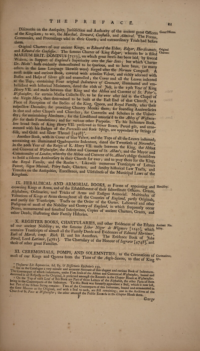 E. ti Difcourfcs on the Antiquity, Jurifdiaion and Authority of the ancient nm Great Office, of the Kingdom ; to wit the Marfhal, Steward, Conftable, and Admiral. ^he Formf Ceremome5, and Proceedings ufed in their Courts; and extraordinary Trials had before Original Charters of our ancient Kings, as Edward the Elder Edvar * n • • i TA^T/ te ConM°r- The famous6Charter of King Edgar, wherein helsftded MARIUM BRIT. DOMINUS [7513], on which great Stre/ha’s b«nWd by feS Writers, in Support of England s Superiority over iht four Seas ■, but which Charter Dr. Hicks hath evidently demonftrated to be fpurious, and to have been fas manv others m the fame Language likewife were) forged after the Norman Conqueft A pf n°bf ClVncl,,S °k,’ CTred with crimfon Velvet, and richly adorned with Boffes and Hafps of Silver g,It and enamelled , the Cover and all the Leaves indented Beinp T°P’h cotalni,’g Fo.ur origmal Indentures of Covenant, illuminated and em- belhfhed with hiftoncal Miniatures, dated the 16th of July, in the 19th Year of King Henry V I. and made between that King and the Abbot and Convent of St PeVerf IVeftmnfter, for certainMafle* Coiled* fifc. to be forever after faid in the ChaS of the Virgin Mary, then determined to be built at the Eaft End of that Church as a Place of Reception of the Bodies of the King, Qneen, and Royal Family after’their refpedhve Deceafes; for providing Chantry Monks there; for founding Anniverfaries in that and other Chapels and Churches; for Converfes and Scholars in the Univer- %; for maintaining Almfmen ; for the Livelihood amortiz’d to the Abbey of WeZL fie? for thole Foundations; and for various other Puroofes To his Tnr! * d i live broad Seals of King Henry VII. preferred in SdvPer BoxeT pi el 2lt tH ° ’ mented with his Badges of the' Portcullis and Role Sprigs aXppXl! h’v 8t e Silk, and Gold and Silver Thread [1498] \ P S Wendant bY Strings of Another Book with its Cover of blue Velvet, and the Tops of all the Leaves indented- containing an illuminated Quadrupartite Indenture, dated the Twentieth of November m the zoth Year of the Reign of K. Henry VII. made between the King the Abhol and Convent of' Weftmn ler the Abbot and Convent of St. Alban’s, and tlfe Mayor and ■Commonalty of London; whereby the Abbot and Convent of Si. Alban’s oblige themfelves 0 hold a folemn Anmverfary ,n their Church for ever; and to pray there for the Kin the Royal Family, and the Realm 1. Likewife numerous T™C,l J, J t & Patent Signs Manual, Privy Seals, Charters, and fundry hiftorical Law Trafts ^and Kingdom.011 Ant^UltieS> Excellence, and Ufefulnefs of the Municipal Laws of the IX. HERALDICAL AND ARMORIAT POnfc-Q t? r . Al0phaSsK0Sdat ArmS’ a,nd °f*e Eftabhfoment of their fuboXate° off t a™he CouS-f;gof and partly fair Tranfcripts. TraJs on the Order of the Oan^ LfoS ‘ Pedigrees of moft of the Nobility and Gentry-of England in winch f?™ X her of ^urRaXknTENRoWlkyfaSs’ ^he^mous filber’hlfi^de mgZT[ ^ wifh W? strait?sirsfcfK&fr ' SSSS' Th' °f H”“ ”f ^” [474*lS XI. CEREMONIALS, POMPS, AND SOLEMNITIES • as thr r* r moft of our Kings and Queens from the Time of the Anglo-Saxons, to that of°Kin°g .1 LMaurus L',t. Septentrion. fol. 85. 6f Dijfertatio EpiJ},laris 152. The Abbot tlT ^ decorated in all Refpe&s as the Original, is preferved amonpft the R A’ 0”ve”t0^ lEeJiminJier, bound and ■ On the Top of each Leaf of fhis Bookt being in the Counterparts of the Indenture To thk RnnL- ( i Alphabet, the other Parts of them “*■ *■ *»&, issaris -*• George