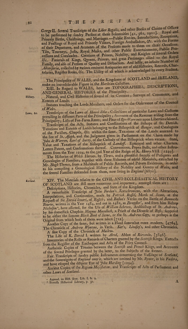 Wales. Hiflory. Laws, &c. Scotland. GeorgeII. Several Tranfcripts of the Liber Regalh, and other Books of c!a‘ms of Offices to be performed by fundry Perfons at thofe Solemnities [41, 5 L neceDt;ons Princely Births, Chrittnings, and Marriages.—Public ErUi ies, Introduftioiis, 11^ P ^ and Feaftings of Royal and Princely Vifitors, Foreign Ambaffadors, &c. wi f of their Departures, and Accounts of the Prefents made to them on thofe^Occal.om. Tilts, Tourneys, Jufts, Royal Malks, and other Public Entertainments Pu° * ^ ceffionsand Cavalcades. Creations of Princes, Nobility, an nigi s o R0val Funerals of Kings, Queens, Princes, and great I erfonages a le Number of Family, and alfo of Perfons Quality and Diftindion. And afldy iminfii«te :Nu mtoof Adverjaria, collededby Various eminent Antiquaries out of old Hi on , Student tularies, Regifter Books, &e. The Utility of all which is acknowledged by every Student. The Principality of WALES, and the Kingdoms of SCOTLAND and IRELAND, make no inconfiderable Figure in the Harleian ColleBion. T'ltrcr'lJ TPTTnNS XIII. In Regard to WALES, here are TOPOGRAPHIES, DESCRIPTIONS, AND GENERAL HISTORIES of the Principality. Natural, and Civil Hiftories offeveral of its Counties; Surveys of Commotes, and Extents of Lands. „ , _ . Statutes touching the Lords Marchers, and Orders for the Obfervance of the Counci Tranfcripts of the Laws of Howel Dha s Cohesions of particular Laws and Cuftoms prevailing in different Parts of the Principality ; Accounts of the Revenue anfing from the Principality; Lifts of Fee-Farm Rents; and Pleas of $uo Warranto upon Liberties claimed. Tranfcripts of the Ads, Statutes and Conftitutions of the Bilhops of St. Davids. Taxations and Extents of Lands belonging to the Bifhoprick of Bangor, and Catalogues of the Parifties, Chapels, &c. within the fame. Taxations of the Lands annexed to the See of St. Afaph, and the Judgment given in Parliament on the Claim made by John de Warren, Earl of Surry, of the Cuftody of that Bifhoprick when vacant. State, Value and Taxations of the Bifhoprick of Landaff. Epifcopal and other Charters. Letters Patent, and Confirmations thereof. Conventions, Popes Bulls, and other Inftru- ments from the Year 1224, to the 32d Year of the Reign of K. Henry VIII [1249]. The Hiftories of Welch Pleroes, by Threes, and a plentiful Supply of Pedigrees and Genealogies of Families; together with three Volumes of ufeful Materials, extraded by Mr Hugh Thomas, from a Multitude of Public Records, and Private Evidences, in order to his compiling a Genealogical Hiftory of the Nobility and Gentry of Wales, and the feveral Families defcended from them, now living in England [6870]. XIV. The Materials relative to the CIVIL AND ECCLESIASTICAL HISTORY OF SCOTLAND are ftill more numerous and important; amongft them are : Defcriptions, Hiftories, Chronicles, and State of the Kingdom. A remarkable Tranfcript of John Forduns Scotochronicon, with the Alterations, Interpolations, and Continuation, made by Patrick Ruffel', Monk of Scone, at the Requeftof Sir David Stuart, of RoJJitb; and Baftons Verfes on the Battle of Bannocks Bourne, written in the Year 1484, and not in 1482, as Dempfter , and from him Bifhop Nicholfon % have aflerted, for the Ufe of William Schevez, Archbifhop of St. Andrews, by hisdomeftick Chaplain Magnus Maculloch, a Prieft of the Diocefe of Rofs; fuppofed to be either the famous Black Book of Scone, or the St. Andrews Copy, or perhaps is the Original from which both of them were taken [712]. Another Copy of the fame, but written in a Hand fomewhat more modern, [4764]. The Chronicle of Andrew Wyntone, in Verfe. Ker's, Lindfef s, and other Chronicles. A fine Copy of the Chronicle of Mailros. The Life of K. David I. written by Aired, Abbot of Rievaulx, [3846]. Inventories of the Rolls or Records of Charters granted by the Scottijh Kings. Extrads from the Regifter of the Exchequer and Ads of the Privy Council. Authentic^ Copies of Treaties between the Scottifh and French Kings, and Accounts of the feveral Privileges granted by the latter, to the Subjeds of the former. Fair Tranfcripts of fundry public Inftruments concerning the Vafialage of Scotland\ and the Sovereignty of England over it, which are omitted by Mr. Rymer, in his Feeder a, and have efcaped the diligent Eye of John Harding [1294]. Ancient Copies of the Regiam Majeftatem; and Tranfcripts of Ads of Parliament and other Laws of Scotland. 1 Append, to Hift. Scot. Lib. I. b. 2. a Scottish Iiiltorical Library, p. 32, A i