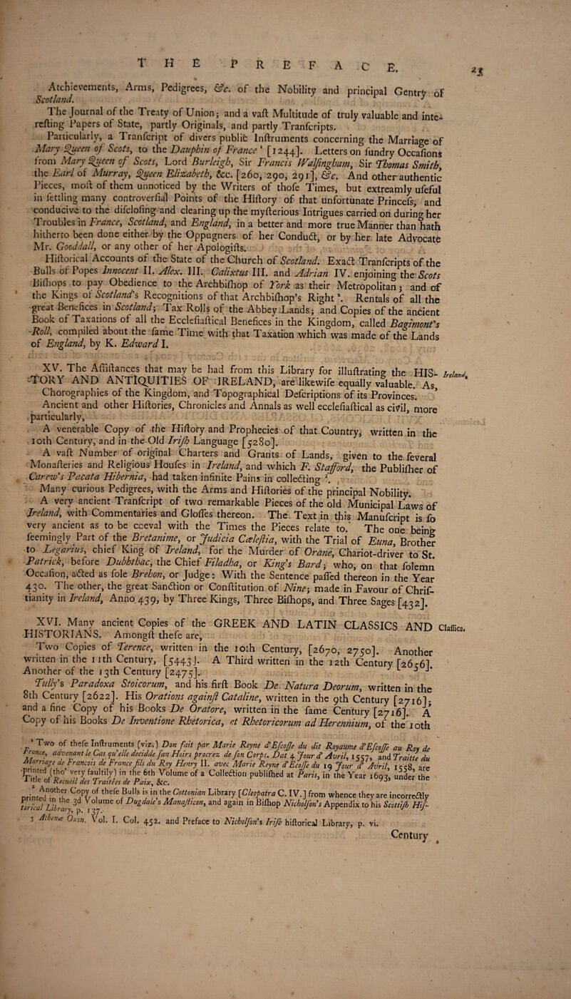 P R E IF A C E. Achievements, Arms, Pedigrees, &c. of the Nobility and principal Gentry of Scotland. J 1 he Journal of the Treaty of Union; and a vaft Multitude of truly valuable and inte- refting Papers of State, partly Originals, and partly Tranfcripts. Particularly, a Tranfcript of divers public lnftruments concerning the Marriage of Mary Queen of Scots, to the Dauphin of France ' [1244]. Letters on fundry Occafions from Mary Queen of Scots, Lord Burleigh, Sir Francis tValfingbam, Sir Thomas Smith, the Earl of Murray, Queen Elizabeth, See. [260, 290, 291], &c. And other authentic Pieces, mod of them unnoticed by the Writers of thofe Times, but extreamly ufeful in fettling many controverfial Points of the Hiftory of that unfortunate Princefs, and conducive to the difclofing and clearing up the myfterious Intrigues carried on during her Troubles in France, Scotland, and England, in a better and more true Manner than hath hitherto been done either by the Oppugners of her Conduct, or by her late Advocate Mr. Gooddall, or any other of her Apologias. Hiftoricai Accounts of the State of the Church of Scotland. Exa(ft Tranfcripts of the Bulls of Popes Innocent II. Alex. III. Calixtus III. and Adrian IV. enjoining the Scots Bilhops to pay Obedience to the Archbifhop of Fork as their Metropolitan; and of the Kings oi Scotland's Recognitions of that Archbifhop’s Right \ Rentals of all the great Benefices in Scotland; Tax Rolls of the Abbey .Lands; and Copies of the ancient Book of Taxations of all the Ecclefiaftical Benefices in the Kingdom, called BaAmonfs ■Rolf compiled about the fame Time with that Taxation which was made of the Lands of England, by K. Edward I. XV. The Afiifiances that may be had from this Library for illuftratinp- the HIS TORY AND ANTIQUITIES OF IRELAND, are likewife equally valuable. As Chorographies of the Kingdom, and Topographical Defcriptions of its Provinces. * Ancient and other Hiftories, Chronicles and Annals as well ecclefiaftical as civil, more particularly, - ... ' , • - A venerable Copy of the Hiftory and Prophecies of that Country, written in the 10th Century, and in the Old Irifh Language [5280]. A vaft Number of original Charters and Grants of Lands, given to the feveral Monafteries and Religious Houfes in Ireland, and which F. Stafford, the Publifher of Carew's Pacata Hibernia, had taken infinite Pains in colledino- \ Many curious Pedigrees, with the Arms and Hifiories of the principal Nobility A very ancient Tranfcript of two remarkable Pieces of the old Municipal Laws of Ireland, with Commentaries and Glofles thereon. The Text in this Manufcript is fo very ancient as to be cceval with the Times the Pieces relate to.’ The one being feemingly Part of the Bretanime, or Judicia Caleftia, with the Trial of Euna, Brother to Legarius, chief King of Ireland, for the Murder of Orane, Chariot-driver to St Patrick, before Dubhthac, the Chief Filadha, or Kings Bard; who, on that folemii Occafion, aded as foie Brehon, or Judge: With the Sentence pafted thereon in the Year 430. The other, the great Sandion or Conftitution of Nine; made in Favour of Chrif- tianity in Ireland, Anno 439, by Three Kings, Three Bifhops, and Three Sages [432] Ireland, XVI. Many ancient Copies of the GREEK AND LATIN CLASSICS AND daffies HISTORIANS. Amongft thefe are. Two Copies of Terence, written in the 10th Century, [2670, 2750]. Another wntten in the 11th Century, [5443-1* A Third written in the 12th Century r26c61 Another of the 13th Century [2475].. L 5 J * Tullys Paradoxa Stoicorum, and his firft Book De Natura Deorum, written in the 8th Century [2622]. His Orations againft Cataline, written in the 9th Century [2716I* and a fine Copy of his Books De Orators, written in the fame Century [2716]. A Copy of his Books De Inventions Rhetorica, st Rhetoricorum ad Hersnnium, of the 10th Two of thefe lnftruments (viz.) Don fait par Marie Reyne d’EficoJJe du dit Royaume d’Efcoffe au Rot de ffnce' aamnfint leCQ quelle decidde fan Heirs procrez defon Corps. Dat 4. Jour d’ Avril, 15=57, and Traitte du Marriage de Francois de France fils du Roy Henry II. avec Marie Reyne dt EcoJJe du iq Jour dl Avril t r rR arp TiHted/ph0’ Ve/^ fa“,t!W irYhne 6th Volume of a Collection publilhed at Paris, in the Year 1693, under the 1 me or Kecueil des Traitees de Paix, &c. printedifth C7l°l ,llefe(B“lls h, Cottonian Library [Cleopatra C. IV.] from whence they are incorreaiy tor/cal Library 3p 1 ° Dugdale s Manajhcon, and again in Bifhop Nicholfim’s Appendix to his Scottijh Hifi- 3 Athena Oxen. Vol. I. Col. 452. and Preface to Nicholfim’s Irijb hiftorical Library, p. vi. Century