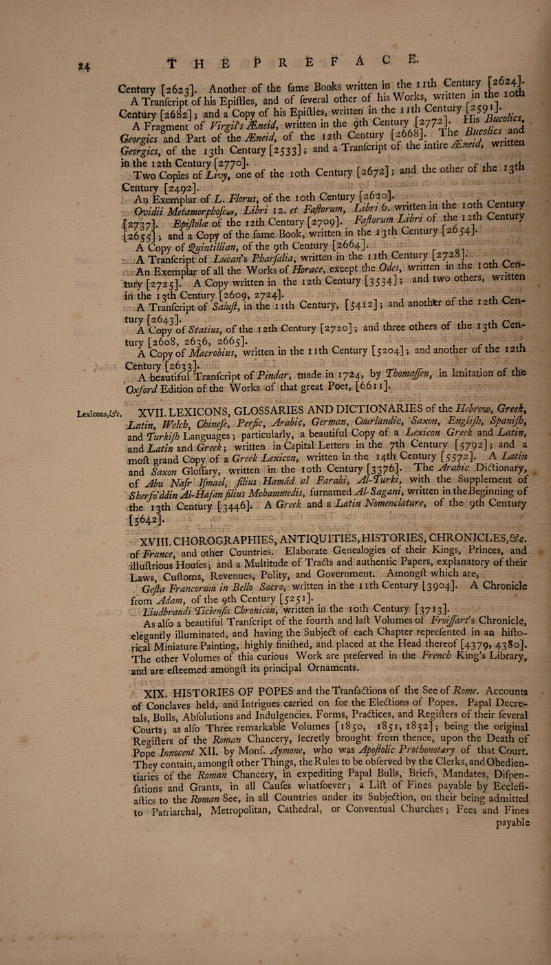 £4 Prepace. Century [2623]. Another of the fame Books written in the 1 ith Century the^fotL A Tranfcript of his Epiftles, and of feveral other of his Works, written in th Century [2682]; and a Copy of his Epiftles, written in the nth C^wry L2J9 J- A Fragment of Virgil’s /Eneid, written in the 9th Century [2772]. H Georgies and Part of the JEneid, of the 12th Century [2668], The Georgies, of the 13th Century [2533] 5 and a Tranfcr.pt of the int.re /Eneul, written ” of .ho io.h Century [uhye], «d .he other of .he .3* Century [2492]. Ap Exemplar of L. Floras, of the 10th Century [2620]. . , fYnturv Ovidii Metamorphofew, Libri 12. a Faftorum, L,bn 6. written m the o h Century J2737I. Epijlola oi the rath Century [2709]. Faftorum Ltbrt of the 12th Century '2655]; and Copy of the fame Book, written in the 13th Century [2654J. A Copy of Quint'illian, of the 9th Century [2664]. . a - A Tranfcript of Lucan's. Pharfalia, written in the 1 ith Century [2728J. ,;; An Exemplar of all the Works of Horace, except the Odes, written in the l oth Cen¬ tury [2725]. A Copy written in the 12th Century [3534] 5 and two others, written in the 13th Century [2609, 2724]. r , , c. r.„ A Tranfcript of Saluft, in the 1 ith Century, [5412]; and another of the 12th Ce tUIA Copy of Statius, of the 12th Century [2720]; and three others of the 13th Cen¬ tury [2608, 2636, 2665]- r , ft A Copy of Macrobius, written in the nth Century [5204]; and another of the 12th Century [2633]. , . . . c ,. A beautiful Tranfcript oi Pindar, made m 1724, by Thomaften, in Imitation of the Oxford Edition of the Works of that great Poet, [6611]. Lexicons,^. XVII. LEXICONS, GLOSSARIES AND DICTIONARIES of the Hebrew, Greek,, Latin, Welch, Chinefe, Perfic, Arabic, German, CourlandicL Saxon > Englifi, Spanijh, and rurkifh Languages; particularly, a beautiful Copy of a Lexicon Greek and Latin, and Latin and Greek; written in Capital Letters in the 7th Century [5792] 5 and a moft grand Copy of a Greek Lexicon, written in the 14th Century [5572]. A Latin and Saxon Gloffary, written in the loth Century [3376]. The Arabic Didionary, of Abu Nafr' Ifmael, Jllius Hamad al Farabi, Al-Furki, with the Supplement of Sherfoddin Al-Hafanfilius Mohammedis, furnamed Al-Sagani, written in the Beginning of the 13th Century [3446]. A Greek and a Latin Nomenclature, of the 9th Century [5642]. XVIII. CHOROGRAPHIES, ANTIQUITIES, HISTORIES, CHRONICLES,©5 c. of France, and other Countries. Elaborate Genealogies of their Kings, Princes, and illuftrious’Houfes; and a Multitude of Trads and authentic Papers, explanatory of their Laws, Cuftoms, Revenues, Polity, and Government. Amongft: which are, , Gefta Francorum in Bello Sacro, written in the nth Century [3904]. A Chronicle from Adam, of the 9th Century C5251 ]* . Liudbrandi Ficienjis Chronicon, written in the 10th Century [3713]. As alfo a beautiful Tranfcript of the fourth and lad: Volumes of Froijfart's Chronicle, elegantly illuminated, and having the Subject of each Chapter reprefented in an hifto- rical Miniature Painting, highly finifhed, and placed at the Head thereof [4379* 43 §°]« The other Volumes of this curious Work are preferved in the French King’s Library, and are efleemed amongft: its principal Ornaments. XIX. HISTORIES OF POPES and theTranfadions of the See of Rome. Accounts of Conclaves held, and Intrigues carried on for the Eledions of Popes. Papal Decre¬ tals, Bulls, Abfolutions and Indulgences. Forms, Practices, and Regifters of their feveral Courtsj as alfo Three remarkable Volumes [1850, 1851, 1852]; being the original Regifte’rs of the Roman Chancery, fecretly brought from thence, upon the Death of Pope Innocent XII. by Monf. Aymone, who was Apoftolic Prothonotary of that Court. They contain, amongft other Things, the Rules to be obferved by the Clerks, and Obedien¬ tiaries of the Roman Chancery, in expediting Papal Bulls, Briefs, Mandates, Difpen- fations and Grants, in all Caufes whatfoever; a Lift: of Fines payable by Ecclefi- aftics to the Roman See, in all Countries under its Subjedion, on their being admitted to Patriarchal, Metropolitan, Cathedral, or Conventual Churches; Fees and Fines payable