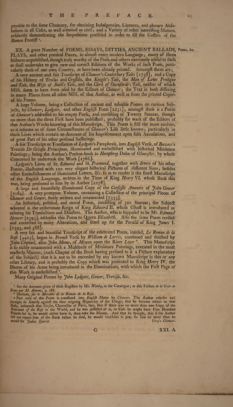 2.> payable to the fame Chancery, for obtaining Indulgences, Licences, and plenary Abfo- lutions in all Cafes, as well criminal as civil; and a Variety of other interefting Matters, evidently demonftrating the Impofitions praCtifed in order to fill the Coffers of the Roman Pontiff XX. A great Number of POEMS, ESSAYS, DITTIES, ANCIENT BALLADS, Poems, PLAYS, and other poetical Pieces, in almoft every modern Language; many of them hitherto unpublifhed, though truly worthy of the Prefs,and others extremely ufeful to fuch as fhall undertake to give new and correCt Editions of the Works of fuch Poets, parti¬ cularly thofeof our own Country, as have been already printed. Amongft them are; A very ancient and fair Tranfcript of Chaucer’s Canterbury Tales [1758]; and a Copy of his Hiftory of Troilus and Crejfida, the Knight’s Tale, the Man of Laws Prologue and Tale, the Wife of Bath’s Tale, and the Clerk of Oxenforde s Tale, neither of which MSS. feem to have been ufed by the Editors of Chaucer; the Text in both differing in many Places from all other MSS. of that Author, as well as from the printed Copies of his Poems. A large Volume, being a Collection of ancient and valuable Poems on curious Sub¬ jects, by Chaucer, Lydgate, and other Englijh Poets [2251] ; amongft thefe is a Poeni of Chaucers addreffed to his empty Purfe, and confifting of Twenty Stanzas, though no more than the three Firft have been publifhed; probably for want of the Editors of that Author’s Works knowing of this Manufcript. This Poem is ftill the more curious; as it informs us of fome Circumftances of Chaucer s Life little known ; particularly in thofe Lines which contain an Account of his Imprifonment upon falfe Accufations, and of great Part of his other pe'rfonal Sufferings. A fair Tranfcript or Tranflation of Lydgate’s Paraphrafe, into Englijh Verfe, of Boccace’s Treatife De Occaju Principum, illuminated and embellifhed with hiftorical Miniature Paintings; being the Author’s Prefent-book to Humphrey Duke of Gloucefer, by whofe Command he undertook the Work [ 1766J- Lydgate’s Lives of St. Edmund and St. Pramund, together with divers of his other Poems, illuftrated with 120 very elegant hiftorical Pictures of different Sizes; befides other Embellifhments of illuminated Letters, fo as to render it the fineft Manufcript of the Engli/h Language, written in the Time of King Henry VI. whofe Book this Vvas, being prefented to him by its Author [2278]. A large and beautifully illuminated Copy of the ConfeJJio Amantis of John Gower [7184]. A very pompous Volume, containing a Collection of the principal Pieces of Chaucer and Gower, finely written and ornamented [7333]. An hiftorical, political, and moral Poem, confifting of 320 Stanzas; the SubjeCt whereof is the unfortunate Reign of King Edward II. whofe Ghoft is introduced as relating his TranfaCtions and Difafters. The Author, who is fuppofed to be Mr. Edmund Spencer [2393], addrefles this Poem to Queen Elizabeth. Alfo the fame Poem revifed and corrected by many Alterations, and fitted up for the Perufal of King fames I. [2393, and 588]. A very fair and beautiful Tranfcript of the celebrated Poem, intitled, Le Roman de la RoJ'e [4425], began in French Verfe by William de Lorris, continued and finifhed by John Clopinel, alias John Moone, of Mewen upon the River Loyer \ This Manufcript is fo richly ornamented with a Multitude of Miniature Paintings, executed in the moft mafterly Manner, (each Chapter of the Book having prefixed to it a Picture explanatory of the SubjeCt) that it is not to be exceeded by any known Manufcript in this or any other Library, and is probably the Copy which was prefented to King Henry IV. the Blazon of his Arms being introduced in the Illuminations, with which the Firft Page of this Work is embellifhed 3. Many Original Poems by John Lydgate, Gower, Trevifa, &c. * See the Account given of thefe Regifters by Mr. Wanley, in the Catalogue; as alfo Tableau de la Cour de Rome par M. Aymone, p. 186. a Molinet, fur le Moralite de la Roman de la Rofe. 3 Part only of this Poem is tranflated into Englijh Metre by Chaucer. The Author eXpofes and inveighs fo bitterly againft the then reigning Hypocricy of the Clergy, that he became odious to that Body, infomuch that Gerfon, Chancellor of Paris, fays, that if there was no more than one Copy of the Romeaunt of the Rofe in the World, and he was poflefied of it, in Cafe he might have Five Hundred Pounds for it, he would rather burn it, than take the Money. And that he thought, that if the Author did not repent him of the Book before he died, he would vouchfafe to pray for him no more than he would for Judias Ifcariot Urry s Chaucer,