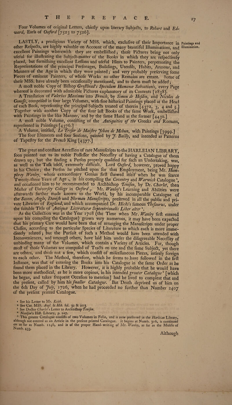 27 Four Volumes of original Letters, chiefly upon literary Subjects, to Robert and Ed¬ ward, Earls of Oxford [7523 to 7526]. LASTLY, a prodigious Variety of MSS. which, exclufive of their Importance in Paintings and other Relpetfts, are highly valuable on Account of the many beautiful Illuminations, and nomination, excellent Paintings wherewith they are embellifhed; thofe Pictures being not only ufeful for illuftrating the Subjedt-matter of the Books in which they are refpedtively placed, but furnifhing excellent Leffons and ufeful Hints to Painters, perpetuating the Reprefentations of the principal Perfonages, Buildings, Utenfils, Habits, Armour, and Manners of the Age in which they were painted; and very probably preferving fome Pieces of eminent Painters, of whofe Works no other Remains are extant. Some of thefe MSS. have already been occafionally mentioned, and to them muft be added • A moft noble Copy of Bifhop Grof head's Speculum Humane Salvationist every Page whereof is decorated with admirable Pictures explanatory of its Contents [2838]. A Tranflation of Valerius Maximus into French, by Simon de Hefdin, and Nicolas de Gonejfe, comprifed in four large Volumes, with fine hiftorical Paintings placed at the Head of each Book, reprefenting the principal Subjects treated of therein [4372, 3, 4 and 5.] Together with another Copy of the four laft Books of the fame Work, embellifhed with Paintings in the like Manner, and by the fame Hand as the former [4430.] A moft noble Volume, conlifting of the Antiquities of the Greeks and Romans, reprefented in Paintings [4376.] A Volume, intitled, Le Erefor de Maiflre pfehan de Mehun, with Paintings [3999.] The four Elements and four Seafons, painted by J. Bailly, and intended as Patterns of Tapeftry for the French King [4377.] The great and conftant Acceftion of rare Manufcripts to the HARLEIAN LIBRARY, foon pointed out to its noble Poffeffor the Neceftity of having a Catalogue of them drawn up 5 but the finding a Perfon properly qualified for fuch an Undertaking, was, as well as the Talk itfelf, extremely difficult. Lord Oxford, however, proved happy in his Choice 5 the Perfon he pitched upon for that Employment, being Mr. Hum¬ phrey Wanleyy whofe extraordinary Genius firft fhewed itfelf when he was fcarce Twenty-three Years of Age 1, in his compiling the Coventry and Warwick Catalogue21, and occafioned him to be recommended to Archbifhop Eenifon, by Dr. Charlet, then Mafter of Univerfty College in Oxford 3. Mr. Wanley's Learning and Abilities were afterwards further made known to the World, by his incomparable Catalogue of the Saxon, Anglo, Hanijh and Norman Manufcripts, preferved in all the public and pri¬ vate Libraries of England, and which accompanied Dr. Hickss famous Ehefaurus, under the fuitable Title of Antique Literature Septentrionalis Liber alter 4. As the Collection was in the Year 1708 (the Time when Mr. Wanley firft entered upon his compiling the Catalogue) grown very numerous, it may have been expected that his primary Care would have been that of arranging the Manufcripts under proper Gaffes, according to the particular Species of Literature to which each is more imme¬ diately related ; but the Purfuit of fuch a Method would have been attended with Inconveniences, and amongft others, have laid him under the difagreeable Neceftity of unbinding many of the Volumes, which contain a Variety of Articles. For, though moft of thofe Volumes are compofed of TraCts on one and the fame Subject, yet there are others, and thofe not a few, which confift of mifcellaneous Pieces, intirely foreign to each other. The Method, therefore, which he feems to have followed in the firft Inftance, was that of entering the Books into his Catalogue in the fame Order as he found them placed in the Library. However, it is highly probable that he would have been more methodical, as he is more copious, in his intended greater Catalogues [which he began, and takes frequent Occafion to mention] had he lived to compleat that and the prefent, called by him his fmaller Catalogue. But Death deprived us of him on the 6th Day of July, 1726, when he had proceeded no further than Number 2407 of the prefent printed Catalogue. 1 See his Letter to Mr. Keith. * See Cat. MSS. Angl. & Hib. fol. 32 & 203. 3 See Dodtor Charlet's Letter to Archbifhop Tenifon. 4 Nicolfon*s Hift. Library, p. 107. 5 This greater Catalogue confifts of two Volumes in Folio, and is now preferved in the Harlelan Library, although not entered as an Article in the prefent printed Catalogue. It begins at Numb. 306, is continued on as far as Numb. 1146, and is of the proper Hand-writing of Mr, Wanley, as far as the Middle of Numb. 433. Although