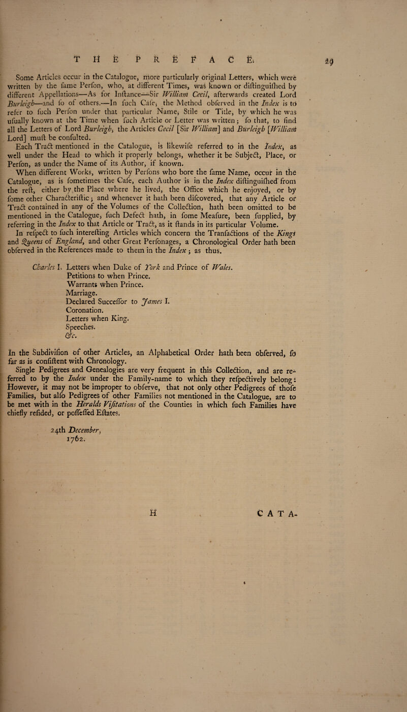 THE PREFACE; *9 Some Articles occur in the Catalogue, more particularly original Letters, which were written by the fame Perfon, who, at different Times, waS known or diftinguifhed by different Appellations—As for Inftance—Sir William Cecil, afterwards created Lord Burleigh—and lo of others.—In fuch Cafe* the Method obferved in the Index is to refer to fuch Perfon under that particular Name, Stile or Title, by which he was ufually known at the Time when fuch Article or Letter was written; fo that, to find all the Letters of Lord Burleigh * the Articles Cecil [Sir William] and Burleigh [Williani Lord] mud be confulted. Each Tradt mentioned in the Catalogue, is likewife referred to irk the Index, as well under the Head to which it properly belongs, whether it be Subjedt, Place, or Perfon, as under the Name of its Author, if known. When different Works, written by Perfons who bore the fame Name, occur in the Catalogue, as is fometimes the Cafe, each Author is in the Index diftinguifhed' from the reft, either by the Place where he lived, the Office which he enjoyed, or by fome other Chara&eriftic; and whenever it hath been difcovered, that any Article or Tradt contained in any of the Volumes of the Colledtion, hath been omitted to be mentioned in the Catalogue, fuch Defedt hath, in fome Meafure, been fupplied, by referring in the Index to that Article or Tradt, as it (lands in its particular Volume. In refpedt to fuch interefting Articles which concern the Tranfadtions of the Kings and Queens of England, and other Great Perfonages, a Chronological Order hath been obferved in the References made to them in the Index ; as thus. Charles I. Letters when Duke of York and Prince of Wales. Petitions to when Prince. Warrants when Prince. Marriage. Declared Succeffor to James I. Coronation. Letters when King, Speeches. &c. ' In the Subdivifion of other Articles, an Alphabetical Order hath been obferved, fd far as is confident with Chronology. Single Pedigrees and Genealogies are very frequent in this Colledtion, and are re¬ ferred to by the Index under the Family-name to which they refpedtively belong: However, it may not be improper to obferve, that not only other Pedigrees of thofe Families, but alfo Pedigrees of other Families not mentioned in the Catalogue, are to be met with in the Heralds Vijitations of the Counties in which fuch Families have chiefly refided, or poflefled Eftates, 24th December, 1762, H C A T A- «