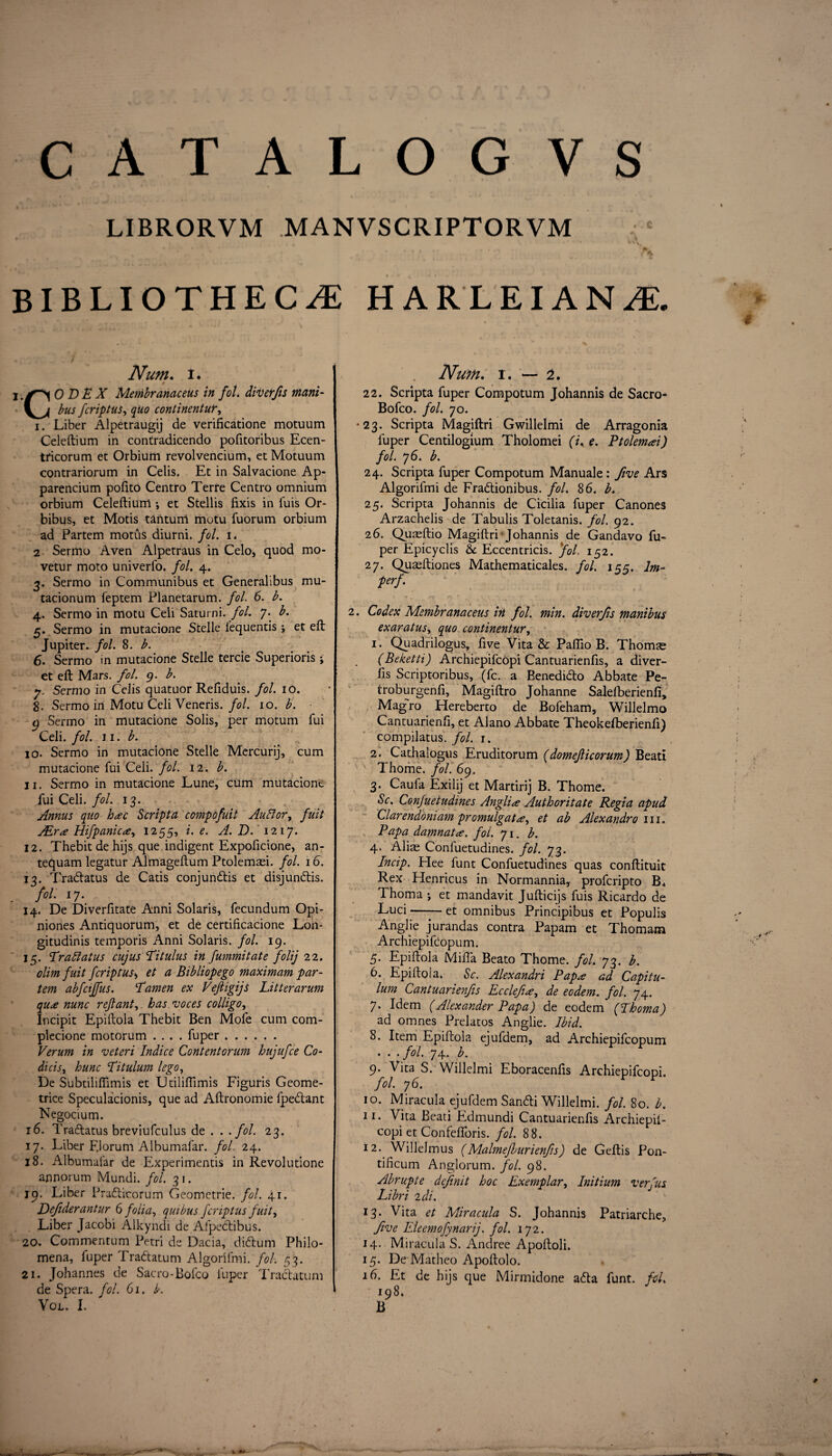 CAT ALOGVS LIBRORVM MANVSCRIPTORVM . .A BIBLIOTHECAE HARLEIANA Num. t. CO BE X Membranaceus in fit. diverfis mani- bus fcriptus, quo continentur, i. Liber Alpetraugij de verificatione motuum Celeftium in contradicendo pofitoribus Ecen- tficorum et Orbium revolvencium, et Motuum contrariorum in Celis. Et in Salvacione Ap- parencium pofito Centro Terre Centro omnium orbium Celeftium •, et Stellis fixis in fuis Or- bibus, et Motis tantum motu fuorum orbium ad Partem motus diurni. fit. i. 2 Sermo Aven Alpetraus in Celo, quod mo- vetur moto univerfo. fit. 4. 3. Sermo in Communibus et Generalibus mu- tacionum feptem Planetarum. fob 6. b. 4. Sermo in motu Celi Saturni. fob 7. b. 5. Sermo in mutacione Stelle l’equentis; et eft Jupiter, fol. 8. b. 6. Sermo in mutacione Stelle tercie Superioris j et eft Mars. fol. 9. b. y. Sermo in Celis quatuor Refiduis. fib 10. 8. Sermo in Motu Celi Veneris, fol. 10. b. 9 Sermo in mutacione Solis, per motum fui Celi. fib 11. b. 10. Sermo in mutacione Stelle Mercurij, cum mutacione fui Celi. fib 12. b. 11. Sermo in mutacione Lune, cum mutacione fui Celi. fib 13. Annus quo hac Scripta compofuit Aublor, fuit ALr<e Hifpanictfy 1255, i. e. A. D. 1217. 12. Thebitdehijs que indigent Expoficione, an- tequam legatur Almageftum Ptolenm. fib 16. 13. Tra&atus de Catis conjundtis et disjundtis. fol. 17. 14. De Diverfitate Anni Solaris, fecundum Opi- niones Antiquorum, et de certificacione L011- gitudinis temporis Anni Solaris, fib 19. 15. Traft at us cujus Bit ulus in fummitate folij 22. olim fuit fcriptus, et a Bibliopego maximum par¬ tem abfctffus. Tamen ex Veftigijs Litter arum qu£ nunc reft ant, has voces colligo, Incipit Epiftola Thebit Ben Mole cum com- plecione motorum .... fuper. Verum in veteri Indie e Content or urn hujufee Co- dicist hunc Titulum lego, De Subtiliflimis et LJtiliftimis Figuris Geome- trice Speculation^, que ad Aftronomie fpedlant Negocium. 16. Tra&atus breviufculus de . . .fob 23. 17. Liber FJorum Albumafar. fob 24. 18. Albumafar de Experimentis in Revolutione annorum Mundi. fib 31. 19. Liber Pradticorum Geometrie. fib 41. Dejiderantur 6 folia, quibus fcriptus fuit, Liber Jacobi Alkyndi de Afpedtibus. 20. Commentum Petri de Dacia, didtum Philo- mena, fuper Tradtatum Algorifmi. fob 53. 21. Johannes de Sacro-Bofco fuper Tradtatum de Spera. fob 61. b. Vol. I. Num. 1. — 2. 22. Scripta fuper Compotum Johannis de Sacro- Bofco. fob 70. •23. Scripta Magiftri Gwillelmi de Arragonia fuper Centilogium Tholomei (b e. Ptolemai) fib 76. b. 24. Scripta fuper Compotum Manuale: five Ars Algorifmi de Fradtionibus. fob 86. b. 25. Scripta Johannis de Cicilia fuper Canones Arzachelis de Tabulis Toletanis. fib 92. 26. Quaeftio Magiftri-Johannis de Gandavo fu¬ per Epicyclis Eccentricis. fib 152. 27. Quaeftiones Mathematicales. fob 155. lm- perf. 2. Codex Membranaceus in fib min. diverfis manibus exaratus, quo continentur, 1. Quadrilogus, five Vita & Paflio B. Thoime (Beketti) Archiepifcopi Cantuarienfis, a diver¬ fis Scriptoribus, (fc. a Benedidto Abbate Pe- troburgenfi, Magiftro Johanne Salelberienfi, Magro Hereberto de Bofeham, Willelmo Cantuarienfi, et Alano Abbate Theokefberienfi) compilatus. fob 1. 2. Cathalogus Eruditorum (domefticorum) Bead Thome, fib 69. 3. Caufa Exilij et Martirij B. Thome. Sc. Confuetudines Anglic Author it ate Regia apud Clarendoniam promulgate, et ab Alexandra in. Rapa damnata. fib 71. b. 4. Alise Confuetudines. fob 73. Incip. Hee funt Confuetudines quas conftituit Rex Henricus in Normannia, proferipto R* Thoma ; et mandavit Jufticijs fuis Ricardo de Luci-et omnibus Principibus et Populis Anglie jurandas contra Papam et Thoma-m Archiepifcopum. 5. Epiftola Mifta Beato Thome, fib 73. b. 6. Epiftola. Sc. Alexandri Papa ad Capitu- lum Cantuarienfis Ecclefi*, de eodem. fib 74. 7. Idem (Alexander Papa) de eodem (Thoma) ad omnes Prelatos Anglie. Ibid. 8. Item Epiftola ejufdem, ad Archiepifcopum . . .fob 74. b. 9. Vita S. Willelmi Eboracenfis Archiepifcopi. fob 76. 10. Miracula ejufdem Sandti Willelmi. fib 80. b. 11. Vita Beati Edmundi Cantuarienfis Archiepil- copi et Confefloris. fob 88. 12. Willelmus (Malmefburienfs) de Geftis P011- tificum Anglorum. fob 98. Abrupte definit hoc Exemplar, Initium v erf us Libri 2di. 13. Vita et Miracula S. Johannis Patriarche, five Eleemofynarij. fob 172. 14. Miracula S. Andree Apoftoli. 15. De Matheo Apoftolo. 16. Et de hijs que Mirmidone a6ta funt. fib 198. B