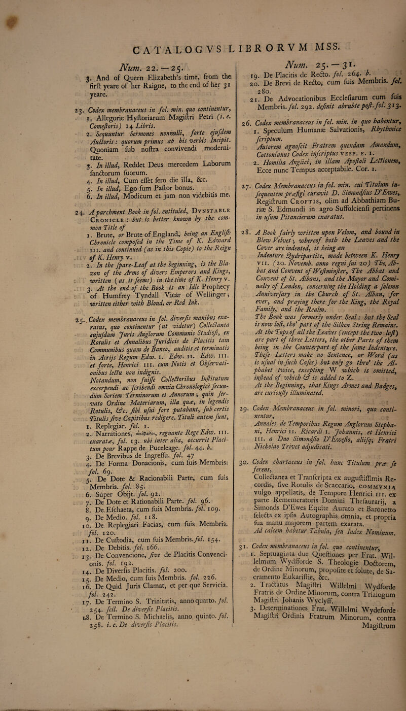 Num. 22. — 25. 3. And of Queen Elizabeth’s time, from the firft yeare of her Raigne, to the end of her 31 yeare. 23. Codex membranaceus in fol. min. quo continentur, 1. Allegorie Hyftoriarum Magillri Petri (i.e. Comefioris) 14 Libris. 2. Sequuntur Sermones nonnulli, forte ejufdem Ault or is: quorum primus ab his ‘verbis Incipit. Quoniam fub noftra convivendi moderni- tate. 3. In illud, Reddet Deus mercedem Laborum fandorum fuorum. 4. In illud, Cum eflet fero die ilia, &c. 5. In illud, Ego fum Pallor bonus. 6. In illud, Modicum et jam non videbitis me. 24. A parchment Book in fol. entituled, Dvnstable Cronicle : but is better known by the com¬ mon Title of * 1. Brute, or Brute of England, being an Englifh Chronicle compofed in the Time of K. Edward hi. and continued (as in this Copie) to the Reign of K. Henry v. 2. In the /pare-Leaf at the beginning, is the Bla¬ zon of the Arms of divers Emperors and Kings, written ( as it feems) in the time of K. Henry v. 3. At the end of the Book is an Idle Prophecy of Humfrey Tyndall Vicar of Wellinger i written either with Bloud, or Red Ink. 25.. Codex membranaceus in fol. diverjis manibus exa- ratus, quo continentur (ut videtur) Colleblanea cujufdam Juris Anglorum Communis Studiofi, ex Rotulis et Annalibus Juridicis de Placitis tarn Communibus quam de Banco, auditis et termmatis in Acrijs Regum Edw. 1. Edw. 11. Edw. in. et forte, Henri ci in. cum Hot is et Obfervati- onibus lefiu non indignis. Hotandum, non fui/fe Collelloribus In/litutum excerpendi ac fcribendi omnia Chronologic^ fecun- dum Seriem Terminorum et Annorum j quin fer- vato Or dine Materiarum, ilia qua, in legendis Rotulis, &c. fibi ufui fore put ab ant, fub cert is Titulis five Gapitibus redigere. Tituli autemfunt, 1. Replegiar. fol. 1. 2. Narrationes, aV^xoi, regnante RegeEdw. hi. exarata, fol. 13. ubi inter alia, occurrit Placi- turn pour Rappe de Puceleage. fol. 44. b. 3. De Brevibus de Ingrelfu. fol. 47 4. De Forma Donacionis, cum fuis Membris.- fol. 69. 5. De Dote & Racionabili Parte, cum fuis Membris. fol. 85. 6. Super Obijt. fol. 92. 7. De Dote et Rationabili Parte, fol. 96. 8. De Efchaeta, cum fuis Membris. fol. 109. 9. De Medio, fol. 118. 10. De Replegiari Facias, cum fuis Membris. fol. 120. 11. De Cuftodia, cum fuis Membris./?/. 154. 12. De Debitis. fol. 166. 13. De Convcncione, five de Placitis Convenci- onis. fol. 192. 14. De Diverlis Placitis. fol. 200. 15. De Medio, cum fuis Membris. fol. 226. 16. De Quid Juris Clamat, et per que Servicia. fol. 242. 17. De Termino S. Trinitatis, anno quarto. Jol. 254. fcil. Be diverjis Placitis. PS. De Termino S. Michaelis, anno quinto. fol. 258. i.e.De diverjis Placitis. Num. 25. —31* 19. De Placitis de Redo./?/. 264. b. 20. De Brevi de Redo, cum fuis Membris. foL 280. . 21. De Advocationibus Eccleliarum cum luis Membris./?/. 292. definit abrubtepofi.fol. 31%. 2 6. Codex membranaceus in fol. min. in quo habentur, 1. Speculum Humana; Salvationis, Rhythmice fcriptum. Autorem agnofcit Fratrem quendam Amandum, Cottonianus Codex infcriptus vesp. e. i. 2. Homilia Anglice, in illam Apofioli Lcdlionem, Ecce nunc Tempus acceptable. Cor. 1. 27. Codex Membranaceus in fol. min. cui Titulum in- fequentem prafigi curavit D. Simondfius D' Ewes, Regiltrum Croftis, olim ad Abbathiam Bu- riae S. Edmundi in agro Suffolcienli pertiriens in ufum Pitancierum exaratus. 28. A Book fairly written upon Velom, and bound in Blew Velvet \ whereof both the Leaves and the Cover are indented, it being an Indenture Qudripartite, made between K. Henry vn. (20. Novemb. anno regni fui 20) The, Ab- bat and Convent of IVefiminfier, The Abbat and Convent of St. Albansy and the Mayor and Comi- nalty of London, concerning the Holding a folemn Anniverfary in the Church of St. Alban, for ever, and praying there for the King, the Royal Family, and the Realm. The Book was formerly under Seal; but the Seal is now lofi, tho’ part of the Silken String Remains. At the Tops of all the Leaves (except the two lajl) are part of three Letters, the other Parts of them being in the Counterpart of the fame Indenture. Thefe Letters make no Sentence, or IVord (as is ufual in fuch Cafes) but only go thro' the Al¬ phabet twice, excepting W which is omitted, in/lead of which & is added to Z. At the Beginning, that Kings Armes and Badges, are curioufiy illuminated. 29. Codex Membranaceus in fol. minori, quo conti¬ nentur, Annales de Temporibus Regum Anglorum Stepha- ni, Henri ci n. Ricardi 1. Johannis, et Henri ci hi. a Dno Simondfio D’Ewefio, aliifq, Fratri Nicholao Trivet adjudicati. 30. Codex chartaceus in fol. hunc Titulum pr* fe ferens, Colledanea et Tranfcripta ex auguftilTimis Re¬ cords, five Rotulis de Scaccario, commvnia vulgo appellatis, de Tempore Henrici nr. ex parte Rememeratoris Domini Thefaurarij, a Simonds D’Ewes Equite Aurato et Baronetto l'eleda ex ipfis Autographis omnia, et propria fua manu majorem partem exarata. Ad calcem habetur Tabula, feu Index Nominum. 3 1. Codex membranaceus in fol. quo continentur, 1. Septuaginta due Queftiones per Frat. Wil- lelmum WydfForde S. Theologie Dodorem, de Ordine Minorum, propolite et folute, de Sa¬ cramento Eukariftie, &c. 2. Tradatus Magiltri Willelmi Wydforde Fratris de Ordine Minorum, contra Triaiocrum Magillri Johanis Wyclyff. 3. Determinationes Frat. Willelmi Wydeforde Magillri Ordinis Fratrum Minorum, contra Magiftrum