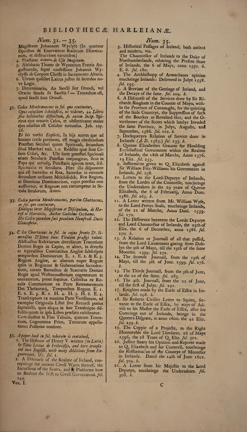 « BIBLIOTHECA Num. 31. — 35. JVIagiftrum Johannem Wyclyfe (In quatuor Operibus dc Enervatione Radicum Heretica- rum, et deftruccione earundem) 4. Traftatus »*tyctxoS de Ufu lmaginum. 5. Abfolucio Thome de Wynterton Fratris Au- guftinenfis, fuper confeffione Johannis Wy- clyffe de Corpore Chrifti in Sacramento Altaris. 6. Utrum quilibet Laicus juftus fit iacerdos no- ve Legis. 7. Determinacio, An San<5ti Tint Orandi, vel Oracio fienda fit San&is ? — Tenendum eft, quod fan<fti funt Orandi. 32. Codex Membranaceus in fol. quo continetur, Opus cujufdam Scholajiici, ut videtur, 44 Libris five Sethonibus diftinftum, fic autem lncip. Spi- ritus ejus ornavit Celos, et obftetricante manu ejus edu&us eft Coluber tortuofus. Job. cap. 26. Et bis verbis Explicit, In hijs autem que ad bonum civile pertinent, eft magis obediendum Poteftati Seculari quam Spirituali, fecundum illud Matthasi xxii. i. e. Reddite quae funt Ce- faris Cel'ari, &c. Ubi forte poteftati Spirituali etiam Secularis Poteftas conjungitur, ficut in Papa qui utriufq; Poteftatis apicem tenet, fcil. Spiritualis et Secularis. Usee illo difponente qui eft Sacerdos et Rex, Sacerdos in eternum fecundum ordinem Melchifedek, Rex Regum, et Dominus Dominancium, cujus poteftas non j aufferetur, et Regnum non corrumpetur in Se- cula feculorum. Amen. 33. Codexpartim Membranaceus, partim Chartaceus, tn fol. quo continetur, Dialogus inter Magiftrum et Difcipulum, de H<e- refi et Htereticis, Author Gulielmo Occhamo. Hie Codex quondam fuit peculium Humfredi Ducis Gloucejlriee. 34. C dex Chart aceus in fol. in cujus front e ZX Si- \ mondfius D' Ewes hunc Titulum prafigi voluit. Abftradhis Releviorum diverforum Tenentium Domini Regis in Capite, et aliter, in diverfis et leperalibus Comitatibus Anglic fubferiptis temporibus Dominorum E. 1. E. 2. & E. 3. Regum Anglias, ac aliorum nuper Regum ipfos in Regimine & Gubernatione fucceden- tium, coram Baronibus de Scaccario Domini Regis apud Weftmonafterium cognatorum et j oneratorum, prout fequitur. Colle&us ex Ro- tulis Communium ex Parte Rememeratoris Dni. Thefaurarij, Temporibus Regum E. 1. E. 2. E. 3. R. 2. H. 4. H. 5. H. 6. E. 4. Tranfcriptum ex maxima Parte Verifiimum, ad exemplar Originalis Libri five Recordi potius fupradi&i, quia aliqua in hoc Tranfcripto dif- fufius quam in ipfo Libro praefato exhibentur. Cum duabus in Fine Tabulis, quarum Tenen¬ tium, Cognomina Prior, Terrarum appella¬ tions Pofterior continet. 35* A paper-book in fol. wherein is contained, 1. I he Fliftone of Henry V. written (in Latin) by Titus Livius de hrilovifijs, and here tranfia - ted into Englifo, with many Additions from En- guerraunt, (Ac. fol. 1. 2. A Dilcourfe of the Realme of Ireland, con- tayninge the ancient Civell Warrs thereof, the Jncurfions of the Scotrs, and k Platforme how to Reduce the Infh to Civell Government, fol. H 5* VOL. I. HARLEIAN£, Num. 35. 3. Hiftorical Paftages of Ireland, both antient and modern, viz. The Chauncellor of Irelande to the Duke of Northumberlande, relateing the Prefent State of Irelande, the 6 of Maye, anno uo 6 E. 6. fol. 180. * * 4. The Archbifhopp of Armachanes opinion toucheinge Irelande: Delivered in Julye 1558. fol. 195. 5. A Breviate of the Gettinge of Ireland, and the Decaye of the fame. fol. 204. b. 6. A Difcourfe of the Services done by Sir Ri~ charde Bingham in the Countie of Mayo, with¬ in the Province of Connaught, for the quieting of the faide Countrye, the Suppreflion of fuch of the Bourkes as Revolted ther, and the O- verthrowe of the Scotts which latelye Invaded the fame Province, in Julye, Augufte, and September, 1586. fol. 222. b. 7. Dockqueryes Relation of Service done in Irelande (A.B. 1585.) fol. 235. b. 8. Queene Elizabethes Graunte for Houlding Ecclefiaftical Govermente within the Realme of Irelande, the 18 th of Marche, Anno 1576. 19 Eliz. fol. 253. 9. Infformc~on given to CE Elizabeth againft Sir William Fitz-Williams his Govermente in Irelande. fol. 258. 10. Letters to the Lord-Deputye of Irelande, from the Lordes of the Councelle, toucheinge the Undertakers in the 29 yeare of Queene Elizabeth, the 6 of February, Anno Dom. 1586. fol. 265. b. 11. A Letter written from Mr. William Wyfe, to the Lord Privye-Seale, toucheinge Irelande, of the 21 of Marche, Anno Doni. 1539. fol. 270. 12. The Difference betweene the Lorde Deputye and Lord Chauncellor of Irelande, the 29th of Eliz. the 6 of December, anno 1586. fol. 270. b. 13. A Relation or Journall of all that paffed, Irom the Lord Lieutenants goeing from Dub- lyn the 9th of Maye, till the 19th of the fame Monethe. 1599. fol. 272. 14. The feconde Journall, from the 19th of Maye, till the 5th of June. 1599. fol- 27$- b. 15. The Thirde Journall, from the 5th of June, to the 22 of the fame. fol. 283. 16. The 4th. Journall, from the 22 of June, till the firft of Julye. fol. 291. 17. Knightes made by the Earle of Effex in Ire¬ lande. fol. 298. b. 18. Sir Roberte Cicilles Letter to Squier, fer- vante to the Earle of Effex, by waye of Ad- vife to his Mafter the Earle of Effex, after his Comeinge out of Irelande, beinge in the Queenes Difgrace, in anno 1600. the 42 Eliz. fol. 299. b. 19. The Coppie of a Proje&e, to the Right Honnorable the Lord Threforer, 26 of Maye 1596, the 28 Yeare of Q^Eliz. fol. 302. 20. Juftice Saxey his Opinion and Reporte made to Elizabeth and hir Councell, toucheinge the Refiormac’on of the Countye of Mounfter in Irelande. Dated the 14th of June 1601. fol. 304. b. 21. A Letter from hir Majeftie to the Lord Deputye, toucheinge the Undertakers, fol. 308. b. c