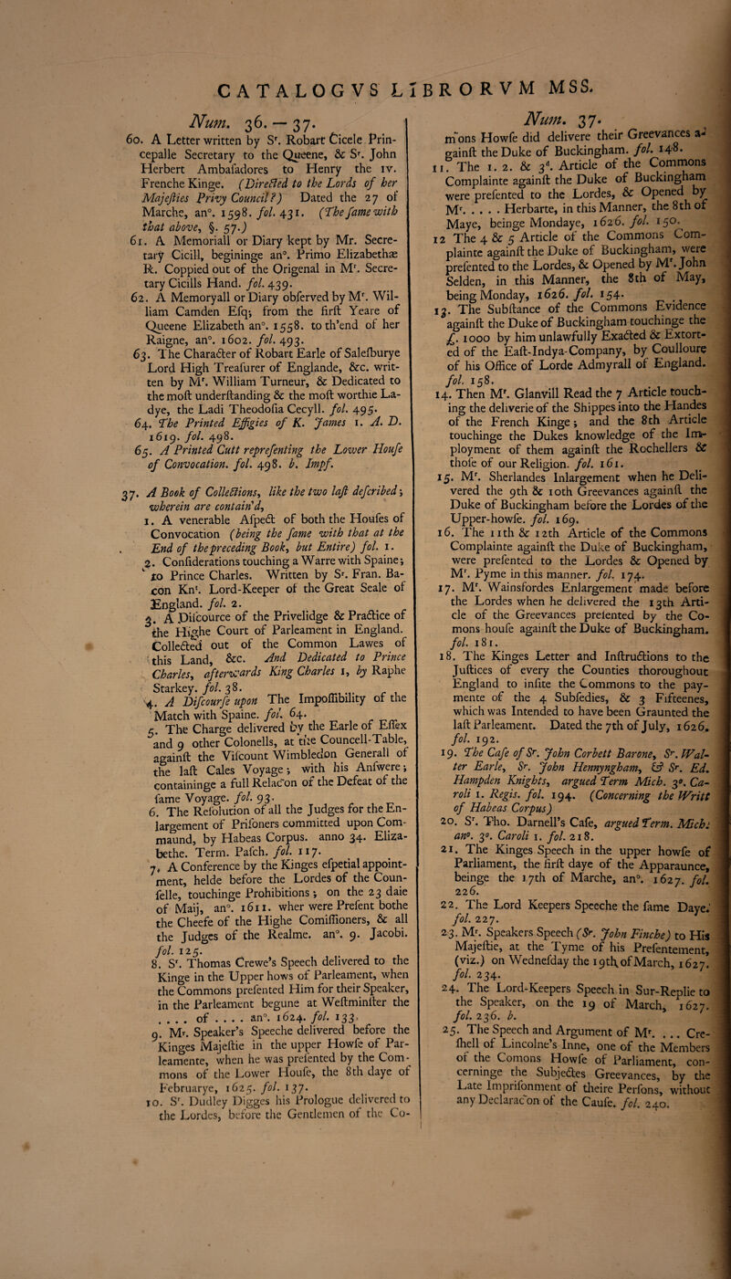 Num. 36. — 37. I 60. A Letter written by Sr. Robart Cicele Prin- cepalle Secretary to the Queene, & Sr. John Herbert Ambafadores to Henry the iv. ; Frenche Kinge. (Directed to the Lords of her j Majefties Privy Council ?) Dated the 27 of I Marche, an°. 1598./<?/. 431. (The fame with I that above, §* 570 \ 61. A Memoriall or Diary kept by Mr. Secre- I tary Cicill, begininge an0. Primo Elizabethas J R. Coppied out of the Origenal in Mr. Secre- j tary Cicills Hand. fol. 439. 62. A Memoryall or Diary obferved by Mr. Wil- I liam Camden Efq; from the firft Yeare of I Queene Elizabethan0. 1558. to th’end of her I Raigne, an0. 1602. fol. 493. 63. The Chara&er of Robart Earle of Salelburye I Lord High Treafurer of Englande, &c. writ- I ten by Mr. William Turneur, & Dedicated to I the molt underftanding & the molt worthie La- f dye, the Ladi Theodofia Cecyll. fol. 495. | 64. The Printed Effigies of K. James 1. A. D. i6ig. fol. 498. I 65. A Printed Cutt reprefenting the Lower Houfe I of Convocation, fol. 498. b. Impf. j 27. A Book of Collections^ like the two laji deferibed ; wherein are contain'd, 1. A venerable Afped: of both the Houfes of Convocation (being the fame with that at the f End of the preceding Book, but Entire) fol. 1. § 2. Confiderations touching a Warre with Spaine; \  xo Prince Charles. Written by Sr. Fran. Ba- j con Knc. Lord-Keeper of the Great Seale of I 3Eogland. fol. 2. I 3. A JDiicource of the Privelidge & Pradice of the Highe Court of Parleament in England. Collected out of the Common Lawes of this Land, &c. And Dedicated to Prince j Charles, afterwards King Charles 1, by Raphe Starkey, fol. 38. ij 4. A Difcourfe upon The Impoffibility of the Match with Spaine. fol. 64. I 5. The Charge delivered by the Earle of Effex and 9 other Colonells, at tike Councell-Table, againft the Vilcount Wimbledon Generali of the laft Cales Voyage; with his Anfwere; containinge a full Relacon or the Defeat of tne I fame Voyage, fol. 93. I 6. The Refolution of all the Judges for the En- largement of Prifoners committed upon Com- I maund, by Habeas Corpus, anno 34* Eliza- j bethe. Term. Patch, fol. 117. 7. A Conference by the Kinges efpetial appoint¬ ment, helde before the Lordes of the Coun- felle, touchinge Prohibitions *, on the 23 daie of Maij, an°. 1611. wher were Prefent bothe the Cheefe of the Highe Comiffioners, & all the Judges of the Realme. an°. 9. Jacobi. fol. 125. 8. Sr. Thomas Crewe’s Speech delivered to the Kinge in the Upper hows of Parleament, when the Commons prefen ted Him for their Speaker, in the Parleament begune at Weftminfter the .... of ... . an°. 1624. fol. 133, 9. M*. Speaker’s Speeche delivered before the Kinges Majeftie in the upper Howfe of Par- leamente, when he was preiented by the Com- mons of the Lower Houfe, the bth daye ot Februarye, 1625. fol. 137. 10. Sr. Dudley Digges his Prologue delivered to the Lordes, before the Gentlemen of the Co- Num. 37. m ons Howfe did delivere their Greevances a- gainft the Duke of Buckingham, fol. 148* n. The 1. 2. & 3d. Article of the Commons Complainte againft the Duke of Buckingham were prefented to the Lordes, & Opened by Mr.Herbarte, in this Manner, the 8th of Maye, bcinge Mondaye, 1626. fol. 15°^ 12 The 4 & 5 Article of the Commons Com¬ plainte againft the Duke of Buckingham, were prefented to the Lordes, & Opened by Mf. John Selden, in this Manner, the 8 th of May, being Monday, 1626. fol. 154. 13. The Subftance of the Commons Evidence againft the Duke of Buckingham touchinge the £. iooo by him unlawfully Exaded & Extort¬ ed of the Eaft-Indya-Company, by Coulloure of his Office of Lorde Admyrall of England. fol. 158. 14. Then Mf. Glanvill Read the 7 Article touch¬ ing the deliverie of the Shippes into the Handes of the French Kinge; and the 8th Article touchinge the Dukes knowledge of the Im- ployment of them againft the Rochellers & thole of our Religion, fol. 161. 15. Mf. Sherlandes Inlargement when he Deli¬ vered the 9th & 10th Greevances againft the Duke of Buckingham before the Lordes of the Upper-howfe. fol. 169. 16. The nth & 12th Article of the Commons Complainte againft the Duke of Buckingham, were prefented to the Lordes & Opened by Mr. Pyme in this manner, fol. 174. 17. Mr. Wainsfordes Enlargement made before the Lordes when he delivered the 13th Arti¬ cle of the Greevances preiented by the Co- mons houfe againft the Duke of Buckingham. fol. 181. 18. The Kinges Letter and Inftrudions to the Juftices of every the Counties thoroughout England to infite the Commons to the pay- mente of the 4 Subfedies, & 3 Fifteenes, which was Intended to have been Graunted the laft Parleament. Dated the 7th of July, 1626, fol. 192. 19. Lhe Cafe of Sr. John Corbett Barone, Sr. Wal¬ ter Earle, Sr. John Hennyngham, & Sr. Ed. Hampden Knights, argued Term Mich. 3°. Ca¬ ro li 1. Regis, fol. 194. (Concerning the Writt of Habeas Corpus) 20. Sr. Tho. Darnell’s Cafe, argued Term. Mich1 an0. 3°. Caroli 1. fol. 218. 21. The Kinges Speech in the upper howfe of Parliament, the firft daye of the Apparaunce, beinge the 17th of Marche, an°. 1627. f°l• 226. 22. The Lord Keepers Speeche the fame Daye.' fol. 227. 23. Mr. Speakers Speech (Sr. John Finche) to His Majeftie, at the Tyme of his Prefentement, (viz.) on Wednefday the 19 th, of March, 1627. fol. 234. 24. The Lord-Keepers Speech in Sur-Replie to the Speaker, on the 19 of March, 1627. fol. 236. b. 25. The Speech and Argument of Mr. . .. Cre- fhell of Lincolne s Inne, one of the jMembers of the Comons Howfe of Parliament, con- cerninge the Subjedles Greevances, by the Late Imprifonment of theire Perfons, without any Declarac on of the Caufe. fol. 240.