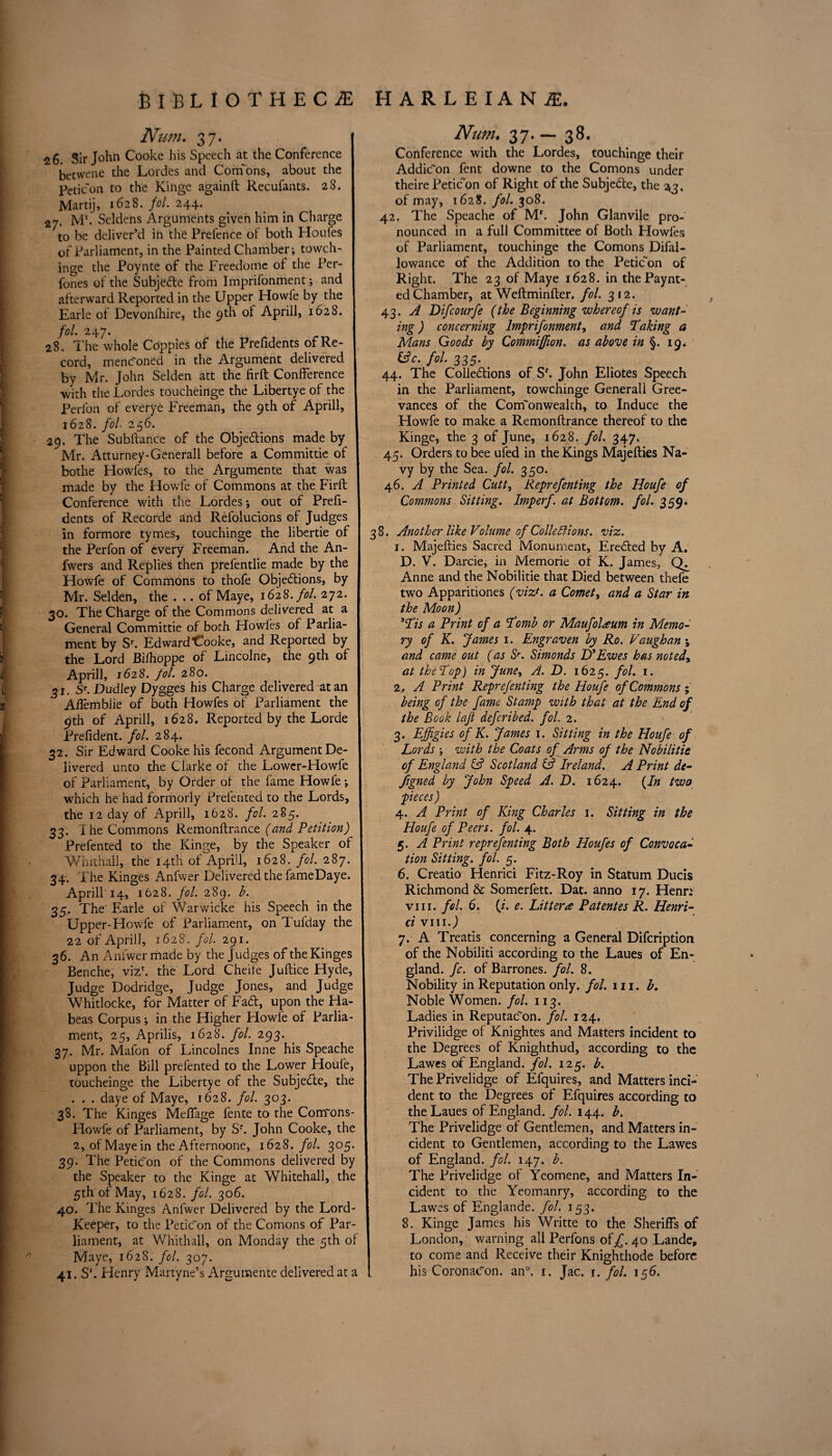 Nu?n. 37. 26. Sir John Cooke his Speech at the Conference betwene the Lordes and Cornons, about the peticon to the Kinge againft Recufants. 28. Martij, 1628. fol. 244. 27. Mr. Seldens Arguments given him in Charge to be deliver’d in the Pretence of both Houfes of Parliament, in the Painted Chamber; towch- inge the Poynte of the Freedome of the Per- fones of the Subjefte from Imprifonment; and afterward Reported in the Upper Howfe by the Earle of Devonfhire, the 9th of Aprill, 1628. fol. 24 7. 28. The whole Coppies of the Frefidents of Re¬ cord, menFoned in the Argument delivered by Mr. John Selden att the fir ft Confference with the Lordes toucheinge the Libertye of the Perlbn of everye Freeman, the 9th of Aprill, 1628. fol 256. 29. The Subftance of the Obje&ions made by Mr. Atturney-Generall before a Committie of bothe Howfes, to the Argumente that was made by the Howfe of Commons at the Firft Conference with the Lordes *, out of Prefi- dents of Recorde and Refolucions of Judges in formore tymes, touchinge the libertie of the Perfon of every Freeman. And the An- fwers and Replies then prefentlie made by the Howfe of Commons to thofe Objections, by Mr. Selden, the . .. of Maye, 1628. fol. 272. 30. The Charge of the Commons delivered at a General Committie of both Howfes of Parlia¬ ment by Sr. Edward Cooke, and Reported by the Lord Bilhoppe of Lincolne, the 9th of Aprill, 1628. fol. 280. 31. Sr. Dudley Dygges his Charge delivered at an Ailemblie of both Howfes of Parliament the 9th of Aprill, 1628. Reported by the Lorde Prefident. fol. 284. 32. Sir Edward Cooke his fecond Argument De¬ livered unto the Clarke of the Lowcr-Howfe of Parliament, by Order of the fame Howfe ; which he had formorly Preferred to the Lords, the 12 day of Aprill, 1628. fol. 285. 33. The Commons Remonftrance (and Petition) Prefented to the Kinge, by the Speaker of Whithall, the 14th of Aprill, 1628. fol. 287. 34. The Kinges Anfwer Delivered the fameDaye. Aprill 14, 1628. fol. 289. b. 35. The Earle of Warwicke his Speech in the Upper-Howfe of Parliament, on Tufday the 22 of Aprill, 1628. fol 291. 36. An Anfwer made by the Judges of the Kinges Benche, viz1, the Lord Cheife Juftice Hyde, Judge Dodridge, Judge Jones, and Judge Whitlocke, for Matter of FaCt, upon the Ha¬ beas Corpus; in the Higher Howfe of Parlia¬ ment, 25, Aprilis, 1628. fol 293. 37. Mr. Mafon of Lincolnes Inne his Speache uppon the Bill prefented to the Lower Houfe, toucheinge the Libertye of the SubjeCte, the . . . daye of Maye, 1628. fol 303. 38. The Kinges Meflage fente to the Confons- Howfe of Parliament, by Sr. John Cooke, the 2, of Maye in the Afternoone, 1628. fol. 305. 39. The Peticon of the Commons delivered by the Speaker to the Kinge at Whitehall, the 5th of May, 1628. fol. 306. 40. The Kinges Anfwer Delivered by the Lord- Keeper, to the Peticon of the Cornons of Par¬ liament, at Whithall, on Monday the 5th of Maye, 1628. fol. 307. 41. S1. Henry Martyne’s Argumente delivered at a Num. 37— 38. Conference with the Lordes, touchinge their AddiFon fent downe to the Cornons under theire Peticon of Right of the SubjeCte, the 23. of may, 1628. fol. 308. 42. The Speache of Mr. John Glanvile pro¬ nounced in a full Committee of Both Howfes of Parliament, touchinge the Cornons Difal- lowance of the Addition to the Peticon of Right. The 23 of Maye 1628. in thePaynt- ed Chamber, at Weftminfter. fol. 312. 43. A Difcourfe (the Beginning whereof is want¬ ing ) concerning Imprifonment, and faking a Mans Goods by Commiffion. as above in §. 19* iAc. fol. 335. 44. The Colle&ions of Sr. John Eliotes Speech in the Parliament, towchinge Generali Gree- vances of the Commonwealth, to Induce the Howfe to make a Remonftrance thereof to the Kinge, the 3 of June, 1628. fol. 347. 45. Orders to bee ufed in the Kings Majefties Na¬ vy by the Sea. fol. 350. 46. A Printed Cutt, Reprefenting the Houfe of Commons Sitting. Imperf. at Bottom, fol. 359. 3 8. Another like Volume of Colleflions. viz. 1. Majefties Sacred Monument, Erected by A. D. V. Darcie, in Memorie of K. James, Anne and the Nobilitie that Died between thefe two Apparitiones (viz?, a Comet, and a Star in the Moon) 3Tis a Print of a fomb or Maufoleeum in Memo¬ ry of K. James 1. Engraven by Ro. Vaughan; and came out (as Sr. Simonds D’Ewes has noted% at the fop) in June, A. D. 1625. fol. 1. 2. A Print Reprefenting the Houfe of Commons; being of the fame Stamp with that at the End of the Book laft defcribed. fol. 2. \ 3. Effigies of K. James 1. Sitting in the Houfe of Lords ; with the Coats of Arms of the Nobilitie of England & Scotland & Ireland. A Print de¬ signed by John Speed A. D. 1624. (In two pieces) 4. A Print of King Charles 1. Sitting in the Houfe of Peers, fol. 4. 5. A Print reprefenting Both Houfes of Convoca¬ tion Sitting, fol. 5. 6. Creatio Henrici Fitz-Roy in Statum Ducis Richmond & Somerfett. Dat. anno 17. Henn viii. fol. 6. (i. e. Litter<e Patentes R. Henri¬ ci VIIIJ 7. A Treatis concerning a General Difcription of the Nobiliti according to the Laues of En¬ gland. fc. of Barrones. fol. 8. Nobility in Reputation only. fol. in. b. Noble Women, fol 113. Ladies in Reputacon. fol. 124. Privilidge of Knightes and Matters incident to the Degrees of Knighthud, according to the Lawes of England, fol. 125. b. The Privelidge of Efquires, and Matters inci¬ dent to the Degrees of Efquires according to the Laues of England, fol. 144. b. The Privelidge of Gentlemen, and Matters in¬ cident to Gentlemen, according to the Lawes of England, fol. 147. b. The Privelidge of Yeomene, and Matters In¬ cident to the Yeomanry, according to the Lawes of Englande. fol. 153. 8. Kinge James his Writte to the Sheriffs of London, warning ail Perfons of^. 40 Lande, ! to come and Receive their Knighthode before I. his CoronaFon. an0. 1. Jac. r. fol. 156.