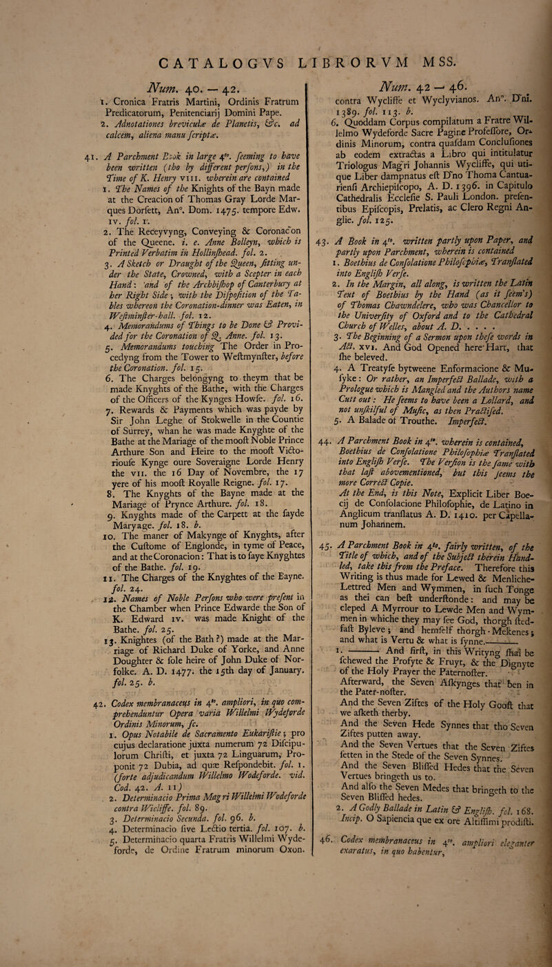 Num. 40. — 42. 1. Cronica Fratris Martini, Ordinis Fratrum Predicatorum, Penitenciarij Domini Pape. 2. Adnotationes brevicults de Planetis, &c. ad calcem, manu fcriptx. 41. A Parchment Book in large 4*0. feeming to have been written (the by different perfons,) in the Time of K. Henry viii. wherein are contained 1. The Names of the Knights of the Bayn made at the Creacion of Thomas Gray Lorde Mar¬ ques Dorfett, An°. Dom. 1475. tempore Edw. iv. fol. r. 2. The Receyvyng, Conveying & Coronacon of the Queene. i. e. Anne Bolleyn, which is Printed Verbatim in Hollinfhead. fol. 2. 3. A Sketch or Draught of the Queen., fitting un¬ der the State, Crowned, with a Scepter in each Hand: 'and of the Archbifhop of Canterbury at her Right Side *, with the Difpofition of the Ta¬ bles whereon the Coronation-dinner was Eaten, tn Wefiminjter-hall. fol. 12. 4. Memorandums of Things to be Done & Provi¬ ded for the Coronation of Q. Anne. fol. 13. 5. Memorandums touching The Order in Pro- cedyng from the Tower to Weftmynfter, before the Coronation, fol. 15. 6. The Charges belbngyng to theym that be made Knyghts of the Bathe, with the Charges of the Officers of the Kynges Howfe. fol. 16. 7. Rewards & Payments which was payde by Sir John Leghe of Stokwelle in the Countie of Surrey, whan he was made Knyghte of the Bathe at the Mariage of the mooft Noble Prince Arthure Son and Heire to the mooft Vidfo- rioufe Kynge oure Soveraigne Lorde Henry the vii. the 16 Day of Novembre, the 17 yere of his mooft Royalle Reigne. fol. 17. 8. The Knyghts of the Bayne made at the Mariage of Pry nee Arthure. fol. 18. 9. Knyghts made of the Carpett at the fayde Mary age. fol. 18. b. 10. The maner of Makynge of Knyghts, after the Cuftome of Englonde, in tyme of Peace, and at theCoronacion: That is to faye Knyghtes of the Bathe, fol. 19. 11. The Charges of the Knyghtes of the Bayne. fol. 24. 12. Names of Noble Perfons who were prefeni in the Chamber when Prince Edwarde the Son of K. Edward iv. was made Knight of the Bathe, fol. 25. 13. Knightes (of the Bath?) made at the Mar¬ riage of Richard Duke of Yorke, and Anne Doughter & foie heire of John Duke of Nor- folke. A. D. 1477- the 15th day of January. fol. 25. b. t y* f f 1 *T ’' : y i ’J . i I -, • . J\ ■' 42. Codex membranaceus in ampliori, in quo com- prehenduntur Opera varia Willelmi TVydeforde Ordinis Minorum, fc. 1. Opus Notabile de Sacramento Eukariftie; pro cujus declaratione juxta numerum 72 Difcipu- lorum Chrifti, et juxta 72 Linguarum, Pro- ponit 72 Dubia, ad quae Refpondebit. fol. 1. (forte adjudicandum Willelmo JVodeforde. vid. Cod. 42. A. 11) 2. Delerminacio Prima Magri Willelmi Wodeforde contra Wicliffe. fol. 89. 3. Delerminacio Secunda. fol. 96. b. 4. Determinacio live Leftio tertia. fol. 107. b. §. Determinacio quarta Fratris Willelmi Wyde- forde, de Ordine Fratrum minorum Oxon. Num. 42 46. contra Wycliffe et Wyclyvianos. An. Dm. 1389. fol. 113. 6. Quoddam Corpus compilatum a Fratre Wil- ielmo Wydeforde Sacre Pagine ProfefTore, Or* dinis Minorum, contra quafdam Conclufiones ab eodem extradfas a Libro qui intituiatur Triologus Mag~ri Johannis Wycliffe, qui uti- que Liber dampnatus eft Dno Thoma Cantua- rienfi Archiepilcopo, A. D. 1396* in Capitulo Cathedralis Ecclefie S. Pauli London, prefen- tibus Epifcopis, Prelatis, ac Clero Regni An- glie. fol. 125. 43. A Book in 4/0. written partly upon Paper, and partly upon Parchment, wherein is contained 1. Boethius de Confolatione Philofcphia, Tranjlated into Englifh Verfe. 2. In the Margin, all along, is written the Latin Text of Boethius by the Hand (as it feem's) of Thomas Chawndelere, who was Chancellor to the JJniverJity of Oxford and to the Cathedral Church of Welles, about A. D. 3. The Beginning of a Sermon upon thefe words in Aft* xvi. And God Opened here'Hart, that fhe beleved. 4- A Treatyfe bytweene Enformacione & Mu- fyke : Or rather, an Imp erf eft Ballade, with a Prologue which is Mangled and the Authors name Cutt out: He feems to have been a Lollard, and not unfkilful of Mujic, as then Praftifed. 5. A Balade of Trouthe. Imperfeft. 44* A Parchment Book in 4. wherein is contained, Boethius de Confolatione Philofophia Tranflated into Englifh Verfe. The Verfion is the fame with that lajl abovementioned\ but this jeems the more Correft Copie. At the End, is this Note, Explicit Liber Boe- cij de Confolacione Philofophie, de Latino in Anglicum tranflatus A. D. 1410. perCapella- num Johannem. 45. A Parchment Book in 4^. fairly written, of the Title of which, and of the Subjeft therein Hand- led, take this from the Preface. Therefore this Writing is thus made for Lewed & Menliche- Lettred Men and Wymmen, in fuch Tonge as thei can beft underftonde: and may be cleped A Myrrour to Lewde Men and Wym¬ men in whiche they may fee God, thorgh fted- faft Byleve ; and hemfelf thorgh - Mekenes; and what is Vertu & what is fynne.—— 1 • -- And firft, in this Writyng fhai be fc hewed the Profyte & Fruyt, & the Dignyte of the Holy Prayer the Paternofter. Afterward, the Seven Afkynges that ben in the Pater-nofter. And the Seven Ziftes of the Holy Gooff that we afketh therby. And the Seven Hede Synnes that tho Seven Ziftes putten away. And the Seven Yertues that the Seven Ziftes fetten in the Stede of the Seven Synnes. And the Seven Blifled Hedes that the Seven Vertues bringeth us to. And alio the Seven Medes that bringeth to the Seven Blifled hedes. 2. A Godly Ballade in Latin (A Engliflo. fol. 168. Indp. O Sapiencia que ex ore Altiffimi prodifti. 46. Codex membranaceus in 4 ampliori eleganter exaratus, in quo habentur,