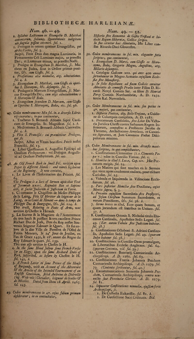 Num. 4.6. — 49. 1. Syllabus Lettionum in Evangelio D. Mat that content arum, foliumq, Quaternionis indigitans ubifingula p often t inveniri. fol. 1. 2. Prologus in omnes quatuor Evangeliftas, qui ab his Verbis, fol. 3. lncipit, Fecit Deus duo magna Luminaria, in Firmamemto Celi Luminare majus, ut praeefiet Diei; et Luminare minus, ut praeefiet NoCti. 3. Prologus in Evangelium D. Matthai, fc. Ma- theus ex Judea, ficut in Ordine primus poni- tur, (Ac. cum Glofts, fol. 4. 4. Prafationes alia nonnulla, atq-, adnotationes. fol. 4. b. 5. Evangelium D. Matthcei, cum Gloftis ex operi- bus S. Hieronymi, (Ac. defumptis. fol. 7. 6. Prologus in Marcum Evangeliftam, fc. Mar¬ cus Evangelifta Dei; cum alijs adnotatiohibus e S. Hieronymo (A Beda. ....., . , 7. Evangelium fecundum D. Marcum, cum Gloftis exOperibus S. Hieronymi, Beda, etc. fol. 96. 5^7. Codex membranaceus Min fol. in. a diverfis Libra¬ rys exaratus , in quo continentur, 1. TraClatus S. Bernardi Abbatis fuper Canti- cum de Evangelio. Sc. Magnificat, fol. 1. b. 2. Meditationes S. Bernardi Abbatis Clarevallis. fol. 4. b. , 3. Vita S. Francifci: cui prremittitur Prologus, qui Jic lncipit, ACtus et Vitam beatifiimi Patris hoftri Francilci. fol. 13. 4. Liber Queftionum S. Auguftini Epifcbpi ad Orofium Prelbyteram : vel Dialogus Augufti- ni ad Orofium Prelbyterum. fol. 44. 48. An Old French Book in fmall Fol. written upon Paper by different Hands : and wants 63 leaves at the Beginning. It now contains, 1. Le Livre de l’Informacion des Princes, fol. 64. The Prologue is a Sort of Sermon upon that Text of Jeremiah xxm. Regnabit Rex et Sapiens erit, et faciet Judicium et Jujliciani in Terra. 2. Ci comance le Chapiftres de Mefire Philippe de la Laing, Fitz (A Heritier du Seignieur de la Laing, en la Conte de Ilenaut — dans le temps du Philippe Due de Bourgogne, (Ac. fol. 114. b. This traid. Relating to Feats of Arms, was written by Cheftre le Herault. 3. La fourme & la Magniere de PAnterrement du tres hault & puiftant & tres excellent Prince Richart Due de Jork, Pere du Roy nolire Sou- verain Seigneur Edouart le Quart. Et futen- leve de la dite Ville de Pomfret de l’Oltel de Freres Meneurs, le 24° Jour de Jeuillet, en Pan de Grace 1450, le i6c. an nee du Regne du Roy Edouart le quart, fol. 139. This was alfo written by Cheftre le H. 4. In the fame Hand follow fome French Verfes {or an Elegy) upon the fame Richard Duke of York, fubferibed, as before by Cheftre le H. fol. 142, b. 5* A French Letter to fome Prince of the Houfe of Burgundyy with an Account of the Adventure & the Articles of the Intended Tourneament of an Englifh Gentlemany filed Anthoine de Dideville (leg. JVide vile) Chevalier, Seigneur de Scalles & de Micelles. Dated from Shene 18 Apr ill. 1465. fol. 143. 49- Codex membranaceus in \i°. cujus folium primum Num. 49. — 52. Hifioria five Romanza de Gejlis Triftani et Sa- dochi Regum Hibernia, Gallice feripta. In fine cermtur h<ec Adnotatio, Ifte Liber con- ftat Ricardo Duci Glouceftre. 50. Codex membranaceus in fol. min. elegant er fat is feriptus, quo continentur, 1. Evangelium D. Marciy cum Gloftis ex Hiero- nymoy Beda, Gregorio Magno, Augufiino, atq-, Hillario defumptis. 2. Catalogus Codicum mss. qui ante 400 annos fervabantur in Magno Armario cujufdam Eccle- fia five Monafierij. 3. In folio Rejettaneo ad Jinem Codicis cernitur Adnotatio de commifto PrHio inter Filios D. Ri- cardi Nevyl Comitis Sar. et filios D. Henrict Percy Comitis Northumbrian, A. D. 1454. tercio Kal. Novembris. 51. Codex Membranaceus in fol. min. feu potius in 4t0' majoriy quo continentur, 1. Hifioria Poeticay deq-, Bello Trojano, aGuido- ne de Columpnis compilata, A. D. 1287. 2. Peccatorum Confolatio, five Liber De Victo¬ ria Juridica Chrifti contra Sathanam Regem In- fernorum, compofitus a Prelbitero Jacobo de Theramo, Archidiacono Averfano, et Canoni- co Aprutino, et Jure Canonico Padue Difci- pulorum minimo. 52- Codex Membranaceus in fol. min. diverfis mani- bus feriptus, in quo complettuntur, 1. Conftitutiones Clementine (i. e. dementis Pa- p<e v.) edite in Concilio Vienne, fol. 1. 2. Homilia in illud S. Luc<e, Cap. xv. .Hie Pec- catores recipit. fol. 24. 3. Les Matires qui font touches en le Sermon qui vient apres crudement enditez, pourefehure Curiofite. fol. 25. 4. Videnda et Inquirenda in Vifitacione Eccle- fiarum. fol 26. 5. Pars pofierior Homilia five Trattatus, cujus Mentio fupray §.3. 6. Precatio cujufdam Sacerdotis five Prejbyteri, ad Jefum Chrifium Summum Sacerdotem, et verum Pontificem, (Ac. fol. 36. b. 7. Sermo brevis in illudy Ecce quam bonum, et quam jocundum eft fratribus in Unitate. fol. 37- b- 8. Conftitutiones Ottonis S. Nicholai titulo Dia- conus Cardinalis, Apoftolice Sedis Legati. fol. 49. (Ear. autem Tabula five Judicium habetur. fol. 33.) 9. Conftitutiones OCtoboni S. Adriani Cardina- lis, Apoftolice Sedis Legati. fol. 49. (quarum Index habetur fol. 38.9 * 10. Conftituciones in Concilio Oxon promulgate, de Libertatibus Ecclefie Anglicane. fol. 64. (quarum Content ay vid, fol. 39 J 11. Conftituciones Bonetacij Cantuarienfis Ar- chiepifcopi. A. D. 1261. fol. 69. 12. Conftituciones Fratris Johannis Peccham Cantuarienfis Archiepifcopi. A. D. 1279. M• 79. (Contenta feribuntury fol. 40.) 13. Excommunicationis Sententia Johannis Pec¬ cham, Cantuarienfis Archiepifcopi, contra nen- nullos fua Provincia Clericos. A. D. 1270. fol. 81. 14. Seauuntur Confiitutiones nonnulla, ejufdsmforte Archiepifcopi, fc. 1. De Cuftodia Eukariftie. fol. 81. b.