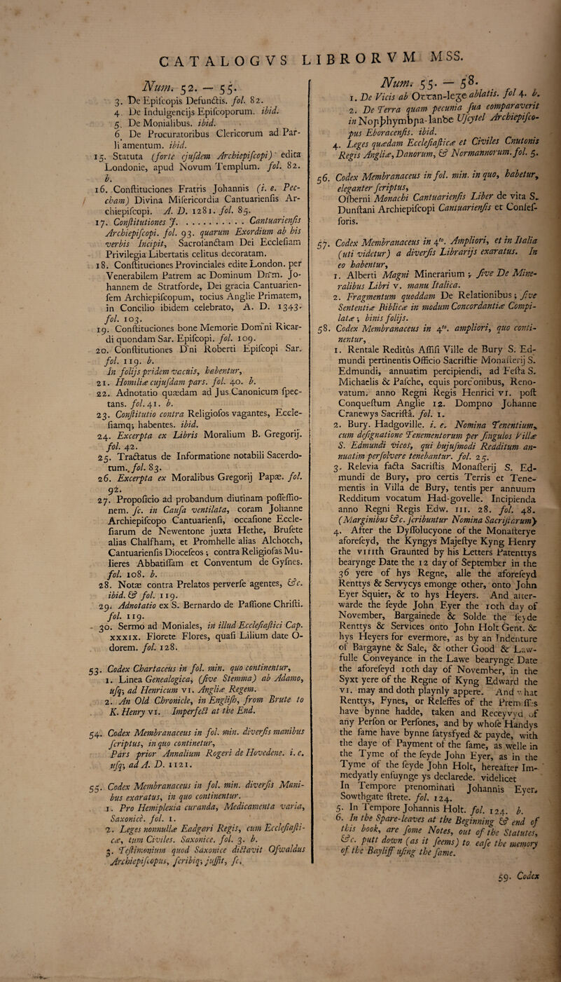 Nunii 52. — 55. 3. De Epilcopis Defundtis. fol. 82. 4 De Indulgences Epifcoporum. ibid. 5, De Monialibus. ibid. 6 De Procuratoribus Clericorum ad Par- li amentum, ibid. 15. Statuta (forte ejufdem Archiepifcopi)' edita Londonie, apud Novum Templum. fol. 82. b. 16. Conftituciones Fratris Johannis (i. e. Pec- cham) Divina Mifericordia Cantuarienfis Ar¬ chiepifcopi. A. D. 1281. fol. 85. 17. Confiitutiones jf.Cantuarienfis Archiepifcopi. fol. 93. quorum Exordium ab his verbis Incipit, Sacrolandtam Dei Ecclefiam Privilegia Libertatis celitus decoratam. 18. Conftituciones Provinciales editeLondon, per Venerabilem Patrem ac Dominum Dri'm. Jo- hannem de Stratforde, Dei gracia Cantuarien- fem Archiepifcopum, tocius Anglie Primatem, in Concilio ibidem celebrato, A. D. 1343* fol. 103. 19. Conftituciones bone Memorie Doirini Ricar- di quondam Sar. Epifcopi. fol. 109. 20. Conftitutiones Dm Roberti Epifcopi Sar. fol. 119. b. In folijs pridem v acids r h&bentnr, 21. Homili# cujufdam pars. fol. 40. b. 22. Adnotatio quasdam ad Jus Canonicum fpec- tans. fol. 41. b. 23. Conftitutio contra Religiofos vagantes, Ecele- fiamq; habentes. ibid. 24. Excerpta ex Libris Moralium B. Gregorij. fol. 42. 25. Tradlatus de Informatione notabili Sacerdo- tum..fol. 83. 26. Excerpta ex Moralibus Gregorij Papas, fol. 92* 27. Propoftcio ad probandum diutinam pofleffio- nem. fc. in Caufa ventilata, coram Johanne Archiepifcopo Cantuarienfi, occafione Eccle- fiarum de Newentone juxta Hethe, Brufete alias Chalfham, et Promhelle alias Alchotch, Cantuarienfis Diocefeos; contra Religiofas Mu- lieres Abbatiflam et Conventum de Gyfnes. fol. 108. b. 28. Notas contra Prelatos perverfe agentes, (dc. ibid. & fol. 119. 29; Adnotatio ex S. Bernardo de Paflione Chrifti. fol. 119. - 30. Sermo ad Moniales, in illud Ecclefaftici Cap. xxxix. Florete Flores, quafi Lilium date O- dorem. fol. 128. 53. Codex Chartaceus in fol. min. quo continentur, 1. Linea Genealogical (five Stemma) ab Adamo, ufq; ad Henricum vi. Anglic Regem. 2. An Old Chronicle, in Englifh, from Brute to K. Henry vi. Imperfett at the End. 54. Codex Membranaceus in fol. min. diverfs manibus fcriptus, in quo continetur, Pars prior Annalium Roger i de Hove dene. i. c. ufq, ad A. D. 1121. 55. Codex Membranaceus in fol. min. diverfs Mani¬ bus ex ar at us, in quo continentur. 1. Pro Hemiplexia curanda. Medicament a varia, Saxonice. fol. 1. 2. Leges nonnull# Eadgari Regis, cum Ecclefafii- ca, turn Civiles. Saxonice. fol. 3. b. 3. Tefiimonium quod Saxonice diftavit Ofwaldus Anhiepifcopus, fcribiqy juffit, fc. Nunu 55. — 58. 1. De Vicis ab Ocran-Icje ablatis. fol 4. b. 2. De Terra quam pecunia fua eomparavent z';zNopJ?hyrnbpa-lanbe UJcytel Archiepifco- pus Eboracenfis. ibid. 4. Leges qua?dam Ecclefafiic# et Civiles Cnutonis Regis Anglic->Danorum, & Normannorum. fol. 5. 56. Codex Membranaceus in fol. min. in quo, habetury elegant er fcriptus, Ofberni Monachi Cantuarienfis Liber de vita S. Dunftani Archiepifcopi Cantuarienfis et Confef- foris. 57. Codex Membranaceus in 4t0. Ampliori, et in Italia (uti videtur) a diverfs Librarijs exaratus. In e0 habentur, 1. Alberti Magni Minerarium ^ five De Mine- ralibus Libri v. manu Italica. 2. Fragmentum quoddam De Relationibus; five Sent entire Biblic# in modum Concordanti# Compi- lata \ binis folijs. 58. Codex Membranaceus in 4t0. ampliori, quo conti¬ nentur, 1. Rentale Reditus Aflifi Ville de Bury S. Ed- mundi pertinentis Officio Sacriftie Monafterij S. Edmundi, annuatim percipiendi, ad Fefta S. Michaelis & Pafche, equis porconibus, Reno- vatum. anno Regni Regis Flenrici vi. poft Conqueftum Anglie 12. Dompno Johanne Cranewys Sacrifta. fol. 1. 2. Bury. Fladgoville. i. <?, Nomina Tenentium> cum defignatione Tenementorum per fingulos I ill# S. Edmundi Vicos, qui hujufmodi Redditum an- nuatim perfolvere tenebantur. fol. 25. 3. Relevia fadta Sacriftis Monafterij S. Ed¬ mundi de Bury, pro certis Terris et Tene- mentis in Villa de Bury, tends per annuum Redditum vocatum Had-govelle. Incipienda anno Regni Regis Edw. in. 28. fol. 48. (Marginibus &c. Jcribuntur Nomina Sacrijlarumy 4. After the Dyflolucyone of the Monalterye aforefeyd, the Kyngys Majeftye Kyng Henry the vi nth Graunted by his Letters Patenttys bearynge Date the 12 day of September in the 36 yere of hys Regne, alle the aforefeyd Renttys & Servycys emonge other, onto John Eyer Squier, & to hys Heyers. And alter- warde the feyde John Eyer the 10th day of November, Bargainede & Solde the fe>de Renttys & Services onto John Holt Gent. & hys Heyers for evermore, as by an Indenture of Bargayne & Sale, & other Good & Law- fulle Conveyance in the Lawe bearynge Date the aforefeyd 1 oth day of November, in the Syxt yere of the Regne of Kyng Edward the vi. may and doth playnly appere. And v. hat Renttys, Fynes, or Releffes of the Prem IDs have bynne hadde, taken and Receywd of any Perfon or Perfones, and by whofe Handys the fame have bynne fatysfyed & payde, with the daye of Payment of the fame, as welle in the Tyme of the feyde John Eyer, as in the Tyme of the feyde John Holt, hereafter Im- medyatly enfuynge ys declarede. videlicet In Tempore prenominati Johannis Eyer, Sowthgate ftrete. fol. 124. 5. In Tempore Johannis Holt. fol. 124. b. 6. In the Spare-leaves at the Beginning 6? end of tEs book, are fome Notes, out of the Statutes, L r putt dom (as it feems) to eafe the memory of the Bayliff ufing the fame. 59. Codex >