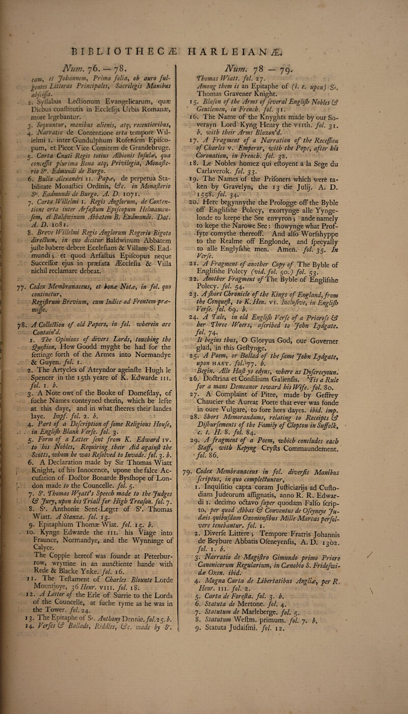 Num. -jb. — 78. cam, et Jobannem, Prima folia, ob auro ful¬ gent es Litteras Principals, Sacrilegis Manibus abfciffa. 2. Syllabus Ledtionum Evangelicarum, qus Diebus conftitutis in Ecclefijs Urbis Romans, more legebantur. 3. Sequuntur, manibus alienis, atq-, recentioribus, 4. Narratio de Contentione tempore Wil- ielmi 1. inter Gundulphum Rofenlem Epifco- pum, et Picot Vice Comitem de Grandebruge. 3. Carta Cnuti Regis totius Albionis Inful<e, qua concejft plurima Bona atqPrivileging Monafte- rio S“. Edmundi de Bur go. 6. Bulla Alexandri 11. Papa, de perpetua Sta- bilitate Monaftici Ordinis, &c. in Monajlerio S“. Eadmundi de Burgo. A. D. 1071. 7. Carta Willelmi 1. Regis Anglorum, de Conten¬ tione orta inter Arfajlum Epifcopum Helmamen- fem, et Baldwiniim Abbatem B. Etidmundi, Bat. A. D. 1081. 8. Breve Willelmi Regis Anglorum Rogerio Bigot0 direttum, in quo dicitur Baldwinum Abbatem jufte habere debere Ecclefiam & Viliam’S, Ead¬ mundi ; et quod Arfaftus Epifcopus neque Succeffor ejus in prsfata fEcclefia & Villa nichil reclamare debeat. 77. Codex Membranaceus, et bona Nota, in fol. quo continetur, Regiftntm Brevium, cum Indice ad Front'em pra- miffo. 78. A Collection of old Papers, in fol. wherein are Contain'd. 1. The Opinions of divers Lords, touching the Queftion, How Goodd myght be had for the fettinge forth of the Armes into Normandye & Guyen. fol. 1. 2. The Artycles of Ateyndor ageinfte Hugh le Spencer in the 15th yeare of K. Edwarde in. fol. 1. b. 3. A Note owt of the Booke of Domefday, of fuche Names conteyned therin, which be lefte at this daye, and in what iheeres their landes lave. Impf. fol. 2. b. 4. Part of a Defcription of fome Religious Houfe, . , in Englifh Blank Verfe. fol. 3. 5. Form of a Letter fent from K. Edward iv. to his Nobles, Requiring their Aid againjl the Scotts, whom he was Refolved to Invade, fol. 3. b. 6. A Declaration made by Sir Thomas Wiatt Knight, of his Innocence, upone the falce Ac- cufation of Dodtor Bonarde Byslhope of Lon- [. don made to the Councelle. fol. 5. 7. Sr. Thomas Wyatt's Speech made to the Judges & Jury, upon his Triall for High Treafon. fol. 7. 8. Sr. Anthonie Sent-Leger of Sr. Thomas Wiatt. A Stanza, fol. 15. 9. Epitaphium Thoms Wiat. fol. 15. b. 10. Kynge Edwarde the in. his Viage into Fraunce, Normandye, and the Wynninge of Calyce. The Coppie hereof was founde at Peterbur- row, wryttine in an aundtiente hande with Rede & Blacke Ynke. fol. 16. 11. 1 he Teftament of Charles Blounte Lorde Mountjoye, 36 Ilenr. vm. fol. 18. 12. H Letter of the Erie of Surrie to the Lords of the Councelle, at luche tyme as he was in the Tower, fol. 24. 13. TheEpitapheof Sr. Anthony Dennie.^fol.25.b. 14. Verfes (A Ballads, Riddles, &c. made by Sr. Num. 78 — 79. Thomas Wiatt. fol. 27. Among them is an Epitaphe of (i. e. upon) Su Thomas Gravener Knight. 15. Blafon of the Arms of fever al Englifh Nobles (A Gentlemen, in French, fol. 31. 16. The Name of the Knyghts made by our So- verayn Lord Kyng Henry the vnth. fol. 31. b. with their Arms Blazon'd. 17. A Fragment of a Narration of the Receffwn of Charles v. Emperor, with the Pope, after his Coronation, in French, fol. 32. 18. Le Nobles homez qui eftoyent a la Sege du Carlaverok. fol. 33. 19. The Names of the Prifoners which were ta¬ ken by Gravelyn, the 13 die Julii. A. D. ■155s- f°l- 34* 20. Here begynnythe the Prologge off the Byble off Englifshe Polecy, exortynge alle Yynge- londe to keepe the See envyron j ande namely to kepe the Nayowe See: fhowynge what Prof- ■ fyte comythe thereoff. And alfo Worfshyppe to the Realme off Englonde, and fpecyally to alle Englyfshe men. Amen. fol. 35. In Verfe. 21. A Fragment of another Copy of The Byble of Englifshe Polecy (vid.fol. 50.) fol. 53. 22. Another Fragment of The Byble of Englifshe Polecy. fol. 54, 23. AJhort Chronicle of the Kings of England, from the Conquefi, to K. Hen. vi. Inclufive, in Enylifh Verfe. fol. 69. b. 24. A Tale, in old Englifh Verfe of a Priorefs & her Three Woers, afcribed to John Lydgate. fol. 74. It begins thus, O Gloryus God, our Governer glad, in this Geftynge. 25. A Poem, or Ballad of the fame John Lydgate, upon hast. folSyj. b. Begin. Alle Haft ys edyns, where as Byfcrecyoun. 26. Dodtrina et Confilium Galienfis. 'TisaRule for a mans Demeanor toward his Wife. fol. 80. 27. A Complaint of Pi tee, made by Geffrey Chaucier the Aureat Poete that ever was fonde in oure Vulgare, to fore hees dayes. ibid. imp. 28. Short Memorandums, relating to Receipts & Difburfements of the Family of Clopton in Suffolk, c. t. H. 8. fol. 84. 29. A fragment of a Poem, which concludes each Staff, with Kepyng Cryfts Commaundement. ■fol. 86. 79. Codex Membranaceus in fol. diverfis Manibus fcriptus, in quo compledluntur, 1. Inquifitio capta coram Jufticiarijs ad Cufto- diam Judeorum affignatis, anno R. R, Edwar- di 1. decimo odlavo fuper quodam Falfo fcrip- to, per quod Abbas & Conventus de Ofeyneye Ju- dHs quibufdam Oxonienfibus Mille Marcas per fol- vere tenebantur. fol. 1. 2. Diverfe Littere ; Tempore Fratris Johannis de Beybure Abbatis Ofeneyenfis, A. D. 1362. fol. 1. b. 3. Narratio de Magiftro Gimundo primo Priore Canonicorum Regularium, in Cumobio S. Fridefwi- d<e Oxon. ibid. 4. Magna Carta de Libertatibus Anglic, per R, Henr. in. fol. 2. 5. Carta de For eft a. fol. 3. b. 6. Statuta de Mertone. fol. 4. 7. Statutum de Marleberge. fol. 5. 8. Statutum Weftm. primum. fol. 7. b. 9. Statuta Judaifmi. fol. 12.