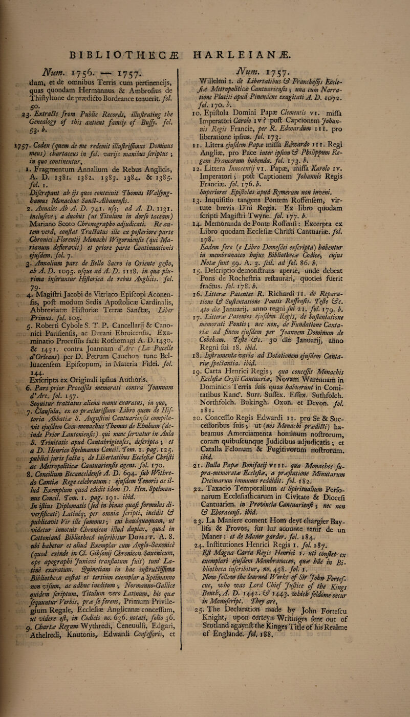 Num. 1756. — 1757- dum, et de omnibus Terris cum pertineneijs, quas quondam Hermannus & Ambrofius de Thiftyltone de praedidto Bordeance tenuerit. fol. 5°- 23. Extracts from Public Records, illujlrciting the Genealogy of this antient family of Bujfy. fol. 53- *• 1757. Codex (quern de me re demit illujlrijfimus Dominus meus) chartaceus in fol. varijs manibus feriptus ; in quo continentur, 1. Fragmentum Annalium de Rebus Anglicis, A. D. 1381. 1382. 1383. 1384. & 1385. fol 1. Difcrepant ab ijs quos contexuit Thomas Walfyng- hamus Monachus Sanft-Albanenfis. 2. Annales Ab A. D. 741. ufq; ad A. D. 1131. inclufive \ a duobus (ut Titulum in dorfo taceam) Mariano Scoto Chronographo adjudicati. Re au- temvera, conflat Traftatus ille ex pofteriore parte Chronici Florentij Monachi Wigornienfis (qui Ma- rianum deforavit) et priore parte Continuationis ejufdem. fol. 7. 3. Annalium pars de Bello Sacro in Oriente gefio, ab A. D. 1095. ufque ad A. D. 1118. in qua plu- rima inferuntur Hiftorica de rebus Anglicis. fol. 79- 4. Magiftri Jacobi de Vitriaco Epifcopi Aconen- fis, poft modum Sedis Apoftolicm Cardinalis, Abbreviate Hiftorias Terre Sandte, Liber Primus, fol. 105. 5. Roberti Cybole S. T. P. Cancellarij & Cano- nici Parifienfis, ac Decani Ebroicenfis, Exa- minatio Proceflus fa£ri Rothomagi A. D. 1430. & 1431. contra Joannam d\Arc (La Pucelle d'Orleans) per D. Petrum Cauchon tunc Bel- luacenfem Epifcopum, in Materia Fidei. fol. 144* Exfcripta ex Originali ipfius Authoris. 6. Pars prior Proceffus memorati contra Joannam 4*Arc. fol. 157. Sequitur traftatus aliena mam exaratus, in quo, 7. Claufula, ex eo prsclariffmo Libro quern de Hif- toria Abbatis S. Augufiini Cantuarienfis complia¬ nt ejufdem Com-monachus Thomas de Elmham (dc- inde Prior Lantonienfis) qui nunc fervatur in Aula S. Trinitatis apud Cantabrigienfes, deferipta ; et a D. Henrico Spelmanno Concil. Tom. 1. pag. 125. publici juris fafta ; de Libertatibus Ecclefis Chrifti ac Metropolitics Cantuarienfis agens. fol. 170. 8. Concilium Becanceldenfe A. D. 694. fib Withre- do Cantis Rege celebratum : ejufdem Tenoris ac il- lud Exemplum quod edidit idem D. Hen. Spelman- ms Concil. Tom. 1. pag. 191. ibid. In iftius Diplomats (fed in binas quafi formulas di- njerfificati) Latineqper omnia feripti, incidit & publicavit Vir ille fummus; cui haudquaquam, ut videtur innotidt Chronicon illitd duplex, quod in Cottoniand Bibliotheca inferibitur Domit. A. 8. ubi habetur et aliud Exemplar cum Anglo-Saxonice (quod exinde in CL Gibfonij Chronicon Saxonicum, epe apographi Juniard tranfatum fuit) turn'' La- tine exaratum. Quinetiam in hac inftruftiffima Bibliotheca exftat et tertium exemplar a Spelmanno non vifum, ac adhuc ineditum ; Normanno-Gallice quidem feriptum, Titulum vero Latinum, his qus fequuntur Verbis, prsfeferens, Primum Privile- gium Regale, Ecclefias Anglicanse conceffum, ut videre eft, in Codicis no. 636. notati, folio 36. 9. Charts Regum Wythredi, Ceneuulfi, Edgari, Athelredi, Knutonis,. Edwardi Confejforis, et Num. 1757. Willelmi 1. de Libertatibus (A Vrancheftjs Eccle- fue Metropolises Cantuarienfis •, una cum Narra- tione Placiti apud Pinenclene exagitati A. D. 1072. fol. 170. b. 10. Epiftola Domini Pape Clementis vi. mifTa Imperatori Carolo iv? poft Capcionem Johan- nis Regis Francie, per R. Edwardum 111. pro liberatione ipfius. fol. 173. 11. Litera ejufdem Paps mi (fa Edwardo jii. Regi Anglie, pro Pace inter ipfum & Philippum Re¬ gem Franc or urn habenda. fol. 173. b. 12. Littera Innocentij v 1. Pape, miffa Karolo iv. Imperatori; poft Captionem Johannis Regis Francie. fol. 176. b. Superiores Epiftolas apud Rymerum non inveni. 13. Inquifitio tangens Pontem Roffenfem, vir¬ tu te brevis D~ni Regis. Ex libro quodam feripti Magiftri Twynt. fol. 177. b. 14. Memoranda de Ponte Roffenfi: Excerpta ex Libro quodam Ecclefie Chrifti Cantuarie. fol. 178. Eadem fere (e Libro Homefdei exfcripta) habentur in membranaceo hujus Bibliotheca Co dice, cujus Nots funt 59. A. 3. fcil. ad fol. 86. b. 15. Defcriptio demonftrans aperte, unde debeat Pons de Rocheftria reftaurari, quoties fuerit fra&us. fol. 178. b. 16. Utters Patentes R. Richardi it. de Repara¬ tions IA Suftentatione Pontis Roffenfis. Tefte tAc. A,to die Januarij, anno regni fui 21. fol. 179. b. 17. Litters Patentes ejufdem Regis, de Suftentatione memorati Pontis; nec non, de Fundatione Canta- ris ad finem ejufdem per Joannem Dominum de Cobeham. Tefte lAc. 30 die Januarij, anno Regni fui 18. ibid. 18. Injirumenta varia ad Dotationem ejufdem Canta- ris fpeftantia. ibid. 19. Carta Henrici Regis; qua concefiit Monachis Ecclefts Cnfti Cantuaris, Novam Warennam in Dominicis Terris fuis quas habuerunt in Comi- tatibus Kane. Surr. Suifex. Effex. Suthfolch. Northfolch. Bukingh. Oxon. et Devon, fol. 181. 20. Concelfio Regis Edwardi 11. pro Se &Suc- cefforibus fuis ; ut (nos Monachi prsdifti) ha- beamus Amerciamenta hominum noftrorum, coram quibufeunque Judicibus adjudicatis ; et Catalla Felonum & Fugitivofum noftrorum. ibid. 21. Bulla Paps Bonifacij vm. qua Monachos fu- pra-memorats Ecclefis, a prsftatione Minutarum Lecimarum immunes reddidit, fol. 182. £2. Taxacio Temporalium et Spiritualium Perfo- narum Ecclefiafticarum in Civitate & Diocefi Cantuarien. in Provincia Cantuarienfi ; nec non (A Eboracenfu ibid. — 23. La Maniere coment Horn deyt chargier Bay- lifs & Provos, fur lur acounte tenir de un Maner: et de Maner garden, fol. 184. 24. Inftitutiones Henrici Regis 1. fol. *87. Eft Magna, Carta Regis Henrici r. uti conftet ex exemplari ejufdem Membranaceo, qus kae in Bi¬ bliotheca inferibituri no. 458. fol. 1. Now follow the learned Works of Sir John Fortef- cue, who was Lord Chief Juftice of the Kings Bench, A. T9. 144 ^ • Cd 1443* tethich feldome occur in Manufcript. They are, 25. The Declaration made by John Fortefcu Knight, upon Certeyn Writinges fent out of Scotland agaynft th* Kinges Title of his Realme of Englande, fol. 188.