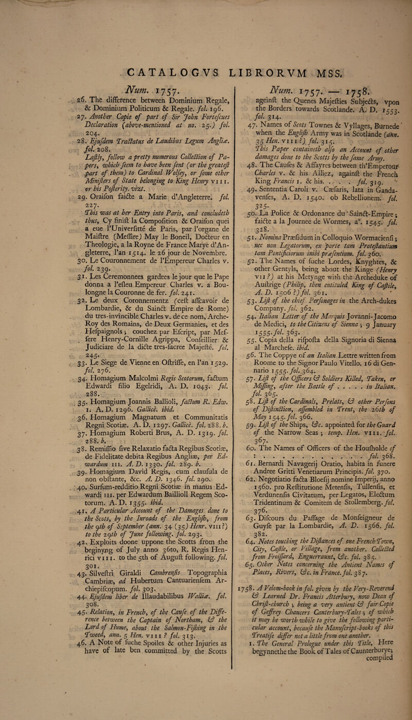 Num. 1757. 26. The difference between Dominium Regale, & Dominium Politicum & Regale, fol 196. 27. Another Copie of part of Sir John Fortefcues Declaration (above-mentioned at no. 25.) fol. 204. 28. Ejufdem Trattains de Laudihus Legum AnglU. fol. 208. Laftly, follow a pretty numerous Collection of Pa- pers, which feem to have been fent (or the great eft part of them) to Cardinal IVolfey, or fome other Minifters of State belonging to King Henry v 111. or his Pofterity. vizt. 29. Oraifon faidte a Marie d’Angleterre. fol. 227. Phis was at her Entry into Paris, and concludeth thus, Cy finift la Compofftion & Oraifon quei a eue l’Univerfftte de Paris, par l’organe de Maiftre (MeflireJ May le Boneil, Dodleur en Theologie, a la Royne de France Marye d’An¬ gleterre, l’an 1514. le 26 jour de Novembre. 30. Le Couronnement de l’Empereur Charles v. fol. 239. 31. Les Ceremonnees gardees lejour que le Pape donna a l’effeu Empereur Charles v. a Bou- longne la Couronne de fer. fol. 241. 32. Le deux Coronnementz fceft affcavoir de Lombardie, & du Sain£t Empire de Rome) du tres-invincible Charles v. de ce nom, Arche- Roy des Romains, de Deux Germanies, et des Hefpaignols ; couchez par Efcript, par Mef- fere Henry-Cornille Agrippa, Confeillier & Judiciare de la di&e tres-facree Majefte. fol. 24-5- 33. Le Siege de Vienne en Oftrifie, en Pan 1529. foil 2j6. 34. Homagium Malcolmi Regis Scotorum, fa£tum Edwardi filio Egelridi, A. D. 1043. fol. 288. 35. Homagium Joannis Ballioli, faClum R. Edw. 1. A. D. 1296. Gallice. ibid. 36. Homagium Magnatum et Communitatis Regni Scotiae. A. D. 1297. Gallice. fol. 288. b. 37. Homagium Roberti Brus, A. D. 1319. fol. 288. b. 38. Remifllo five Relaxatio fafta Regibus Scotiae, de Fidelitate debita Regibus Angliae, per Ed- wardum in.. A. D. 1330. fol. 289. b. 39. Homagium David Regis, cum claufula de non obftante, &c. A. D. 1346. fol. 290. 40. Surfum-redditio Regni Scotiae in manus Ed¬ wardi in. per Edwardum Baillioll Regem Sco¬ torum. A. D. 1355* ibid. .41. A Particular Account of the Damages done to the Scots, by the Inroads of the Englijh, from the qth of September (am. 34 (35) Henr. vm?) to the 29th of June following, fol. 293. 42. Exploits doone uppone the Scotts from the beginyng of July anno 36m, R. Regis Plen- rici vm. to the 5th of Auguft following, fol. SOI. 43. Silveftri Giraldi Cambrenfts Topographia Cambriae, ad Hubertum Cantuarienfem Ar- chiepifcopum. fol. 303. 44. Ejufdem liber de Illaudabilibus JVallire. fol. 308. 45. Relation, in French, of the Caufe of the Diffe¬ rence between the Captain of Northam, Cf the Lord of Hume, about the Salmon-Fijhing in the Tweed, ann. 5 Hen. vm ? fol. 313. 46. A Note of fuche Spoiles & other Injuries as have of late ben committed by the Scotts Num. 1757. — 1758* ageinft the Quenes Majefties Subjects, vpon the Borders towards Scotlande. A. D. 1553. N 314. 47. Names of Scots Townes & Vyllages, Burnede when the Englijh Army was in Scotlande (akn. 35 Hen. viii fol. 315. This Paper containeth alfo an Account of other damages done to the Scotts by the fame Artny. 48. The Caufes & Affayres between th’Emperour Charles v. & his Alliez, againft the French King Francis 1. & his. . . . fol. 319. 49. Sententia Caroli v. Caefaris, lata in Ganda- venfes, A. D. 1540. ob Rebellionem. fol. 325- m ' 50. La Police & Ordonance du ’ Saincff-Empire ; faicfte a la Journee de Wormes, a°. 1545. fol. 328- 51. Nomina Praefidum in Colloquio Wormacienfi; nec non Legatorum, ex ’parte tarn Proteftantium tam Pontifciorum inibi prffentium. fol. 360. 52. The Names of fuche Lordes, Knyghtes, & other Gentyls, being about the Kinge (Henry vii ?) at his Metynge with the Archeduke of Auilrige (Philip, then entituled King of Caftile, A. D. 1506 1) fol. 361. 53. Lift of the chief Perfonages in the Arch-dukes Company, fol. 362. 54. Italian Letter of the Marquis Jovanni-Jacomo de Medici, to the Citizens of Sienna ; 9 January 1555-f°l 363y 55. Copia della rifpofta della Signoria di Sienna al Marchefe. ibid. 56. The Coppye of an Italian Lettre written from Roome to the Signor Paulo Vitello. 16 di Gen- nario 1555. fol.,364. 57. Lift of the Officers & Soldiers Killed, Taken, or Miffing, after the Battle of.in Italian. fol 365- 58. Lift of the Cardinals, Prelats, L? other Perfons of DiftinCiion, affembled in Trent, the 2 6th of May 1545. fol. 366. 59. Lift of the Ships, LL. appointed for the Guard of the Narrow Seas; temp. Hen. vm. fol. 367- 60. The Names of Officers of the Houffiolde cf •••••••..fol 3^8, 61. Bernardi Navagerij Oratio, habita in funere Andree Gritti Venetiarum Principis. fol. 370. 62. Negotiatio fadta Bloefij nomine Imperij, anno 1560. pro Reftitutione Metenfis, Tullenfis, et Verdunenfis Civitatum, per Legatos, Elefhim Tridentinum & Comitem de Stollemberg.yh/. 376- 63. Difcours du Paffage de Monfeigneur de Guyfe par la Lombardie, A. D. 1566. fol. 382. 64. Notes touching the Diftances of one French Town, City, Caftle, or Village, from another. Collected from Froiffiard, Enguerraunt, IFc. fol. 385. 65. Other Notes concerning the Ant lent Names cf Places, Rivers, &c. in France, jol. 387. 758. A Vdom-book in fol. given by the Ve'/y- Reverend Cf Learned Dr. Francis Atterbury, now Dean of Chrift-church ; being a very antient Cf fair Copie of Geffrey Chaucers Canterbury-Tales ; cf which it may be worth while to give the following parti- cular account, becaufe the Manufcript-books of this Treatife differ not a little from one another. 1. The General Prologue under this Title, Here begynnethe the Book of Tales of Caunterburye; compiled