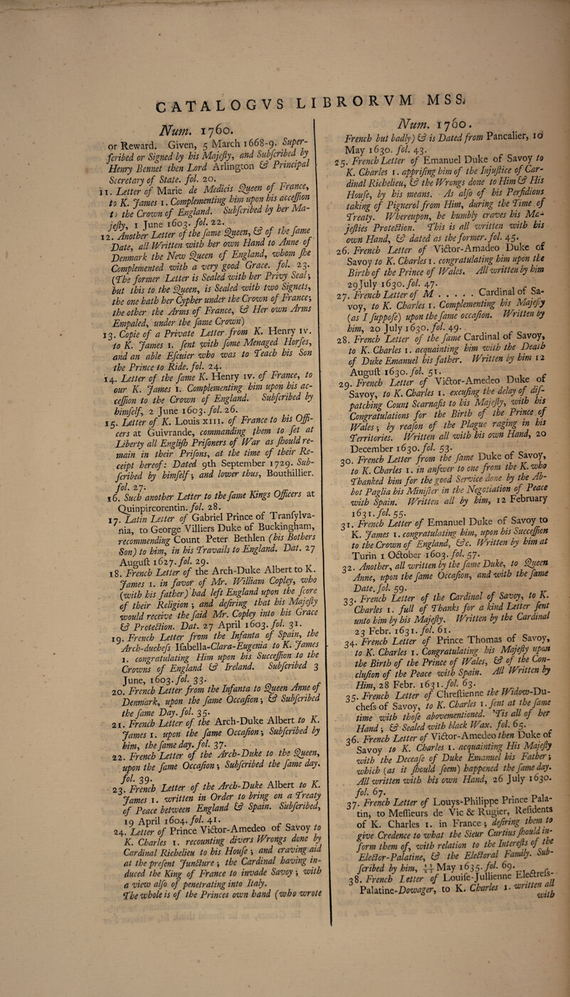 Num. 1760. or Reward. Given, 5 March 1668-9. Super- fcribed or Signed by his Majefty, and Subscribed. y Henry Bennet then Lord Arlington & Principal Secretary of State, fol. 20. i 1. Letter of Marie de Medicis Queen of Prance, to K. James 1. Complementing him upon his accejjion t) the Crown of England. Subfcnbed by her Ma¬ jefty, i June 1603. fol. 22. r 12. Another Letter of the fame Queen, fcf*/ Late, all Written with her own Hand to Anne of Lenmark the New Queen of England, whom fee Complemented with a very good Grace, fol. 23. [Lhs former Letter is Sealed with her Privy Seal-, but this to the Queen, is Sealed with two Signets, the one hath her Cypher under the Crown of France the other the Arms of France, & Her own Arms Empaled, under the fame Crown) 13. Copie of a Private Letter from K. Henry iv. to IC. James 1. fent with feme Menaged Horfes, and an able Efcuier who was to Leach his Son the Prince to Ride. fol. 24. 14. Letter of the fame K. Henry iv. of France, to our K. James 1. Complementing him upon his ac- ceffion to the Crown of England. Subfcribed by himfelf, 2 June 1603. fol.26. 15. Letter of K. Louis xm. of France to his Offi¬ cers at Guivrande, commanding them to fet at Liberty all Englifh Prifoners of Wir as fhould re¬ main in their Prifons, at the time of their Re¬ ceipt hereof: Lated 9th September 1729. Sub¬ fcribed by himfelf ; and lower thus, Bouthillier. fol. 27. 16. Such another Letter to the fame Kings Officers at Quinpircorentin./tf/. 28. 17. Latin Letter of Gabriel Prince of Tranfylva- nia, to George Villiers Duke of Buckingham, recommending Count Peter Bethlen (his Bothers Son) to him, in his Travails to England. Lat. 27 Auguft 1627«fol. 29* z 18. French Letter of the Arch-Duke Albeit to Iv. James 1. in favor of Mr. William Copley, who {with his father)'had left England upon the fcore of their Religion •, and defiring that his Majefly would receive the faid Mr. Copley into his Grace & Protection. Lat. 27 April 1603. fol. 31. 19. French Letter from the Infanta of Spain, the Arch-duchefs Kabdha-Clara-Eugenia to K. James j. congratulating Him upon his Succeffion to the Crowns of England fc? Ireland. Subfcribed 3 June, 1603. fol. 33- 20. French Letter from the Infanta to Queen Anne of Lenmark, upon the fame Occafion ■, & Subfcribed the fame Lay. fol. 35. 21. French Letter of the Arch-Duke Albert to A. James 1. upon the fame Occafion ; Subfcribed by him, the fame day. fol. 3J. 22. French Letter of the Arch-Luke to the Queen, upon the fame Occafion •, Subfcribed the fame day. 2 7°French Letter of the Arch-Luke Albert to K. James 1. written in Order to bring on a Treaty of Peace between England & Spain. Subfcribed, 19 April 1604. fol. 41* - c . . 24. Letter of Prince Vi&or-Amedeo of Savoy to K. Charles 1. recounting divers Wrongs done by Cardinal Richelieu to his Houfe *, and a aving ai at the prefent Juncture ; the Cardinal having in¬ duced the King of France to invade Savoy; with a view alfo of penetrating into Italy. The whole is of the Princes own hand (who wrote Num. 1760. French but badly) & is Lated from Pancalier, id May 1630. fol. 43. 25. French Letter of Emanuel Duke of Savoy to K. Charles 1. apprifing him of the Injuftice of Car¬ dinal Richelieu, ift the Wrongs done to Him (A His Houfe, by his means. As alfo of his Perfidious taking of Pignerol from Him, during the Lime of Treaty. Whereupon, he humbly craves his Ma- jefties Protection. This is all written with his own Hand, & dated as the former. fol. 45' 26. French Letter of Vidtor-Amadeo Duke of Savoy to K. Charles 1. congratulating him upon the Birth of the Prince of Wales. All written by him 29July 1630. fol. 47. 27. French Letter of M.Cardinal of Sa¬ voy, to K. Charles 1. Complementing his Majefty {as I fuppofe) upon the fame occafion. Written by him, 20 July 163O./0/. 49.. 28. French Letter of the fame Cardinal or Savoy, to K. Charles 1. acquainting him with the Leatb of Luke Emanuel his father. Written by him 12 Auguft 1630. fol. 51. 29. French Letter of Viftor-Amedeo Duke ot Savoy, to K. Charles 1. excufmg the delay of dif- patching Count Scarnafis to his Majefty, with his Congratulations for the Birth of the Prince of Wales •, by reafon of the Plague raging m his Territories. Written all with his own Hand, 20 December 1630. fol. 53. 30. French Letter from the fame Duke of Savoy, to K. Charles 1. in anfwer to one from the K. who Thanked him for the good Service done by the Ab¬ bot Paglia his Minifier in the Negotiation of Peace with Spain. Written all by him, 12 February 1631. fol. 5$. 31. French Letter of Emanuel Duke of Savoy to K. James 1. congratulating him, upon his Succeffion to the Crown of England, &c. Written by him at Turin 1 Odtober 1603. fol. 57. 32. Another, all written by the fame Luke, to Queen Anne, upon the fame Occafion, and with the fame Late. fol. 59* v 33. French Letter of the Cardinal of Savoy, to K. Charles 1. full of Thanks for a kind Letter fent unto him by his Majefly. Written by the Cardinal 23 Febr. 1631. fol. 61. 34. French Letter of Prince Thomas of Savoy, to K. Charles 1. Congratulating his Majefty upon the Birth of the Prince of Wales, & of the Con- clufion of the Peace with Spain. All Written by Him, 28 Febr. 1631. fol. 63. 35. French Letter of Chreftienne the Widow-Du- chefs of Savoy, to K. Charles 1. fent at the fame time with thofe abovementioned. Tis all of her Hand; & Sealed with black IF ax. fol. 65* 06. French Letter of Vidor-Amedeo then Duke of Savoy to K. Charles 1. acquainting His MajeJty with the Leceafe of Luke Emanuel his Father; which {as it fhould feem) happened the fame day. All written with his own Hand, 26 July 1630. fol. 67. _ . 37. French Letter of Louys-Philippe Prince 1 ala- tin, to Mefiieurs de Vic & Rugier, Refidents of K. Charles 1. in France; defiring them to give Credence to what the Sieur Curtius fhoui in form them of, with relation to the Inter efts oft e Elettor-Palatine, if the Elettoral Family. Sub¬ fcribed by him, ^May 1635. fol. 69. 38. French letter of Louife-Jullienne Eiedtrds- Palatint-Lowager, to K* Charles l-wnttenJtb