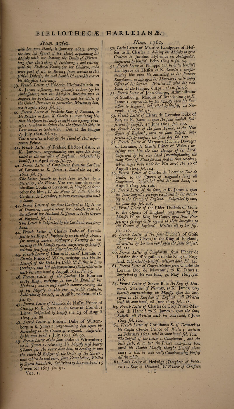 Num. 1760. with her own Hand, 6 January 1623. (except the two lajl figures of the Date) acquainting his Majefty with her leaving the Duchy of Wirtem- herg after the Taking of Heidelberg ; and retiring with the Electoral Family (or her Children, who were -part of it) to Berlin ; from whence in this pitiful Difirefs, fhe moft humbly (ft earnefily craves his Majefties Liberality. 39. French Letter of Frideric Eledtor-Palatin to K. James 1. Jhewing his gladnefs to hear {by his Ambaffadors) that his Majefties Intention was to Support the Proteftant Religion, and the States of the United Provinces in particular. Written by him, 20 Auguft 1603. fol. 73. 40. French Letter of Frideric King of Bohemia, to his Brother in Law K. Charles 1. acquainting him that his Queen had lately brought him a young Prin * cefs •, to whom he defires that the Queen his Sifter in Law would be Godmother. Dat. at the Hague -A July 1626. fol. 75. j This is written wholly by the Hand of that unfor¬ tunate Prince. 41. French Letter of Frideric Eledtor-Palatin, to K. James 1. congratulating him upon his being called to the Succejfton of England. Subfcribed by himfelf, 12 April 1603. fol. 77. 42. French Letter of Compliment from the Cardinal of Lorraine to K. James 1. Dated the 24 July 1604. fol. 79. The Letter feemeth to have been written by a Secretary ', the Words V~re tres humble et plus obeiflant Coufin et Serviteur, by himfelf, or fome other for him •, (ft his Name (ft Title Charles Cardinal de Lorraine, to have been mprejfed with a Stamp. 43. French Letter of the fame Cardinal to Cfi Anne of Denmark, complimenting her Majefty upon the Succeffion of her Husband K. James 1. to the Crown of England, fol. 81. This Letter is Subfcribed by the Cardinals own forry hand. 44. French Letter of Charles Duke of Lorrain fent to the King of England by an Herald of Armes, for want of another Meftenger ; Excufimg his not writing to his Majefty before. Subfcribed by himfelf, without fpecifying the Time when. fol. 83. 45. French Letter of Charles Duke of Lorrain, to Charles Prince of Wales, notifying unto him the Deceafe of the Duke his Unkle (ft Father in Law (perhaps, him laft abovementioned) Subfcribed with with his own hand 9 Auguft 1614.. fol. 85. 46. French Letter of the Duchefs De Bourbon to the King; notifying to him the Death of her Husband •, and in moft humble manner craving Aid of his Majefty in this Her miferable condition. Subfcribed by her Self, at Brufiels, 20 Febr. 1618. fol. 87. ' . . 47. French Letter ^Maurice de Nafiau Prince or Orange to K. James 1. in favor of Cornelius Liens. Subfcribed by himfelf the 23 of Auguft 1624. fol. 88. 48. French Letter of Frideric Duke of Wirtem- berg to K. James 1. congratulating him upon his Succeeding to the Crown of England. Subfcribed by his own hand 1 July 1603. fol. 90. 40. French Letter of the fame Duke of Wirtemberg to K. James 1. returning his Majefty moft hearty Thanks for the honor done him, in Sending to him the Habit (ft Enfigns of the Order of the Garter ■, unto which he had been, fome Tears before, Eletted by Queen Elizabeth. Subfcribed by his own hand 15 November 1603. fol. 92. VOL. I. Num. 1760. 50; Latin Letter of Maurice Landgrave of Hef- fen to K. Charles 1. defiring his Majefty to give Credence to Jacobus Hyilenius his Ambajfador. Subfcribed by himfelf. Febn 1625-6. fol. 94. , 51. French Letter of Philippe (as he Stiles himfelf) Landgrave de Hefien to K. Charles 1. comple¬ menting him upon his Succeeding’ to his Lathers Kingdomes, as alfo upon his Marriage: with many Offers of his Service. Written all with his own hand, at the Hague, 6 April 1626. fol. 96. 52. French Letter of John-George, Adminiftrator of Strasbourg, Marquis of Brandenburg to K. James 1. congratulating his Majefty upon his Suc¬ ceffion to England. Subfcribed by himfelf, 20 No- vemb. 1603. fol. 98. 53. French Letter of Henry de Lorraine Duke of Bar, to K. James \Tupon the fame Subjehl. Sub' fcribed by himfelf, 25 June 1603. fol. 100. 54. French Letter of the fame Prince, to the New Queen of England', upon the fame Subjell. Sub* fcribed alfo by himfelf, the fame day. fol. 102. 55. French Letter of Margaret Duchefs-Dowager of Lorraine, to Charles Prince of Wales ; no- tyfying unto him the late Deceafe of her Lt>rd. Subfcribed by her own hand (notwithftanding the many Tears of Bloud fhe had jhcd on that occafiion; which might have made her Eies Sore) the 10 of Auguft 1624. fol. 104. 56. French Letter of Charles de Lorraine Due de Guife, to the Queen of England', being all Compliment. Subfcribed with his own hand, 22 Auguft 1603. fol. 106. 57. French Letter of the fame, to K. James 1. upon the fame Subjebl j perhaps occafioned by his attain¬ ing to the Crown of England. Subfcribed by him, the fame day. fol. 108. 58. French Letter of the Elder Duchefs of Guife to the Queen of England, congratulating her Majefty (ft the King her Confort upon their Pro- fperity *, perhaps with regard to their Succeffion to the Crown of England. Written all by her felf. fol. 110. *\ • 59. French Letter of the fame Duchefs of Guife fKaterine de Clevesj to the King of England, all written by her own hand upon the fame Subjell, fol. 112. • . 60. French Letter of Compliment, from Henry' de Loraine due d’Aiguillon to the King of Eng¬ land. Subfcribed by himfelf, without date. fol. 14. 61. French Letter of Congratulation from Charles de Loraine Due de Mayenne •, to K. James r. Subfcribed by his own hand, 30 May 1603. fol. 116. 62. French Letter of Steven Bille the King of Den¬ mark's Governor of Norway, to K. James, very heartily congratulating his Majefty upon his Suc¬ ceffion to the Kingdom of England, all Written, with his own hand, 28 June 1603. fol. 118. 63. French Letter of Charles de Croy Prince-Mar¬ quis de Hame ? to K. James 1. upon the fame Subjell, all Written with his own hand, 8 June 1603. fol. 120. 64. French Letter of Chriftianus K. of Denmark to his Coufin Charles Prince of Wales •, written 24 February 1625. with his own hand. fol. 122. The Subjell of the Letter is Compliment \ and the Stile fuch, as to lett the Prince underftand how, much his Danifh Majefty thought himfelf above him ', or that he was really Complementing himfelf all the while. 65. Latin Letter of Hedwiga (Daughter of Fride¬ ric 11. King of Denmark, (ft Widow of Chriftian I! I