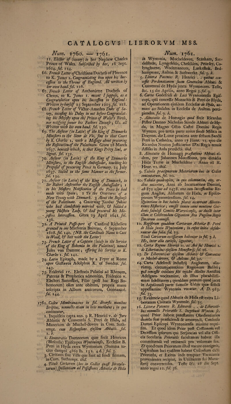 ( CATALOG VS LIBRORVM MSS, Num. 1760. ‘—•1761. 11. Eleftor of Saxony) to her Nephew Charles Prince of Wales. Subfcribed by her, 16 Sept. 1624./0/. 124. 66. French Letter 0/Chriftiana Duchefs of Florence to K. fames 1. Congratulating him upon his Sue- ceffion to the Dhrone of England. All written by her own hand. fol. 12 6. 67. French Letter of Anthoniette Duchefs of Cleves, to K. James 1. meant I fuppofe, as a Congratulation upon his Succeffion to England: Written byherfelf 25 September 1603.fol. 128. 68. French Letter of Vidor-Amedeo Luke of Sa¬ voy , excufing his Delay in not before Congratulat¬ ing his Majefty upon the Prince of Wales's Birth, nor notifying fooner his Fathers Deceafe ; (Ac. all Written with his own hand. fol. 130. 69. Dhe Anfwer (in Latin) of the King of Lenmarks Minifters to the Sieur de Vic, fent to that Court by K. Charles 1. with a Meffage about procuring the Refutation of the Palatinate. Given 28 March 1637. beneath which, is that Kings Privy Seal, or Signet, fol. 132. 70. Anfwer {in Latin) of the King of Lenmarks Minijlers, to the Englijh AmbaJJador, touching his Propofal of procuring Peace to. Germany. 24 July 1637. Sealed in the fame Manner as the former, fol. 134. 71. Anfwer (in Latin) of the King of Denmark, to Sir Robert Anftruther the Englijh Ambaffador ; 1 to his Majlers Notification of the Peace he had made with Spain; 2 Do the Overtures of a New Dreaty with Denmark. 3 About the Bufinefs of the Palatinate. 4 Concerning Jacobus Jukius who had clandefiinly married with, (A bedded a young Holfiein Lady, (A had procured his Ma- * jefiies Inter ceffion. Given 29 April 1641 fol. 136. 72. A Printed Paffe-port of Cardinal Richelieu granted to. one Mathurin Boiveau, 6 September 162 8. fol. 140. (NB. the Cardinals Name is Cutt in Wood, (A Sett with the Letter) 73. French Letter of a Captain (lately in the Service of the King of Bohemia in the Palatinat) named Jules von Damme; offering his Service to K. Charles 1. fol. 141. 74. Latin Epitaph, made by a Fryer at Rome upon Guftavus Adolphus K. of Sweden, fol. 143- 75. Friderici iv. Ele&oris Palatini ad Rhenum, Paterna & Prophetica admonitio, Friderico v. Eledori Succeflori, Filio (poll hac Regi Bo- hemorum) olim ante obitum, propria manu ’ inferipta in Album amicorum, Germanice. fol. 144. 761. Codex Membranaceus in fol. diverfis manibus Scriptus, nonnullis etiam in locis mutilatus ; in quo continentur, 1. Inquifitio capta ann. 9 R. Henrici v. de Jure Abbatis & Conventus S. Petri de Hida, ad Manerium de Muchel-dovere in Com. Suth- ampt. cum Refp.onfi.one ejufdem Abbatis. fol. r. b. 2. Enumcratio Damnorum quae fecit Henricus ('Blefenfis) Epifcopus Wyntonienfis, Ecclefias B. Petri in Hyda extra Wyntoniam fSumma to- cius dampni 48621b. 13 s. 4-d.) fol. 3. 3. Civitates five Ville que funt ad feodi firmam, in Com. Suthampt. ibid. 4. Dituli Cartarum {hoc in Codice quafi Inrotula- Num, 1761. in Wyntonia, Mucheldevre, Stanham, San- delftede, Lyngefelde, Chefelden, Peuefey, Co- lyngburne, Wodemancote, Larkeftok, Bed- hamptone, Aulton & Suthwerke./<?/. 3. b. 5. Litter# Patentes R. Henrici . . quibus con- ceffit Perdonationem fuam Generalem Abbati & Conventui de Hyda juxta Wyntoniam. Tefte, &c. 15 die Aprilis, anno Regni 3.fol. 9. 6. Carta Godefridi de Luci Wyntonienfis Epif- copi, qua conceflit Monachis B Petri de Hyda, ad Operationem ejufdem Ecclefias de Hyda, an- nuos 40 Solidos in Ecclefia de Aulton. perci- piendos./tf/. 9. b. 7. Adnotatio de Homagio quod fecit Ricardus Piftor Domno Nicholao Strode Abbati de Hy¬ da, in Magno Ohio Caftri Domini Regis Wynton, pro tertia parte unius feodi Militis in Drayton, die Lunas proxima ante feftum San&i Petri in Cathedra, anno 17 Henr. vi. quo die Ricardus Neuton Jufticiarius D“ni Regis tenuic Affifas in Aula prasdida. ibid. 8. Adnotatio de Homagij pr#ftatione Abbati ei- dem, per Johannen Moteflount, pro dimidia Hida Terras in Mucheldene : Anno 18 R. Henr. vi.- ibid. 9. Dahlia pr#cipuarum Materiarum hoc in Codice content arum. fol. 1 o. 10. Dabula quadruplex, in qua columnatim, atq\ or- dine notantur, Anni ab Incarnatione Domini, ab 3 q 2 ufque ad 1478. una cum Succeffionibus Re¬ gum Anglic, Abbatum de Hida, ac Epifco- porum Wyntonienfium./i?/. 14. Ajuinetiam in hac tabula plures occurrunt Adnota- tiones Hifierica; \ omiffd tamen omni mentione Gui- donis fabulofi Comitis Warwicenfis, ac duelli inter ilium et Colebrondum Gigantem Jive Pugilem Regis Dacorum commiffi. 11. Regiflrum quoddam Cartarum Abbati# B. Petri de Hida juxta Wyntoniam \ in ctjus initio defide- rantur duo folia, fol. 23. Dituli Cartarum exciffarum habentur in fol. 3. b. Hie, inter alia curiofa, leguntur, 12. Carta Regum Henrici n. ac Avi fiii Henrici 1. de Libertatibus ejufdem Monafierij. fol. 26. 13. De Libert atibus ejufdem Abbatis (A Conventus in Muchel-dovere, (A Aultone.fol. 31. 14. Carta Adelredi induftrij Anglorum, alia- rumq; circumjacentium Regionum Bafilei; qua conceffit cuidam Jibi opido dile&o Antiftiti Adelgaro vocitamine, ob iTlrus placabilifii- mam fidelitatem ; quoddam pratum quod jacet in Aquilonali parte famofe Urbis quse feibili appellamine Wyntonia vocatur. A. D. 983. f°l' 3 3' . 15. Evidence quod Abbatia de Hida eft extra Li- bertatem Civitatis Wyntonie. fol. 35. 16. Litter# Patentes R. Edwardi . . de Libertati- bus nonnullis Prioratus S. Swythuni Wynton, fc. quod Prior habeat poteftatem Obedientiarios domus fuse prasficiendi & amovendi, Confenfu Domni Epifcopi Wyntonienfis minime requi- fito. Et quod idem Prior poft Ceffionem vel Deceftiim ipforum qui Serjancias vel alia Offi- cia Secularia Prioratus facultatem habeat ilia committcndi vel retinendi pro voluntate fua. Et quod cum Prioratum illud vacare contigerit, Capitulum loci ejufdem habeat Cuftodiam diefti Prioratfts, et Exitus inde tempore Vacationis provenientes recipiat, in Utilitatem fui Mona- iterij convertendos. Tefte (Ac. 23 die Sept,