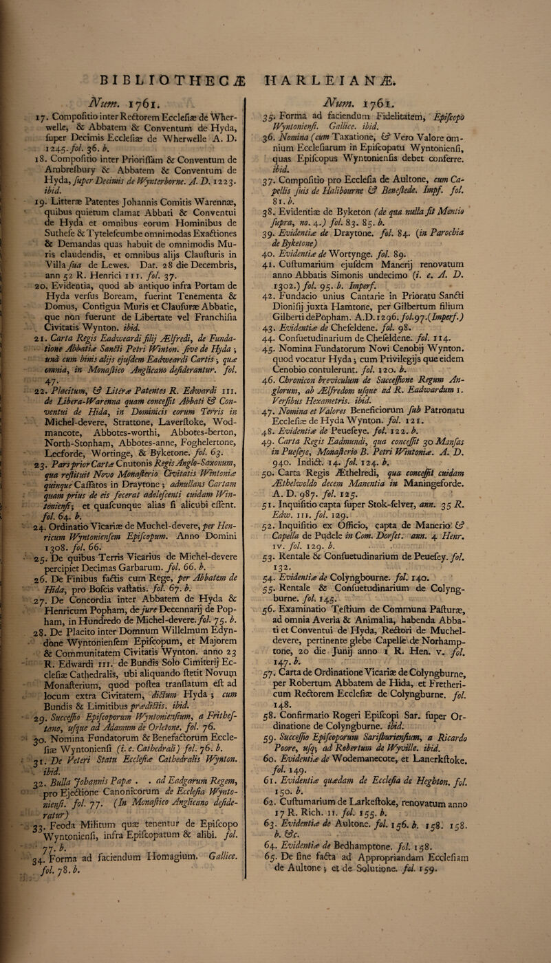 Num. 1761. 17. Compofitio inter Re&orem Ecclefise de Wher- welie, & Abbatem & Conventum de Hyda, fuper Decimis Ecclefiae de Wherwelle A. D. 1245-/0/. 36. b. \ 18. Compofitio inter PriorifTam & Conventum de Ambrefbury & Abbatem & Conventum de Hyda, fuper Decimis de Wynterborne. A. D. 1223. ibid. 19. Litterre Patentes Johannis Comitis Warennas, quibus quietum clamat Abbati & Conventui de Hyda et omnibus eorum Hominibus de i Suthefe &Tytelefcumbe omnimodas Exadtiones & Demandas quas habuit de omnimodis Mu- ris claudendis, et omnibus alijs Claufturis in Villa fua de Lewes. Dat. 28 die Decembris, ann 52 R. Henrici 111. fol. 37. 20. Evidentia, quod ab antiquo infra Portam de Hyda verfus Boream, fuerint Tenementa & Domus, Contigua Muris et Claufuras Abbatie, que non fuerunt de Libertate vel Franchifia Civitatis Wynton, ibid. 21. Carta Regis Eadweardi filij JElfredi, de Funda- tione Abbatia Sanlii Petri Winton. five de Hyda ; ttm cum birds alijs ejufdem Eadweardi Cartis *, qua cmnia, in Monaftico Anglicano defiderantur. fol. 47* 22. P taciturn, & Liter# Patentes R. Edwardi 111. ; de Libera-Warenna quam concejfit Abbati & Con¬ ventui de Hida, in Deminicis eorum Perris in Michel-devere, Strattone, Laverftoke, Wod- mancote, Abbotes-worthi, Abbotes-berton, North-Stonham, Abbotes-anne, Foghelertone, Lecforde, Wortinge, & By ketone, fol. 63. 23. Pars prior Carta Cnutonis Regis Anglo-Saxonum, \ qua reftitmt Novo Monafterio Civitatis Wintonia \ quinque Caftatos in Draytone ; adnullans Cartam quam prius de eis fecerat adolefcenti cuidam Win- tonienfi; et quafcunque alias fi alicubi client. fol. 64. b. 24. Ordinatio Vicariae de Muchel-devere, per Hen- ricum Wyntonienfem Epifcopum. Anno Domini 1308. fol. 66. 25. De quibus Terris Vicarius de Michel-devere percipiet Decimas Garbarum. fol. 66. b. 26. De Finibus fadtis cum Rege, per Abbatem de Hida, pro Bofcis vaftatis. fol. 67. b. j 27. De Concordia inter Abbatem de Hyda & Henricum Popham, de jure Decennarij de Pop- ham, inHundredo de Michel-devere. fol. 75. b. 28. De Placito inter Domnum Willelmum Edyn- done Wyntonienfem Epifcopum, et Majorem & Communitatem Civitatis Wynton, anno 23 R. Edwardi m. deBundis Solo Cimiterij Ec- | clefiae Cathedralis, ubi aliquando ftetit Novu^n Monaflerium, quod poftea tranflatum eft ad locum extra Civitatem, diffium Hyda ; cum Bundis & Limitibus pradifiis. ibid. 29. Succeffo Epifcoporum Wyntonienfium, a Frithef- j tano, ufque ad Adamum de Orletone. fol. j6. 30. Nomina Fundatorum &Benefadlorum Eccle- j fise Wyntonienfi (i.e. Cathedrali) fol. 76. b. 31. De Veteri Statu Ecclefia Cathedralis Wynton. •- ibid. \ 32. Bulla Johannis Papa . . ad Eadgarum Regem, pro Ejedrione Canonicorum de Ecclefia Wynto¬ nienfi. fol. 77. (dn Monaftico Anglicano defide- ratur) 33. Feoda Militum quae tenentur de Epifcopo Wyntonienfi, infra Epifcopatum & alibi, fol. 77' 34. Forma ad faciendum Homagium. Gallice. fol. 78 .b. Num. 1761. 35. Forma ad faciendum Fidelitatem, Epifcopo Wyntonienfi. Gallice. ibid. 36. Nomina (cum Taxatione, C? Vero Valore om¬ nium Ecclefiarum in Epifcopatu Wyntonienfi, quas Epifcopus Wyntonienfis debet conferre. ibid. 3 7. Compofitio pro Ecclefia de Aultone, cum Ca- pellis fuis de Halibaurne (A Beneftede. Impf. fol. 81. b. 38. Evidential de Byketon (de qua nulla fit Mentio fupra, no. 4.) fol. 83. 85. b. 39. Evidentia de Draytone. fol. 84. (in Parochia de Byketone) 40. Evidentia de Wortynge. fol. 89. 41. Cuftumarium ejufdem Manerij renovatum anno Abbatis Simonis undecimo (i. e. A. D. 1302.) fol. 95. b. Imperf. 42. Fundacio unius Cantarie in Prioratu Sandti Dionifij juxta Hamton'e, per Gilbertum filium Gilberti dePapham. A.D. 1296. fol.gj.(Imperf.) 43. Evidentia de Chefeldene. fol. 98. 44. Conluetudinarium de Chefeldene. fol. 114. 45. Nomina Fundatorum Novi Cenobij Wynton, quod vocatur Hyda; cum Privileges que eidem Cenobio contulerunt. fol. 120. b. 46. Chronicon breviculum de Succejfione Regum An- glorum, ab AElfredom ufque ad R. Eadwardum 1. Verfibus Hexametris. ibid. 47. Nomina et Valores Beneficiorum fub Patronatu Ecclefke de Hyda Wynton, fol. 121. 48. Evidentia de Peuefeye. fol. 122. b. 49. Carta Regis Eadmundi, qua concejfit 30 Manfas in Puefeye, Monafterio B. Petri Wintonia. A. D. 940. Indidt. 14. fol. 124. b. 50. Carta Regis iEthelredi, qua concejfit cuidam AEthelwoldo decern Manentia in Maningeforde. A. D. 987. fol. 125. 51. Inquifitio capta fuper Stok-felver, ann. 35 R- Edw. hi. fol. 129. 52. Inquifitio ex Officio, capta de Manerio’ C? Capella de Pudele in Com. Dorfet. arm. 4 Henr. iv. fol. 129. b. • 53. Rentale & Confuetudinarium de Peuefey. fol. x32* 54. Evidentia de Colyngbourne. fol. 140. 55. Rentale & Confuetudinarium de Colyng- burne. fol. 145. 56. Examinatio Teftium de Communa Pafturae, ad omnia Averia & Animalia, habenda Abba¬ ti et Conventui de Hyda, Redtori de Muchel- devere, pertinente glebe Capelle de Norhamp- tone, 20 die Junij anno 1 R. Hen. v. fol. 147. b. 57. Carta de Ordinatione Vicarise de Colyngburne, per Robertum Abbatem de Hida, et Fretheri- cum Redtorem Ecclefise de Colyngburne. fol. 148. 58. Confirmatio Rogeri Epifcopi Sar. fuper Or¬ dinatione de Colyngburne. ibid. 59. Succeffo Epifcoporum Sarijburienfium, a Ricardo Poore, ufq\ ad Robertum de Wyville. ibid. 60. Evidentia de Wodemanecote, et Lanerkftoke. fol. 149. 61. Evidentia quadam de Ecclefia de Heghton. fol. 150. b. 62. Cuftumarium de Larkeftoke, renovatum anno 17 R. Rich. ir. fol. 155. b. 63. Evidentia de Aultone. fol. 156. b. 158. 158. b. &c. 64. Evidentia de Bedhamptone. fol. 158. 65. De fine fadta ad Appropriandam Ecclefiam de Aultone j et de Solutione. fol. 159.