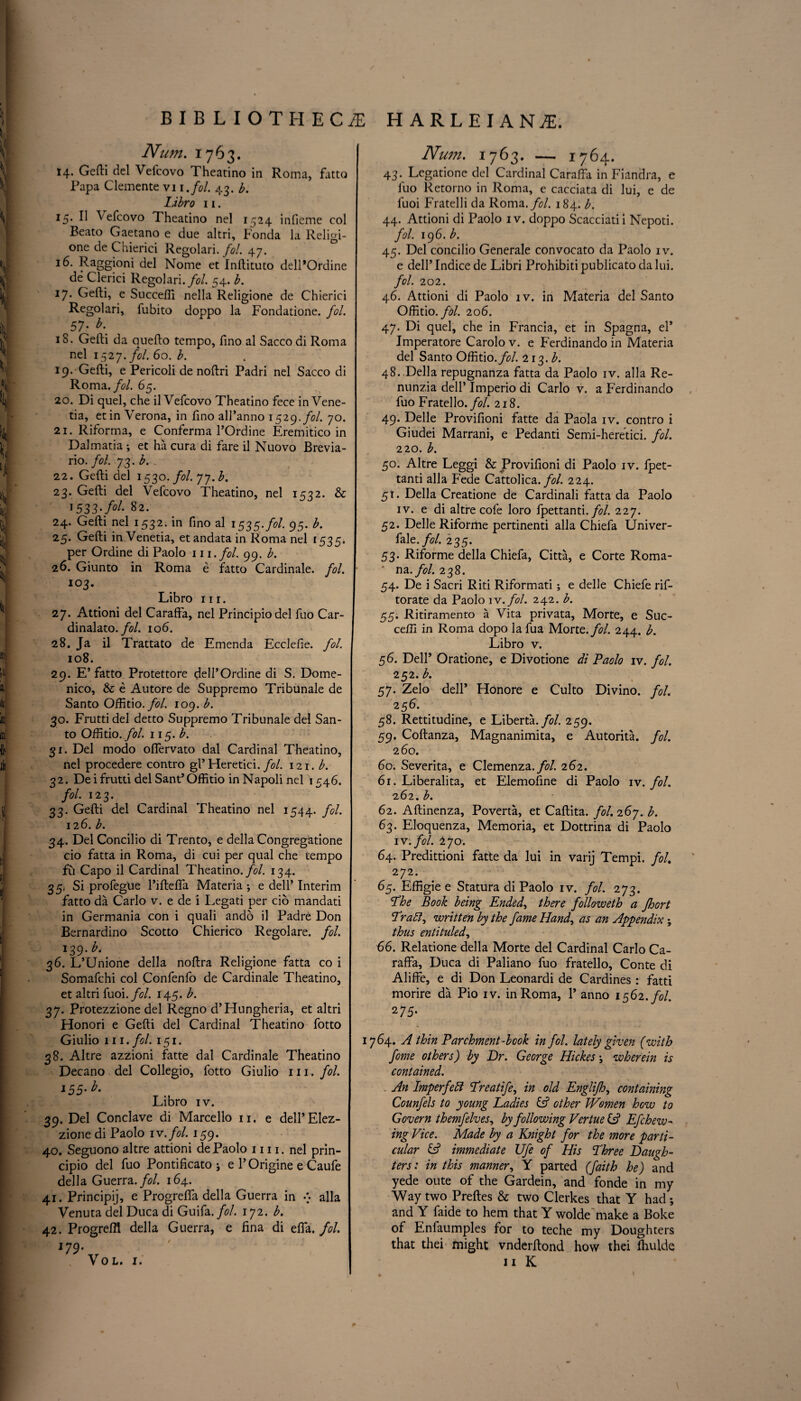 Num. 1763. 14. Gefti del Vefcovo Theatino in Roma, fatto Papa Clemente vi 1 .fol. 43. b. Libro 11. 15. II \efcovo Theatino nel 1524 inficme col Beato Gaetano e due altri, Fonda la Religi- one de Chierici Regolari. fol. 47. 16. Raggioni del Nome et Inftituto delPOrdine de Clerici Regolari./?/. 54. b. 17. Gefti, e Succefii nella Religione de Chierici Regolari, fubito doppo la Fondatione. fol. 57• 18. Gefti da quefto tempo, ftno al Sacco di Roma nel 1527./?/. 60. b. 19. Gefti, e Pericoli de noftri Padri nel Sacco di Roma./?/. 65. 20. Di quel, che il Vefcovo Theatino fece in Vene- tia, etin Verona, in ftno all’anno 1529 .fol. 70. 21. Riforma, e Conferma l’Ordine Eremitico in Dalmatia ; et ha cura di fare il Nuovo Brevia- rio. fol. 73. b. 22. Gefti del 1530. fol. 77. b. 23. Gefti del Vefcovo Theatino, nel 1532. & 1533-/^- 82. 24. Gefti nel 1532. in ftno al 1535-fol. 95. b. 25. Gefti inVenetia, et andata in Roma nel 1535. per Ordine di Paolo 111. fol. 99. b. 26. Giunto in Roma e fatto Cardinale. fol. 103. Libro nr. 27. Attioni del Carafta, nel Principiodel fuo Car- dinalato. fol. 106. 28. Ja il Trattato de Emenda Ecclefte. fol. 108. 29. E’fatto Protettore dell’Ordine di S. Dome¬ nico, & e Autore de Suppremo Tribunale de Santo Oftitio. fol. 109. b. 30. Frutti del detto Suppremo Tribunale del San¬ to Oftitio. fol. 115. b. 31. Del modo ofiervato dal Cardinal Theatino, nel procedere contro gl’Heretici. fol. in.b. 32. De i frutti del Sant* Oftitio in Napoli nel 1546. fol. 123. 33. Gefti del Cardinal Theatino nel 1544. fol. 12 6. b. 34. Del Concilio di Trento, e della Congregatione cio fatta in Roma, di cui per qual che tempo fu Capo il Cardinal Theatino .fol. 134. 35. Si profegue l’iftefta Materia ; e dell’ Interim fatto da Carlo v. e de i Legati per cio mandati in Germania con i quali ando il Padre Don Bernardino Scotto Chierico Regolare. fol. 139 -b. 36. L’Unione della noftra Religione fatta co i Somafchi col Confenfo de Cardinale Theatino, et altri fuoi .fol. 145. b. 37. Protezzione del Regno d’Hungheria, et altri Flonori e Gefti del Cardinal Theatino fotto Giulio 111 .fol. 151. 38. Altre azzioni fatte dal Cardinale Theatino Decano del Collegio, fotto Giulio 111 .fol. 155. b. Libro iv. 39. Del Conclave di Marcello 11. e dell’Elez- zione di Paolo iv.fol. 159. 40. Seguono altre attioni de Paolo 1111. nel prin- cipio del fuo Pontificato ; e 1’ Origine e Caufe della Guerra .fol. 164. 41. Principij, e Progrefla della Guerra in alia Venuta del Duca di Guifa. fol. 172. b. 42. Progreffl della Guerra, e fina di efta. fol. Num. 1763. — 1764. 43* Legatione del Cardinal Carafta in Fiandra, e fuo Retorno in Roma, e cacciata di lui, e de fuoi Fratelli da Roma .fol. 184. b. 44. Attioni di Paolo iv. doppo Scacciatii Nepoti. fol. 196. b. 45. Del concilio Generale convocato da Paolo iv. e dell’Indicede Libri Prohibitipublicatodalui. fol. 202. 46. Attioni di Paolo iv. in Materia del Santo Oftitio .fol. 206. 47. Di quel, che in Francia, et in Spagna, el* Imperatore Carolo v. e Ferdinando in Materia del Santo Oftitio. fol. 213. b. 48. Della repugnanza fatta da Paolo iv. alia Re- nunzia dell’ Imperio di Carlo v. a Ferdinando fuo Fratello.//. 218. 49. Delle Provifioni fatte da Paola iv. contro i Giudei Marrani, e Pedanti Semi-heretici. fol. 220. b. 50. Altre Leggi & Provifioni di Paolo iv. fpet- tanti alia Fede Cattolica. fol. 224. 5T. Della Creatione de Cardinali fatta da Paolo iv. e di altre cofe loro fpettanti. fol. 227. 52. Delle Riforme pertinenti alia Chiefa Univer- fale./<?/. 235. 53. Riforme della Chiefa, Citta, e Corte Roma- * na. fol. 238. 54. De i Sacri Riti Riformati ; e delle Chiefe rif- torate da Paolo iv.fol. 242. b. 55. Ritiramento a Vita privata, Morte, e Suc- cefli in Roma dopo la fua Morte.//. 244. b. Libro v. 56. Dell* Oratione, e Divotione di Paolo iv. fol. 252. b. 57. Zelo dell* Honore e Culto Divino. fol. 256. 58. Rettitudine, e Liberta.fol. 259. 59. Coftanza, Magnanimita, e Autorita. fol. 260. 60. Severita, e Clemenza.//. 262. 6 r. Liberalita, et Elemofine di Paolo iv. fol. 262. b. 62. Aftinenza, Poverta, et Caftita. fol. 267. b. 63. Eloquenza, Memoria, et Dottrina di Paolo iv.fol. 270. 64. Predittioni fatte da lui in varij Tempi, fol. 272. 65. Eftigie e Statura di Paolo iv. fol. 273. The Book being Ended, there followeth a fhort Tratt, written by the fame Hand, as an Appendix; thus entituled, 66. Relatione della Morte del Cardinal Carlo Ca- raffa, Duca di Paliano fuo fratello, Conte di Aliffe, e di Don Leonardi de Cardines : fatti morire da Pio iv. in Roma, 1* anno 1562./?/. 275- 1764. A thin Parchment Took in fol. lately given (with feme others) by Dr. George Hickes; wherein is contained. An Imperfeft Treatife, in old Englifh, containing Counfels to young Ladies & other Women how to Govern themfelves, by following Vertue & Efchew¬ ing Vice. Made by a Knight for the more parti¬ cular & immediate JJfe of His Three Daugh¬ ters: in this manner, Y parted (faith he) and yede oute of the Gardein, and fonde in my Way two Preftes & two Clerkes that Y had •, and Y faide to hem that Y wolde make a Boke of Enfaumples for to teche my Doughters that thei might vnderftond how thei fhulde 11 K