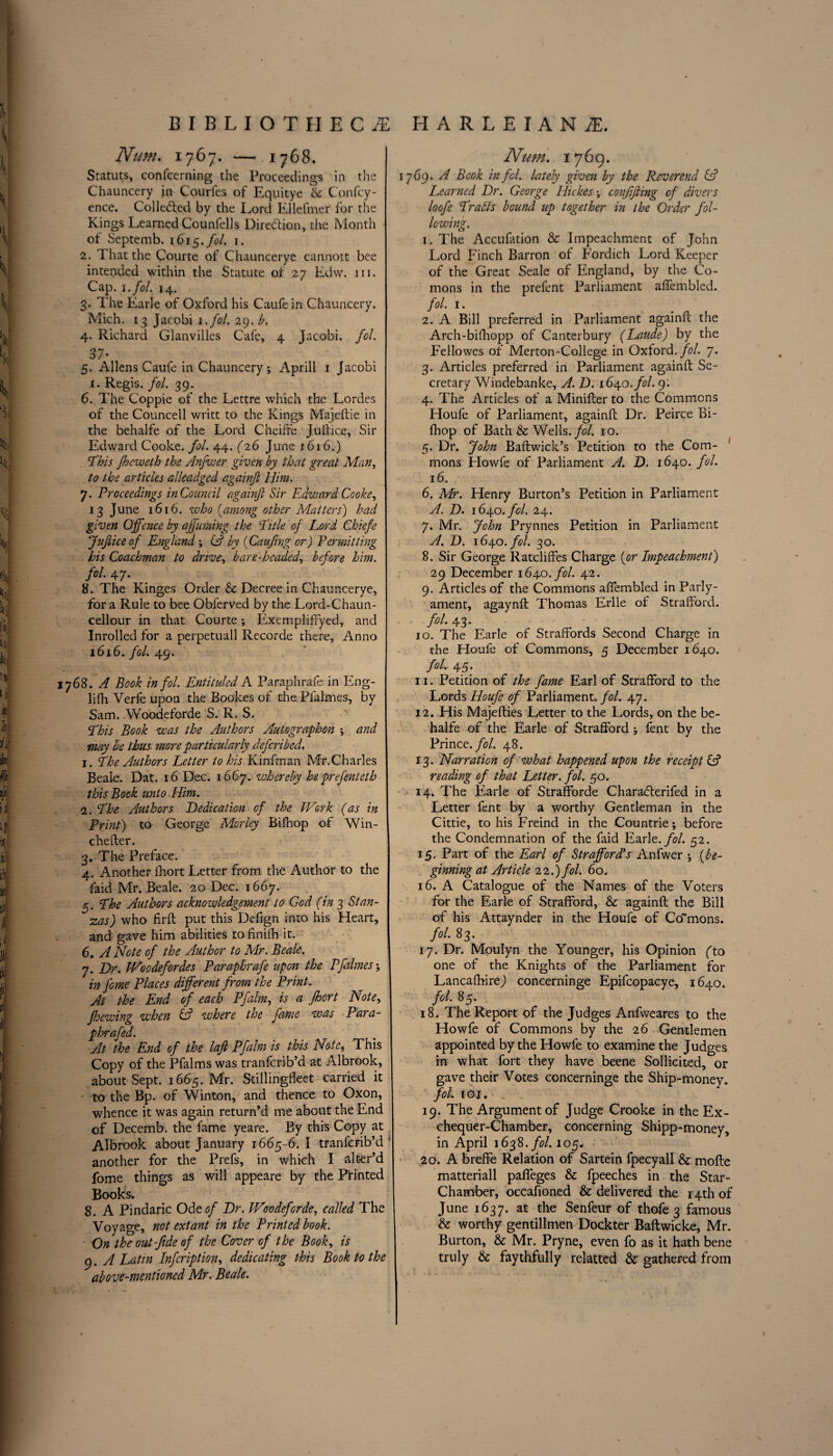 Num. 1767. —.1768. Statuts, confcerning the Proceedings in the Chauncery in Courfes of Equitye &c Confcy- ence. Colledted by the Lord Ellefmer for the Kings Learned Counfells Direction, the Month of Septemb. 1615./0/. 1. 2. That the Courte of Chauncerye cannott bee intended within the Statute of 27 Edw. in. Cap. i.fol. 14. 3. The Earle of Oxford his Caufein Chauncery. Mich. 13 Jacobi i.fol. 29. b. 4. Richard Glanvilles Cafe, 4 Jacobi, fol. 37- 5. Allens Caufe in Chauncery ; Aprill 1 Jacobi i. Regis, fol. 39. 6. The Coppie of the Lettre which the Lordes of the Councell writt to the Kings Maj.eftie in the behalfe of the Lord Cheifte Jultice, Sir Edward Cooke, fol. 44. 626 June 1616.) 1This Jheweth the Anfwer given by that great Man, to the articles alleadged againft Him. 7. Proceedings in Council againft Sir Edward Cooke, 13 June 1616. who {among other Matters) had given Offence by affuming the Title of Lord Chiefe Juftice of England *, & by {Caufing or) Permitting his Coachman to drive, bare-headed, before him. fol. 47. 8. The Kinges Order & Decree in Chauncerye, for a Rule to bee Obferved by the Lord-Chaun- cellour in that Courte; Exempfiffyed, and Inrolled for a perpetuall Recorde there. Anno 1616. fol. 49. 1768. A Book in fol. Entituled A Paraphrafe in Eng- lifh Verfe upon the Bookes of the Pfalmes, by Sam. Woodeforde S. R. S. This Book was the Authors An to graph on ; and may be thus more particularly defcribed. 1. The Authors Letter to his Kinfman Mr.Charles Beale. Dat. 16 Dec. 1667. whereby heprefenteth this Bock unto Him. 2. The Authors Dedication of the Work (as in Print) to George Morley Bifhop of Win- chefter. 3. The Preface. 4. Another fhort Letter from the Author to the faid Mr. Beale. 20 Dec. 1667. g. The Authors acknowledgement to God (in 3 Stan¬ zas) who firft put this Defign into his Heart, and gave him abilities to finifti it. 6. A Note of the Author to Mr. Beale. 7. Dr. IHoodefordes Paraphrafe upon the Pfalmes; in fame Places different from the Print. At the End of each Pfalm, is a fhort Note, Jhewing when & where the fame was Para- p hrafed. At the End of the lafl Pfalm is this Note, This Copy of the Pfalms was tranfcrib’d at Albrook, about Sept. 1665. Mr. Stillingfleet carried it to the Bp. of Winton, and thence to Oxon, whence it was again return’d me about the End of Decemb. the fame yeare. By this Copy at Albrook about January 1665-6. I tranfcrib’d ' another for the Prefs, in which I alter’d fome things as will appeare by the Printed Books. 8. A Pindaric Ode of Dr. JVoodeforde, called The Voyage, not extant in the Printed book. On the out-fide of the Cover of the Book, is 9. A Latin Infcription, dedicating this Book to the above-mentioned Mr. Beale. Num. 1769. 1769. A Book in fcl. lately given by the Reverend & Learned Dr. George Hickes; confifting of divers loofe Traids bound up together in the Order fol¬ lowing. 1. The Accufation & Impeachment of John Lord Finch Barron of Fordich Lord Keeper of the Great Seale of England, by the Co- mons in the prelent Parliament affembled. fol. 1. 2. A Bill preferred in Parliament againft the Arch-bifhopp of Canterbury (Laude) by the Fellowes of Merton-College in Oxford .fol. 7. 3. Articles preferred in Parliament againft Se¬ cretary Windebanke, A. D. 1640. fol. 9. 4. The Articles of a Minifter to the Commons Houfe of Parliament, againft Dr. Peirce Bi¬ fhop of Bath & Wells, fol. 10. 5. Dr. John Baftwick’s Petition to the Com¬ mons Flowfe of Parliament A. D. 1640. fol. 16. 6. Mr. Henry Burton’s Petition in Parliament A. D. 164.0. fol. 24. 7. Mr. John Prynnes Petition in Parliament A. D. 1640. fol. 30. 8. Sir George Ratcliffes Charge {or Impeachment) 29 December 164.0. fol. 42. 9. Articles of the Commons affembled in Parly- ament, agaynft Thomas Erlle of Strafford. fol. 43. 10. The Earle of Straffords Second Charge in the Houfe of Commons, 5 December 1640. fol. 45. 11. Petition of the fame Earl of Strafford to the Lords Houfe of Parliament .fol. 47. 12. His Majefties Letter to the Lords, on the be¬ halfe of the Earle of Strafford; fent by the Prince, fol. 48. 13. Narration of what happened upon the receipt & reading of that Letter, fol. 50. 14. The Earle of Strafforde Charadferifed in a Letter fent by a worthy Gentleman in the Cittie, to his Freind in the Countrie; before the Condemnation of the faid Earlt. fol. 52. 15. Part of the Earl of Strafford's Anfwer ; {be¬ ginning at Article 22.) fol. 60. 16. A Catalogue of the Names of the Voters for the Earle of Strafford, & againft the Bill of his Attaynder in the Houfe of Commons. fol. 83. 17. Dr. Moulyn the Younger, his Opinion (to one of the Knights of the Parliament for LancafhireJ concerninge Epifcopacye, 1640. fol. 85. 18. The Report of the Judges Anfweares to the Howfe of Commons by the 26 Gentlemen appointed by the Howfe to examine the Judges in what fort they have beene Sollicited, or gave their Votes concerninge the Ship-money. fol. tot. 19. The Argument of Judge Crooke in the Ex¬ chequer-Chamber, concerning Shipp-money, in April 1638. fol. 105. 20. A breffe Relation of Sartein fpecyall & mofte matteriall palfeges & fpeeches in the Star- Chamber, occafioned & delivered the 14th of June 1637. at the Senfeur of thofe 3 famous & worthy gentillmen Dockter Baftwicke, Mr. Burton, & Mr. Pryne, even fo as it hath bene truly & faythfully relatted & gathered from