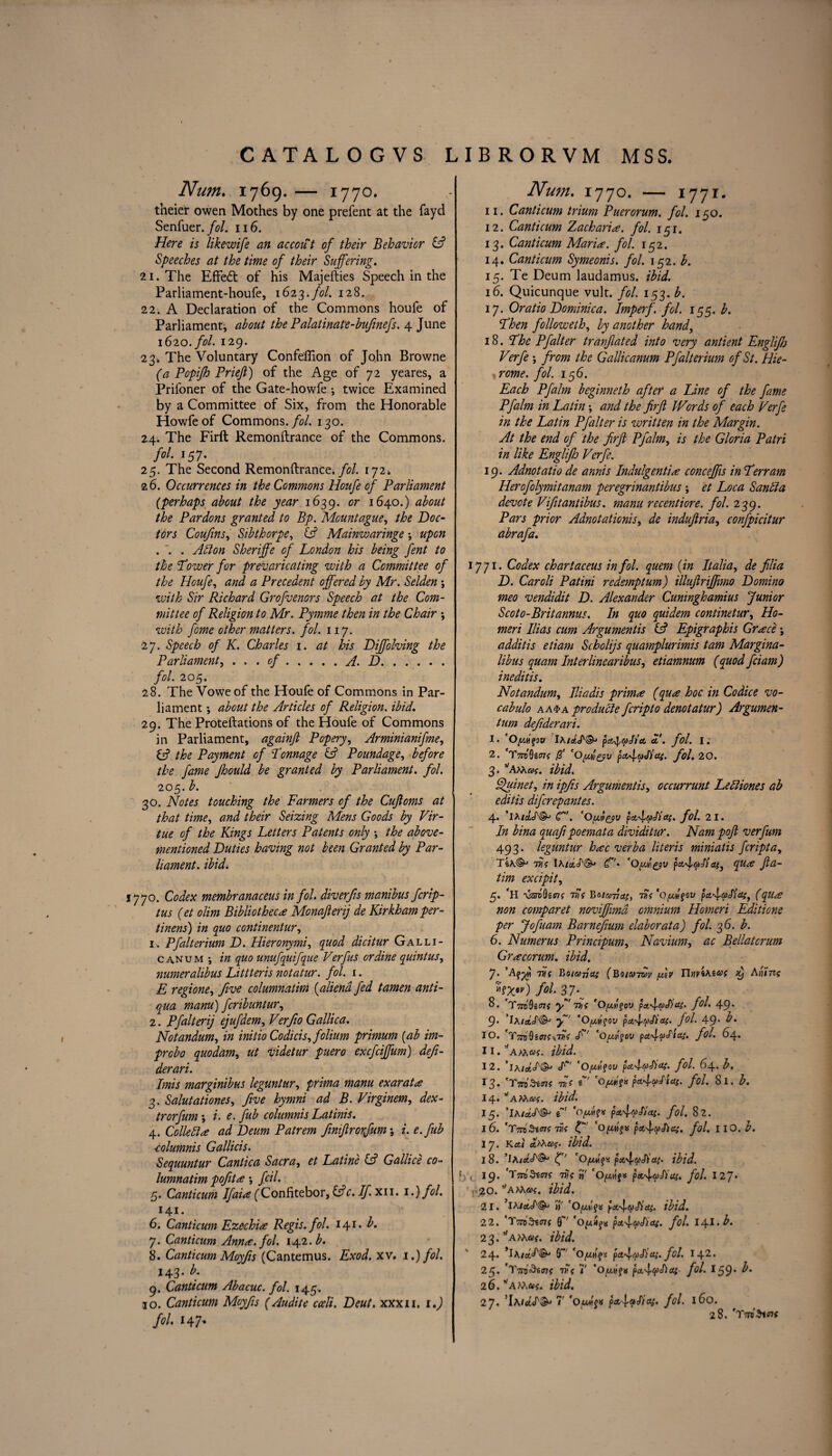 Num. 1769. — 1770. tneier owen Mothes by one prefent at the fayd Senfuer .fol. 116. Here is likewife an accout of their Behavior & Speeches at the time of their Suffering. 21. The Effect of his Majefties Speech in the Parliament-houfe, 1623.7V. 128. 22-. A Declaration of the Commons houfe of Parliament, about the Palatinate-bufinefs. 4 June 1620. fol. 129. 23. The Voluntary Confefiion of John Browne (a Popifh Priejt) of the Age of 72 yeares, a Prifoner of the Gate-howfe i twice Examined by a Committee of Six, from the Honorable Howfeof Commons. yV. 130. 24. The Firft Remonftrance of the Commons. fol. 157. 25. The Second Remonftrance. fol. 172; 26. Occurrences in the Commons Houfe of Parliament (perhaps about the year 1639. or 1640.) about the Pardons granted to Bp. Mount ague, the Doc¬ tors Coufins, Sibthorpe, IS Mainwaringe \ upon . '. . Adlon Sheriffe of London his being fent to the Lower for prevaricating with a Committee of the Houfe, and a Precedent offered by Mr. Selden \ with Sir Richard Grofvenors Speech at the Com¬ mittee of Religion to Mr. Pymme then in the Chair •, with fome other matters, fol. 117. 27. Speech of K. Charles 1. at his Diffolving the Parliament, ... of.A. D. fol. 205. 28. The Voweof the Houfe of Commons in Par¬ liament *, about the Articles of Religion, ibid. 29. The Proteftations of the Houfe of Commons in Parliament, againjl Popery, Arminianifme, iS the Payment of Tonnage & Poundage, before the fame Jhould be granted by Parliament, fol. 205. b. 30. Notes touching the Farmers of the Cufloms at that time, and their Seizing Mens Goods by Vir¬ tue of the Kings Letters Patents only •, the above- mentioned Duties having not been Granted by Par¬ liament. ibid. 1770. Codex membranaceus in fol. diverfis manibus fcrip- tus (et olim Bibliotheca Monafierij de Kirkham per - tinens) in quo continentur, 1. Pfalterium D. Hieronymi, quod dicitur Galli- canum \ in quo unufquifque Verf us or dine quint us, numeralibus Littteris notatur. fol. 1. E regione, five columnatim (aliend fed tamen anti- qua manu) fcribuntur, 2. Pfalterij ejufdem, Verfio Gallica. Notandum, in initio Codicis, folium primum (ab im- probo quo dam, ut videtur puero excfciffum) defi- derari. Imis marginibus leguntur, prima manu exarat* 3. Salutationes, five hymni ad B. Virginem, dex- trorfum •, i. e. fib columnis Latinis. 4. Collett* ad Deum Patrem fmfrorfum; i. e.fub columnis Gallicis. Sequuntur Cantica Sacra, et Latine & Gallice co¬ lumnatim pofit* *, fcil. 5. Canticum Ifai* fConfitebor, (Ac. If. xii. i.)fol. 141. Vv 6. Canticum Ezechi* Regis, fol. 141. b. 7. Canticum Ann*, fol. 142. b. 8. Canticum Moyfis (Cantemus. Exod. xv. 1.) fol. 143. b. 9. Canticum Abacuc. fol. 145. 10. Canticum Moyfis (Audite cceli. Deut. xxxii. 1.) fol. 147* Num. 1770. — 1771- 11. Canticum trium Puerorum. fol. 150. 12. Canticum Zachari*. fol. 151. 13. Canticum Mari*, fol. 152. 14. Canticum Symeonis. fol. 152. b. 15. Te Deum laudamus. ibid. 16. Quicunque vult. fol. 153. b. 17. Oratio Dominica. Imperf. fol. 155. b. Then followeth, by another hand, 18. The Pfalter tranfated into very antient Englifh Verfe ; from the Gallicanum Pfalterium of St. Hie- rome. fol. 156. Each Pfalm beginneth after a Line of the fame Pfalm in Latin; and the firft IVords of each Verfe in the Latin Pfalter is written in the Margin. At the end of the firft Pfalm, is the Gloria Patri in like Englifij Verfe. 19. Adnotatio de annis Indulgenti* conceffis in Terr am Herofolymitanam peregrinantibus ; et Loca Santta devote Vfit antibus. manu recentiore. fol. 239. Pars prior Adnotationis, de indufiria, confpicitur abrafa. 1771. Codex chartaceus in fol. quern (in Italia, de filia D. Caroli Patini redemptum) illufiriffimo Domino meo vendidit D. Alexander Cuninghamius Junior Scoto-Britannus. In quo quidem continetur, Ho- meri Ilias cum Arguments & Epigraphis Grace ; additis etiam Scholijs quamplurimis tarn Margina- libus quam Interlinearibus, etiamnum (quod fciam) ineditis. Notandum, Hindis prim* (qu* hoc in Codice vo- cabulo aa$a produtte fcripto denotatur) Argumen- tum defiderari. 1. 'Oygfov IAiaI&> pd^aj/d a. fol. I ; 2. TTradeoff V pd^aSias. fol, 20. 3. vAm«$-. ibid. Quinet, in ipfis Arguments, occurrunt Lettiones ab editis difcrepantes. 4. ’lA/&J\§^ g. 'Oyicyv pdlaAdS. fol. 21. In bina quafi poemata dividitur. Nam poji verfum 493. leguntur h*c verba Uteris miniatis fcripta, TeA©j 77\A/aS&> (Tr- ‘Oyleyv pct'ltoWay, qu* Jta- tim excipit, 5. fH 7Vt Botavcti, TVf *OyI$ov pct^aJicti, (qu* non comparet noviffmd omnium Homcri Editione per Jofuam Barnefium elaborata) fol. 36. b. 6. Numerus Principum, Navium, ac Bellatcrum Gr*corum. ibid. 7* 7V( Bo/a tjo; (Boia-jwv ylv TlYiViAzat Aiiim fol- 37 \ 8. m9i<n( y tvc ‘Oylfov pdIaJ)cu. fol. 4 9* 9* ’IaiaS®3 f 'OfAfov pciIaSiai. fol. 49* b. IO. rTm9iffii\TVC S'' ‘Oyipov palpStaf. fol. 64. ii.,fAM«f- ibid. 12. ’ia/*^©- cV 'Oyugov pcvlaSia;. fol. 64. b. 13. 'TmSi*if toV « '0/A?x p*4aStas. fol. 8 I. b. 14. vAM<»f. ibid. 15. ’Ia/IS®* £' 'o/A?x fol. 82. 16. AmSuns die ' 'oyg$* pA^cpSiai. fol. IIO. b. 17. Kctt a.rha<. ibid. 1%. ’lA/dS®3 (fi 'OyMqx pA'laSias. ibid. |yL 19* TWStOT? TVC «' ’Oyv\%* pA^aJ)u{. fol. 127* r-,20. amac. ibid. 21. ’iaiaS'®3 »' 'Oyg.^ pA^aSiaf. ibid. 22. 'TmZwnf (g' 'oy.4^ pdfySidi. fol. l\\.b. 23. ^ATAaf. ibid. 24. *lA0”' pdSfuSid;. fol. I 42. 25. TYi 7 *Ox^»f» pdlepSlai' fol. 159* 26. vAM«f. ibid. 27. ’IA/Ct^f©' 7 *0pAbaSicy. fol. 160. 28. AttoSioh