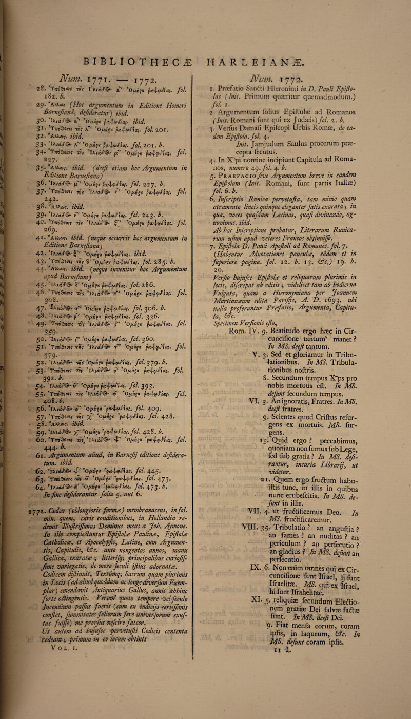 Num. 1771. — 1772. 28. 77) ? I A/o,JV§*j x,’ fOpijs pct4(Jc/)3>. fol. 182. A 29. yA>hu; (Hoc argumentum in Editione Homeri Barnefiana, defideraiur) #/*/. 3°* ^A/cfcc/'^* x.' 'o«.HfK pci'^rvcl)cti- ibid, 31’ 'Y7V0?X<n{ vi? K 'Oztjajs fol. 201. 32. yAhXa>{. ibid. 33’ a' 'oplpK p.i4cAia(. fol. 201. b. 34* T^Stc?? 77)? ’iA/cteft^ pf' 'o OitfK pct'lpj'tcti. fol. 227. 35. va\x^. (decft etiam hoc Argumentum in Editione Barnefiana) 36. juT' 'op'f* pu4?Aai. fol. 227. A 37* 't'7roStcjf vif ,lhia,S'&> V 'Oyg<>x pct4(A'l&S> fol. 242. 38. ’AMs!?, ibid. 39* f*' pa4<vJ'lal' fob 243* ^* 4°» T7)f ’’IhicLS'Sh 'Opf* px4vlistt- fol. 269. 41. ’'aaa®?. ibid. (neque occurrit hoc argumentum in Editione Barnefianaj 42. Ia' *Ofzt}git pa.4(/)Eici{. ibid. 43. 77)* o' 'o^HfK pa4&»cTj^. /<?/. 285. A 44. ’Attwf. z'A’A {neque invenitur hoc Argumentum afud Barnefium) 45* 0' 'opifx pa.ftoEld'. fol. 286. 46 77)*? ’iA/et/'^ tf*1 'OpifX pct4p‘htat. fol• 308. 47* T*' 'Opj^K fol. 306. A 48. lAissjH!?^ p ' 'optnja pai'lpdlXf. fol. 336. 49* CTtto fjlffis vis ’iA/a'cT©-' ?~7 *0//«fs pcc^yElcts. fol. 359* 50. ’iA/stJ'©-' ?'“7 *Op/f« p&4yA-J4. fol. 3 do. $1. *T'/sd&tffjf 'TVs ’iA/a'/'^* r~7 ’Oy.ri$<t p*4(pd'tu{. fol. 379• 52. ’jA/a7/^ wj 'o/awfx pa4pdtaf. fol. 379' ^* 53* CT775^ttfK W ’iA/^df'®' t/' 'Op/fS pct4(f>ElOii. fol. 392. b. 54. 'iAleteT©' u' pa.4<f>drids. fol. 393. | 55. 'T77D$t07? 77)? ’lA/Cfc^^ <p’ 'oJ/11JX pet4vM*f- fol. • 408.A ‘ 56. *iA/«t^^ p~7 '0/un?« *p«6:4W^fitf. fol• 409. 57. 'TtTO^*^? 77)? %' 'OfitffS Cpct4^<^. /<?/. 428. 58. ”a?a©?. I A'A 59. ,IA/<*=»'®J 'OpifX 'p^U.fol. 428. A 60. 'TWSsst? 7JJ?]’iA/aJX^* 4^ 'Op-CWfK 'p&iyAus. fol. 444* 61. Argumentum aliud, in Barnefj editione defidera- tum. ibid. 62. ’iA/itcN^ 4' *0/un{v 'p&haEtas. fol. 445* 63. *Tid^iois 77)? fiJ' *Op')f# *-p«.4^»et?. fol. 473. 64. ’iAifi&J^ ‘opif* Cpa4^<«?» fol. 4-73' In fine defiderantur folia 5. 40/ 6. 1772. Codex (oblcngioris formic) membranaceus, in fol. min. quern, caris conditionibus, in Hollandia re¬ demit lllufiriffimus Deminus meus a Joh. Aymone. In illo compleoluntur Epijlola Baulina, Epijlola Catholic a, et Apocalypfis, Latine, Argumen¬ ts, Capitulis, &c. ante nongentos annos, manu Gallica, exarata *, litterifq-, principalibus curiofif- fime variegatis, de more feculi ijlius adornata. Codicem difiinxit, Eextumq-, Sacrum quam plurimis in Eocis (ad aliud quoddam ac longe diverfum Exem¬ plar) emendavit Antiquarius Gallus, annis abhinc forte eftingentis. Veruni' quoto tempore velfeculo lncendium pajfus fuerit (cum ex indieijs certiffimis conflet, fummitates foliorum fere unherforum exuf- tas fuijfe) me prorfus nefeire fateor. Ut autem ad hujufee pervetufii Codicis content a redeam primum in eo locum obiintt V o l. 1. Nian. 1772, 1. Prrefatio Sanfti Hieronimi inD. Pauli Epiflo- las {Init. Primum quasritur quemadmodum.) fol. 1. 2. Argumentum folius Epiftulae ad Romanos (Init. Romani funt qui ex Judaeis) fol. 2. b. 3. Verfus Damafi Epifcopi Urbis Romae, de ea- dem Epijlola. fol. 4. Init. Jamjudum Saulus procerum pras- cepta fecutus. 4. In Xpi nomine incipiunt Capitula ad Roma¬ nos, numero 49. fol. 4. b. 5. PraefacioJive Argumentum breve in eandem Epiftolam (Init. Romani, funt partis Italias) fol. 6. b. 6. Inf crip tio Runic a pervetufta, tam minio quam atramento lineis quinque eleganter fatis exarata *, in qua, voces quafdam Latinas, quafi divinando, ag~ novimus. ibid. Ab hac Infcriptione probat ur. Liter arum Runica- rum ufum apud veteres Francos obtinuijfe. 7. Epijlola D. Pauli Apofkoli ad Romanos, fol. 7. {Habentur Adnotationes paucula, eadem et in fuperiore pagina. fol. 12. b. 13. lAc.) 19. b. 20. Verfio hujufee Epijlola et reliquarum plurimis in locis, diferepat ab editis \ videlicet tam ab hodierna Vulgata, quam a Hieronymiana per Joannem Martianaum edit a Parifijs, A. D. 1693. ubi nulla proferuntur Prafatio, Argument a, Capita la, bp c. Specimen Verfionis efto, Rom. IV. 9. Beatitudo ergo haec In Cir- cuncifione tantum' manet ? In MS. deefi tantum. V. 3. Sed et gloriamur in Tribu- -lationibus. In MS. Tribula- rionibus noftris. 8. Secundum tempus X~ps pro nobis mortuus eft. In MS. defunt fecundum tempus. VI. 3. Anignoratis, Fratres. In MS. deefi fratres. 9. Scientes quod Criftus refur- gens ex mortuis. MS. fur- gens. 15. Quid ergo ? peccabimus, quoniam nonfumus fubLege, fed fub gratia ? In MS. defi- rantur, incuria Librarij, ut videtur. 21. Quern ergo fru&um habu- iftis tunc, in illis in quibus nunc erubefeitis. In MS. de¬ funt in illis. VII. 4. ut fru&ificemus Deo. In MS. fru&ificaremur. VIII. 35. Tribulatio ? an anguftia ? an fames ? an nuditas ? an period um ? an perfecutio ? an gladius ? In MS. defunt an perfecutio. IX. 6. Non enim omnes qui exCir- cuncifione funt Ifrael, ij funt Ifraelitas. M.S. qui ex Ifrael, hi funt Ifrahelitae. XI. 5* reliquiae fecundum Eledlio- nem gratite Dei falvm fadae font. In MS. deefi Dei. 9. Fiat menfa eorum, coram ipfis, in laqueum, (Ac. In MS. defunt coram ipfis. ij JL