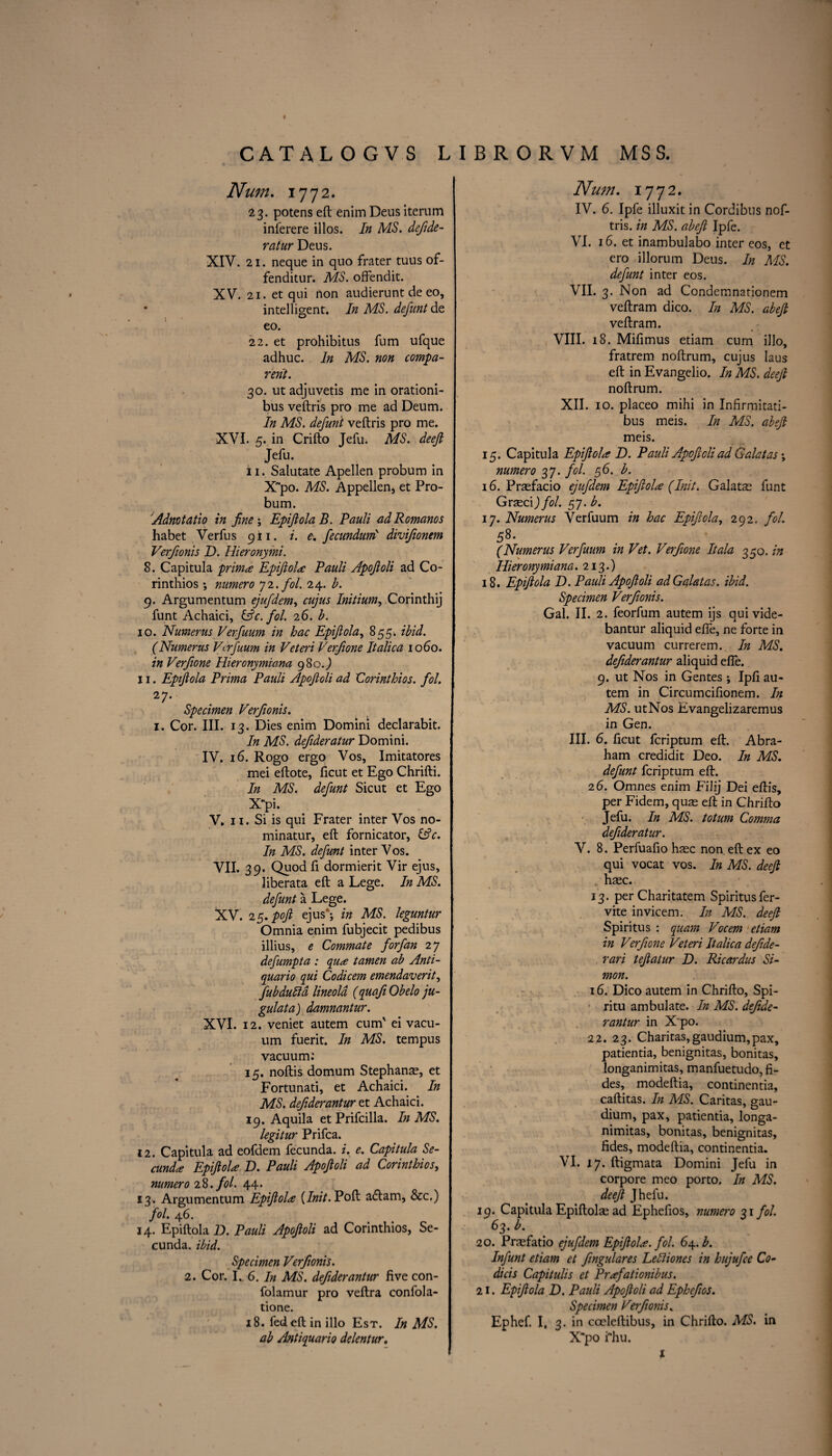 CATALOGVS LIBRORVM MSS. Num. 1772. 23. potens eft enim Deus iterum inlerere illos. In MS. defde- ratur Deus. XIV. 21. neque in quo frater tuus of- fenditur. MS. offendit. XV. 21. et qui non audierunt de eo, * intelligent. In MS. defunt de eo. 22. et prohibitus fum ufque adhuc. In MS. non compa¬ red. 30. ut adjuvetis me in orationi- bus veftris pro me ad Deum. In MS. defunt veftris pro me. XVI. 5. in Crifto Jefu. MS. deefi Jefu. ii. Salutate Apellen probum in X~po. MS. Appellen* et Pro¬ bum. Admtatio in fine; Epiftola B. Pauli ad Romanos habet Verfus 911. i. e. fecundurn' divifionem Verfionis D. Hieronymi. 8. Capitula primes Epiftola: Pauli Apofioli ad Co- rinthios; numero 72. fol. 24. b. 9. Argumentum ejufdem, cujus Initium^ Corinthij funt Achaici, (Ac. fol. 26. b. 10. Numerus Verfuum in hac Epifiola, 855. ibid. (Humerus Vtrfuum in Veteri Verfione Italica 10do. in Verfione Hieronymiana 980.J 11. Epifiola Prima Pauli Apofioli ad Corinthios. fol. 27- Specimen Verfionis. 1. Cor. III. 13. Dies enim Domini declarabit. In MS. defideratur Domini. IV. 16. Rogo ergo Vos, Imitatores mei eftote, ficut et Ego Chrifti. In MS. defunt Sicut et Ego Xpi. V. 11. Si is qui Frater inter Vos no¬ minator, eft fornicator, (Ac. In MS. defunt inter Vos. VII. 39. Quod ft dormierit Vir ejus, liberata eft a Lege. In MS. defunt a Lege. XV. 25. poft ejus'; in MS. leguntur Omnia enim fubjecit pedibus illius, e Commate forfan 27 defumpta : qu<e tamen ab Anti- quario qui Codicem emendaverit, fubdulld lineola (quafiObelo ju- gulata) damnantur. XVI. 12. veniet autem cum' ei vacu¬ um fuerit. In MS. tempus vacuum: 15. noftis domum Stephanas, et Fortunati, et Achaici. In MS. defderantur et Achaici. 19. Aquila etPrifcilla. In MS. legitur Prifca. 12. Capitula ad eofdem fecunda. i. e. Capitula Se- cundes EpifioU D. Pauli Apofioli ad Corinthios, numero 28. fol. 44. 13. Argumentum Epiftola [Init. Poft adtam, &c.) fol. 46. 14. Epiftola D. Pauli Apofioli ad Corinthios, Se- cunda. ibid. Specimen Verfionis. 2. Cor. I. 6. In MS. defderantur five con- folamur pro veftra confola- tione. 18. fed eft in illo Est. In MS. ab Antiquario delentur. Num. 1772. IV. 6. Ipfe illuxit in Cordibtis nof- tris. in MS. abeft Ipfe. VI. 16. et inambulabo inter eos, et ero illorum Deus. In MS. defunt inter eos. VII. 3. Non ad Condemnationem veftram dico. In MS. abeft veftram. VIII. 18. Mifimus etiam cum illo, fratrem noftrum, cujus Iaus eft in Evangelio. In MS. deefi noftrum. XII. 10. placeo mihi in Infirmitati- bus meis. In MS. abeft meis. 15. Capitula Epiftola D. Pauli Apofioli ad Galatas; numero 37. fol. 56. b. 16. Prasfacio ejufdem Epifiola (Init. Galatas funt Grasci) fol. 57. b. 17. Numerus Verfuum in hac Epiftola, 292. fol. 58. (Numerus Verfuum in Vet. Verfione It ala 350 .in Hieronymiana. 213.) 18. Epifiola D. Pauli Apofioli ad Galatas. ibid. Specimen Verfionis. Gal. II. 2. feorfum autem ijs qui vide- bantur aliquid efte, ne forte in vacuum currerem. In MS. defderantur aliquid efte. 9. ut Nos in Gentes; Ipfi au¬ tem in Circumcifionem. In MS. utNos Evangelizaremus in Gen. III. 6. ficut feriptum eft. Abra¬ ham credidit Deo. In MS. defunt feriptum eft. 2 6. Omnes enim Filij Dei eftis, per Fidem, quas eft in Chrifto Jefu. In MS. totum Comma defideratur. V. 8. Perfuafio hsec non eft ex eo qui vocat vos. In MS. deefi hasc. 13. per Charitatem Spiritusfer- vite invicem. In MS. deefi Spiritus : quam Vocem etiam in Verfione Veteri Italica defde- rari tefiatur D. Ricardus Si¬ mon. 16. Dico autem in Chrifto, Spi- ritu ambulate. In MS. def de¬ rantur in X'po. 22. 23. Charitas,gaudium,pax, patientia, benignitas, bonitas, longanimitas, manfuetudo, fi- des, modeftia, continentia, caftitas. In MS. Caritas, gau¬ dium, pax, patientia, longa¬ nimitas, bonitas, benignitas, fides, modeftia, continentia. VI. 17. ftigmata Domini Jefu in corpore meo porto. In MS. deefi Jhefu. 19. Capitula Epiftolas ad Ephefios, numero 31 fol. 63. b. 20. Prrefatio ejufdem Epiftola. fol. 64. b. Infunt etiam et fngulares LeBiones in hujufee Co- dicis Capitulis et Prafationibus. 21. Epiftola D. Pauli Apofioli ad Ephefios. Specimen Verfionis. Ephef. I, 3. in cceleftibus, in Chrifto. MS. in X~po fhu. 1