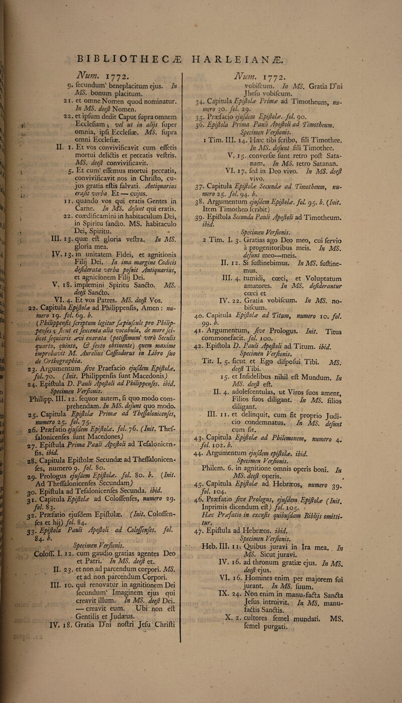 Num. 1772. 9. fecundum' beneplacitum ejus. In MS. bonum placitum. 21. et omneNomen quod nominatur. In MS. deeft Nomen. 22. et ipfum dedit Caput fupraomnem Eccleiiam ; vel ut in alijs fuper omnia, ipfi Ecclefis. MS. fupra omni Ecclefiae. II. I. Et vos convivificavit cum efletis mortui delidis et peccatis veftris. MS. deeji convivificavit. 5. Et cum' effemus mortui peccatis, convivificavit nos in Chrifto, cu- jus gratia eftis falvati. Antiquarius erafit verba Et — cujus. 11. quando vos qui eratis Gentes in Carne. In MS. defunt qui eratis. 22. cosdificamini in habitaculum Dei, in Spiritu fando. MS. habitaculo Dei, Spiritu. III. i3.qus eft gloria veftra. In MS. gloria mea. IV. I3. in unitatem Fidei, et agnitionis j Filij Dei. In ima margine Codicis defiderata verba pofnit Antiquarius, et agnicionem Filij Dei. V. 18. implemini Spiritu Sando. MS. deeji Sando. VI. 4. Et vos Patres. MS. deeji Vos. 22. Capitula EpiftoU ad Philippenfis, Amen : nu- mero 19. fol. 69. b. (.Philippenfis fcriptum legitar fapiufcule pro Philip- penfes *, ficut et fexcenta alia vocabula, de more fci- licet fequioris <evi exarata {potijfimum' verb Seculis quarto, quinto, & fexto obtinente) quern maxime imprcbavit M. Aurelius Cajftodorus in Libro fuo de Orthographia. 23. Argumentum five Praefacio ejufdem EpiftoU. fol. jo. (Init. Philippenfis funt MacedonisJ 24. Epiftula D. Pauli Apofoli ad Philippenfes. ibid. Specimen Verfionis. Philipp. III. 12. fequor autem, fi quo modo com- prehendam. In MS. defunt quo modo. 25. Capitula EpiftoU Prim# ad ThefJ'alonicenfes, numero 25. fol. 75. 26. Prsfatio ejufdem EpiftoU. fol. 76. (Init. Thef- falonicenfes funt MacedonesJ 27. Epiftula Prima Pauli Apofioli ad Tefalonicen- fis. ibid. 28. Capitula Epiftolae Secundae ad Theflalonicen- fes, numero 9. fol. 80. j 29. Prologus ejufdem EpiftoU. fol. 80. b. {Init. Ad Theflalonicenfes SecundamJ 30. Epiftula ad Tefalonicenfes Secunda. ibid. 31. Capitula EpiftoU ad Colofienfes, numero 29. fol. 83. 32. Prasfatio ejufdem Epiftolae. (Init. Colofifen- fes et hij) fol. 84. 33. Epiftola Pauli Apofoli ad Coloffenfes. fol. 84. b. Specimen Verfionis. Colofif. I. 12. cum gaudio gratias agentes Deo et Patri. In MS. deeji et. II. 23. et non ad parcendum corpori. MS. et ad non parcendum Corpori. III. 10. qui renovatur in agnitionem Dei j fecundum' Imaginem ejus qui creavit ilium. In MS. deefi Dei. ; •— creavit eum. Ubi non eft Gentilis et Judaeus. IV. 18. Gratia Dm noftri Jefu Chrifti Num, 1772. vobifcum. In MS. Gratia D~m Jhefu vobifcum. 34. Capitula EpiftoU Primal ad Timotheum, nu¬ mero 30. fcl. 29. 35. Praefacio ejufdem EpiftoU. fol. 90. 36. Epiftola Prima Pauli Apofoli ad ‘Timotheum. Specimen Verfionis. 1 Tim. III. 14. Haec tibi feribo, fili Timothee. In MS. defunt fili Timothee. V. 15. converfie funt retro poll Sata- nam. In MS. retro Satanan. VI. 17. fed in Deo vivo. In MS. deeft vivo. 37. Capitula EpiftoU Secund<e ad Timotheum, nu¬ mero 25. fol. 94. b. 38. Argumentum ejufdem EpiftoU. fol. 95. b. {Init. Item Timotheo feribit) 39. Epiftola Secunda Pauli Apofoli ad Timotheum. ibid. • Specimen Verfionis. 2 Tim. I. 3. Gratias ago Deo meo, cui fervio a progenitoribus meis. In MS. defunt meo—meis. II. 12. Si fuftinebimus. In MS. fuftine- 1 nuis. III. 4. tumidi, coed, et Voluptatum amatores. In MS. defiderantur cceci et IV. 22. Gratia vobifcum. In MS. no- bifeum. 40. Capitula EpiftoU ad Titum, numero 10. fol. 99. b. 41. Argumentum, five Prologus.- Init. Titus commonefacit. fol. 100. 42. Epiftola D. Pauli Apofioli ad Titum. ibid. Specimen Verfionis. Tit. I. 5. ficut et Ego difpofui Tibi. MS: deeft Tibi. 15. et Infidelibus nihil eft Mundum. In MS. deeft eft. II. 4. adolefcentulas, ut Viros fuos ament, Filios fuos diligant. In MS. filios diligant. III. 11. et delinquit, cum fit proprio Judi- cio condemnatus. In MS. defunt cum fit. 43. Capitula EpiftoU ad Philemonemy numero 4; fol. 102. b. 44. Argumentum ejufdem epiftola. ibid. Specimen Verfionis. Philem. 6. in agnitione omnis operis boni. In MS. deeft operis. 45. Capitula EpiftoU ad Flebrasos, numero 39. fol. 104. 46. Praefatio five Prologus, ejufdem EpiftoU (Init. Inprimis dicendum eft J fol. 105. / Hac Praefatio in excufis quibufdam Biblijs omitti- tur. 47. Epiftula ad Hebraeos. ibid. Specimen Verfionis. Heb. III. iii Quibus juravi in Ira mea. In MS. Sicut juravi. IV. 16. ad thronum gratis ejus. In MS. deeft ejus. VI. 16. Homines enim per majorem fui jurant. In MS. fuum. IX. 24. Non enim in manu-fa&a Sanda Jefus introivit. In MS. manu- fadis Sandis. X. 2. cultores femel mundati. MS. femel purgati.