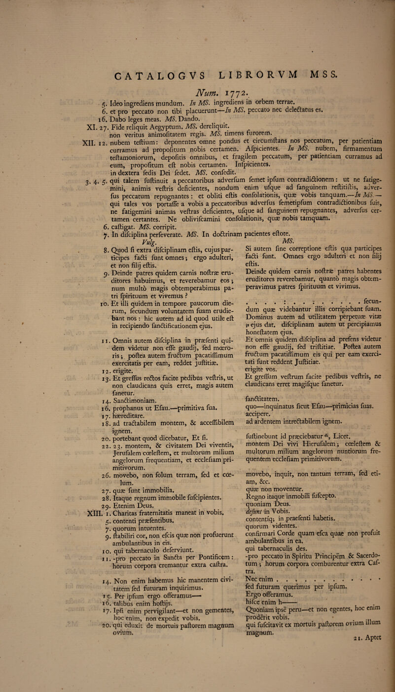 Num. 1772. 5. Ideo ingrediens mundum. In MS. ingrediens in orbem terrae. 6. et pro peccato non tibi placuerunt—In MS. peccato nec deledatus es, 16. Dabo leges meas. MS. Dando. XI. 27. Fide reliquit Aegyptum. MS, dereliquit. non veritus animofitatem regis. MS. timens furorem. XII. 12. nubem teftium: deponentes omne pondus et circumftans nos peccatum, per patientiam curramus ad propofitum nobis eertamen. Afpicientes. In MS. nubem, firmamentum teftamoniorum, depofitis omnibus, et fragilem peccatum, per patientiam curramus ad eum, propofitum eft nobis eertamen. Infpicientes. in dextera fedis Dei fedet. MS. confedit. 3. 4. 5. qui talem fuftinuit a peccatoribus adverfum femet ipfum contradidionem: ut ne fatige- mini, animis veftris deficientes, nondum enim ufque ad fanguinem reftitiftis, adver- fus peccatum repugnantes: et obliti eftis confolationis, quae vobis tanquam.—In MS — qui tales vos portafie a vobis a peccatoribus adverfus femetipfum contradidionibus fuis, ne fatigemini animas veftras deficientes, ufque ad fanguinem repugnantes, adverfus cer- tamen certantes. Ne oblivifeamini confolationis, qu^ nobis tamquam. 6. caftigat. MS. corripit. 7. In difeiplina perfeverate. MS. In dodrinam pacientes eftote. Vulg. 8. Quod ft extra difeiplinam eftis, cujuspar- ticipes fadi funt omnes; ergo adulteri, et non filij eftis. 9. Deinde patres quidem carnis noftras eru- ditores habuimus, et reverebamur eos; num multo magis obtemperabimus pa- tri fpirituum et vivemus ? 10. Et illi quidem in tempore paucorum die- rum, fecundum voluntatem fuam erudie- bant nos : hie autem ad id quod utile eft in recipiendo fandificationem ejus. 11. Omnis autem difeiplina in prsefenti qui¬ dem videtur non efle gaudij, fed mcero- ris; poftea autem frudum pacatiflimum exercitatis per earn, reddet juftitias. 12. erigite. 13. Et greflus redos facite pedibus veftris, ut non claudicans quis erret, magis autem fanetur. 14. Sandimoniam. 16. prophanus ut Efau.—primitiva fua. 17. haereditare. 18. ad tradabilem montem, & acceflibilem ignem. 20. portebant quod dicebatur, Et fi. 22. 23. montem, & civitatem Dei viventis, Jerufalem coeleftem, et multorum milium angelorum frequentiam, et ecclefiam pri- mitivorum. 26. movebo, non folum terram, fed et coe- lum. 27. quae funt immobilia. 28. Itaque regnum immobile fufeipientes. 29. Etenim Deus. XIII. 1. Charitas fraternitatis maneat in vobis. 5. contend prasfentibus. 7. quorum intuentes. 9. ftabiliri cor, non efeis quae non profuerunt ambulantibus in eis. 10. qui tabernaculo deferviunt. 11. -pro peccato in Sanda per Pontificem : horum corpora cremantur extra caftra. .•j J. .i » «*. 14. Non enim habemus hie manentem civi¬ tatem fed futuram inquirimus. 15. Per ipfum ergo offeramus— 16. talibus enim hoftijs. 17* Ipfi enim pervigilant—et non gementes, hoc enim, non expedit vobis. 20. qui eduxit de mortuis paftorem magnum ovium. MS. Si autem fine correptione eftis qua participes fadi funt. Omnes ergo adulteri et non filij eftis. Deinde quidem carnis noftras patres habentes eruditores reverebamur, quanto magis obtem- peravimus patres fpirituum et vivimus. . .fecun¬ dum quae videbantur illis corripiebant fuam. Dominus autem ad utilitatem perpetuse vitae is ejus dat. difeiplinam autem ut percipiamus honeftatem ejus. Et omnis quidem difeiplina ad prefens videtur non efle gaudij, fed triftitiae. Poftea autem frudum pacatiflimum eis qui per earn exerci- tati funt reddent Juftitiae. erigite vos. Et greflum veftrum facite pedibus veftris, ne claudicans erret magifque fanetur. fanditatem. quo—inquinatus ficut Efau—primicias fuas. accipere. ad ardentem intredabilem ignem. fuftinebunt id praeciebatur di, Licet, montem Dei vivi Hierufalem; cceleftem & multorum milium angelorum nuntioruin fre- quentem ecclefiam primitivorum. movebo, inquit, non tantum terram, fed eti- am, &c. quae non moventur. Regno itaque inmobili fufcepto. quoniam Deus. defiant in Vobis. contentiq; in praefenti habetis. quorum videntes. confirmari Corde quam efca quae non profuit ambulantibus in ea. qui tabernaculis des. -pro peccato in Spiritu Principem Sc Sacerdo- tum horum corpora comburentur extra Caf¬ tra. Nec enim.. • • fed futuram querimus per ipfum. Ergo offeramus. hi fee enim h- Quoniam ipse peru—et non egentes, hoc enim proderit vobis. qui fufeitavit ex mortuis paftorem ovium ilium magnum. & 2i. Aptet