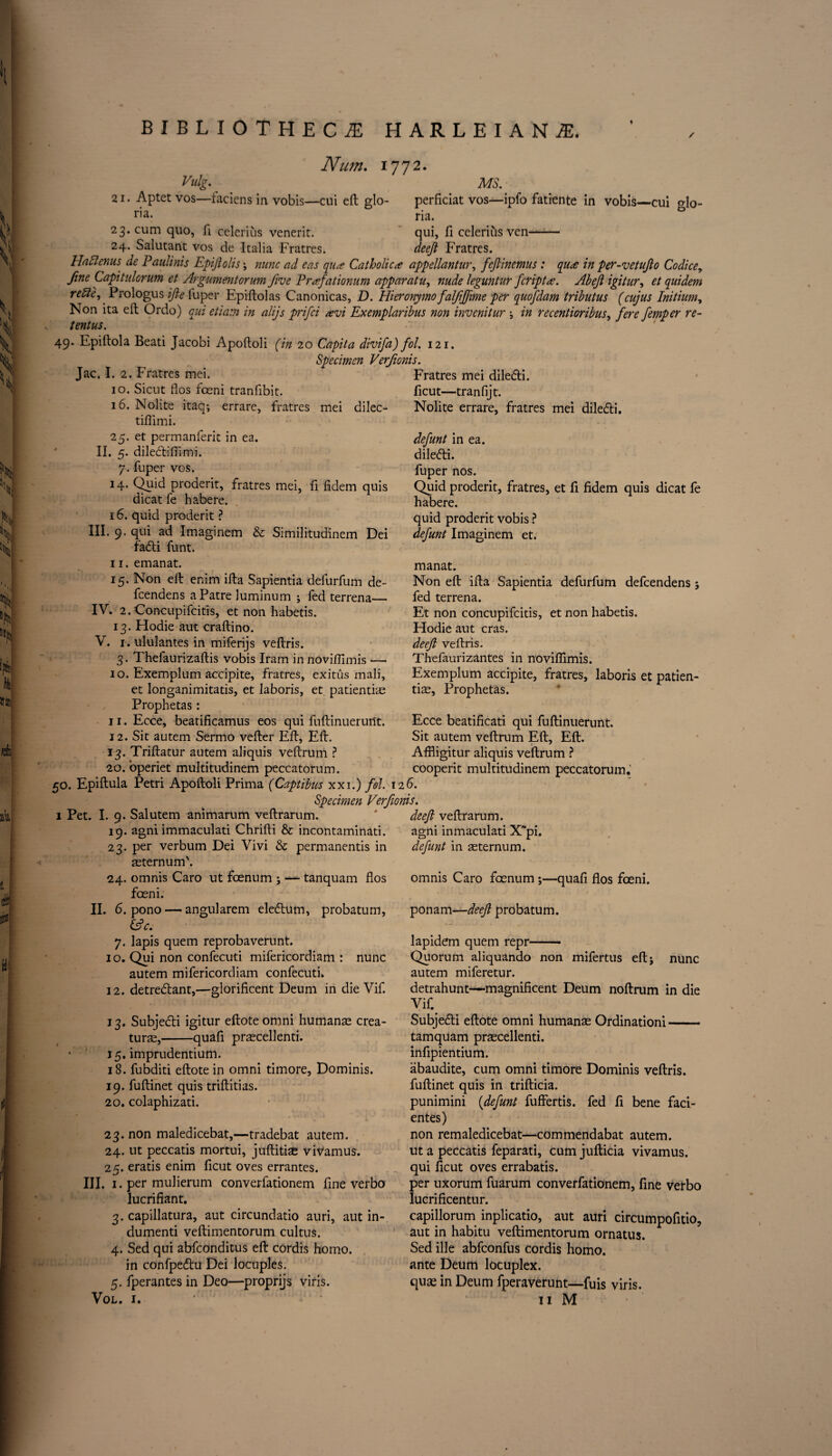 Num. 1772. Vulg. . MS. 21. Aptetvos—faciens in vobis—cui eft glo- perficiat vos—ipfo fatiente in vobis—cui Mo- ria. na. 23. cum quo, li celerius venerit. 24. Salutant vos de Italia Fratres. qui, fi celerius ven- deejl Fratres. Hafilenus de Paulinis Epifiolis; nunc ad eas qu* Catholic* appellantur, fejlinemus : qu* in per-vetufio Codice, fine Capitulorum et Argumentorum five Prafationum apparatus nude leguntur fcript*. Abejl igitur, et quidem re file, Prologus ifie fuper Epiftolas Canonicas, D. Hieronymofalfffime per quofdam tributus (cujus Initium, Non ita eft Ordo) qui etiam in alijs prifci *vi Exemplaribus non invenitur j in recentioribus, fere femper re¬ tent us. ' 49. Epiftola Beati Jacobi Apoftoli (in 20 Capita divifa) fol. 121. Specimen Verfionis. Jac. I. 2. Fratres mei. Fratres mei diledi. 10. Sicut flos fceni tranfibit. ficut—tranfijt. 16. Nolite itaq; errare, fratres mei dilec- Nolite errare, fratres mei diledli. tiflimi. 25. et permanferit in ea. II. 5. diledliflimi. 7. fuper vos. 14. Quid proderit, fratres mei, fi fidem quis dicat fe habere. 16. quid proderit ? III. 9. qui ad Imaginem & Similitudinem Dei fatti funt. 11. emanat. 15. Non eft enim ifta Sapientia defurfum de- fcendens aPatre luminum ; fed terrena_ IV. 2. Concupifcitis, et non habetis. 13. Hodie aut craftino. V. i.ululantes in miferijs veftris. 3. Thefaurizaftis vobis Iram in noviffimis —• 10. Exemplum accipite, fratres, exitus mali, et longanimitatis, et laboris, et patienthe Prophetas: 11. Ecce, beatificamus eos qui fuftinuerunt. 12. Sit autem Sermo vefter Eft, Eft. 13. Triftatur autem aliquis veftrum ? 20. operiet multitudinem peccatorum. 50. Epiftula Petri Apoftoli Prima (Captibus xxi.) fol. 12 6. Specimen Verfionis. 1 Pet. I. 9. Salutem animarum veftrarum. ' deefi veftrarum. 19. agni immaculati Chrifti & incontaminati. agni inmaculati X~pi. 23. per verbum Dei Vivi & permanentis in asternum'. 24. omnis Caro ut foenum j — tanquam flos foeni. II. 6. pono — angularem eledtum, probatum, &c. 7. lapis quern reprobaverunt. 1 o. Qui non confecuti mifericordiam : nunc autem mifericordiam confecuti. 12. detreblant,—glorificent Deum in die Vif. defunt in ea. dilefti. fuper nos. Quid proderit, fratres, et ft fidem quis dicat fe habere. quid proderit vobis ? defunt Imaginem et. manat. Non eft ifta Sapientia defurfum defcendens; fed terrena. Et non concupifcitis, et non habetis. Hodie aut eras. deefi veftris. Thefaurizantes in novifiimis. Exemplum accipite, fratres, laboris et patien- tiae, Prophetas. Ecce beatificati qui fuftinuerunt. Sit autem veftrum Eft, Eft. Affiigitur aliquis veftrum ? cooperit multitudinem peccatorum.’ defunt in aeternum. omnis Caro feenum ;—quafi flos foeni. ponam—deefi probatum. lapidem quern repr- nunc 13. Subjecti igitur eftoteomni humanae crea- turae,-quafi prascellenti. 15. imprudentium. 18. fubditi eftotein omni timore, Dominis. 19. fuftinet quis triftitias. 20. colaphizati. 23. non maledicebat,—tradebat autem. 24. ut peccatis mortui, juftitise vivamus. 25. eratis enim ficut oves errantes. III. 1. per mulierum converfationem fine verba lucrifiant. 3. capillatura, aut circundatio auri, aut in- dumenti veftimentorum cultus. 4. Sed qui abfeonditus eft cordis homo, in confpedtu Dei locuples. 5. fperantes in Deo—proprijs viris. Vol. 1. Quorum aliquando non mifertus eftj autem miferetur. detrahunt—magnificent Deum noftrum in die Vifi Subjetfti eftote omni humanas Ordinationi- tamquam prascellenti. infipientium. abaudite, cum omni timore Dominis veftris. fuftinet quis in trifticia. punimini (defunt fuffertis. fed fi bene faci- entes) non remaledicebat—com mend abat autem. ut a peccatis feparati, cum jufticia vivamus. qui ficut oves errabatis. per uxorum fuarum converfationem, fine verbo lucrificentur. capillorum inplicatio, aut auri circumpofitio, aut in habitu veftimentorum ornatus. Sed ille abfeonfus cordis homo. ante Deum locuplex. quse in Deum fperaverunt—fuis viris. 11 M