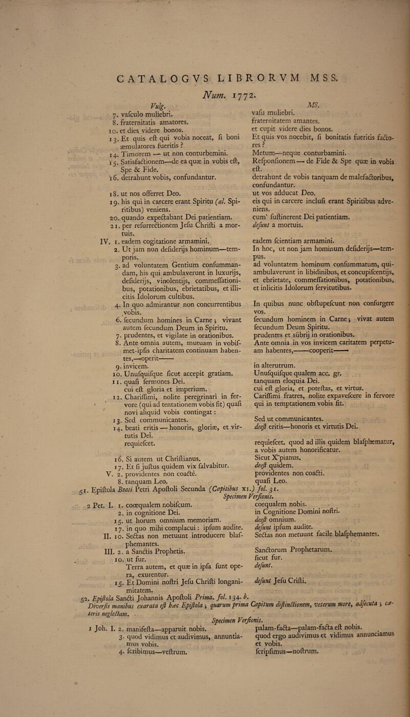 Num. 1772. Vulg. 7. vafculo muliebri. 8. fraternitatis amatores. 10. et dies, videre bonos. 1 3. Et quis eft qui vobis noceat, ft boni aemulatores fueritis ? 14. Timorem — ut non conturbemini. 15. Satisfadtionem—de ea quae in vobis eft, Spe & Fide. 16. detrahunt vobis, confundantur. 18. ut nos offerret Deo. 19. his qui in carcere erant Spiritu (al. Spi- ritibus) veniens. 20. quando expedtabant Dei patientiam. 21. per refurredtionem Jefu Chrifti a mor- tuis. IV. 1. eadem cogitatione armamini. 2. Ut jam non deftderijs hominum—tern- poris. 3. ad voluntatem Gentium confumman- dam, his qui ambulaverunt in luxurijs, deftderijs, vinolentijs, commefiationi- bus, potationibus, ebrietatibus, et illi- citis Idolorum cultibus. 4. In quo admirantur non concurrentibus vobis. * 6. fecundum homines in Carne ; vivant autem fecundum Deum in Spiritu. 7. prudentes, et vigilate in orationibus. 8. Ante omnia autem, mutuam in vobif- met-ipfts charitatem continuam haben- tes,—operit- 9. invicem. 10. Unufquifque ficut accepit gratiam. 11. quafi fermones Dei. cui eft gloria et imperium. 12. Chariffimi, nolite peregrinari in fer- vore (qui ad tentationem vobis fit) quafi novi aliquid vobis contingat: 13. Sed communicantes. 14. bead erius — honoris, gloriae, et vir- tutis Dei. requiefcet. 16. Si autem ut Chriftianus. 17. Et ft juftus quidem vix falvabitur. V. 2. providentes non coadte. 8. tanquam Leo. n. Epiftola Bcaii Petri Apoftoli Secunda (Capitibus xi.) fol. 31. Specimen Verfionis. MS. vafu muliebri. fraternitatem amantes. et cupit videre dies bonos. Et quis vos nocebit, ft bonitatis fueritis fadlo- res ? Metum—neque conturbamini. Refponftonem — de Fide & Spe quae in vobis eft. detrahunt de vobis tanquam de malefadtoribus, confundantur. ut vos adducat Deo. eis qui in carcere inclufi erant Spiritibus adve- niens. cum' fuftinerent Dei patientiam. defunt a mortuis. eadem fcientiam armamini. In hoc, ut non jam hominum deftderijs—tern- pus. ad voluntatem hominum confummatum, qui- ambulaverunt in libidinibus, et concupifcentijs, et ebrietate, commefiationibus, potationibus, et inlicitis Idolorum fervitutibus. In quibus nunc obftupefcunt non confurgere vos. fecundum hominem in Carne; vivat autem fecundum Deum Spiritu. prudentes et siibrij in orationibus. Ante omnia in vos invicem caritatem perpetu- am habentes,-cooperit —■ in alterutrum. Unufquifque qualem acc. gr. tanquam eloquia Dei. cui eft gloria, et poteftas, et virtus. Carifiimi fratres, nolite expavefcere in fervore qui in temptationem vobis fit. Sed ut communicantes. deeji eritis—honoris et virtutis Dei. requiefcet. quod ad illis quidem blafphematur, a vobis autem honorificatur. Sicut X'pianus. deeji quidem. providentes non coadti. quafi Leo. 2 Pet. I. 1. cooequalem nobifcum. 2. in cognitione Dei. 15. ut horum omnium memoriam. 17. in quo mihi complacui: ipfum audite. II. 10. Sedtas non metuunt introduces blaf- phemantes. III. 2, a Sanctis Prophetis. 10. ut fur. Terra autem, et quae in ipfa funt ope¬ ra, exurentur. 15. Et Domini noftri Jefu Chrifti longani- mitatem. 52. Epiftola Sandti Johannis Apoftoli Prima. fol. 134. b. Diverfs manibus exarata efi hxc Epiftola ; quarum prima Capitum dftinttionem, veterum more, adfecuta ; o*- teris negleftam. Specimen Verfionis. 1 Joh. I. 2. manifefta—apparuit nobis. palam-fadta—palam-fadta eft nobis. 3. quod vidimus et audivimus, annuntia- quod ergo audivimus et vidimus annunciamus mus vobis. et vobis. 4. fcribimus—veftrum. fcripfimus—noftrum. coequalem nobis, in Cognitione Domini noftri. deeji omnium. defunt ipfum audite. Sedtas non metuunt facile blafphemantes. 1 Sandtorum Prophetarum. ficut fur. defunt. e defunt Jefu Crifti.