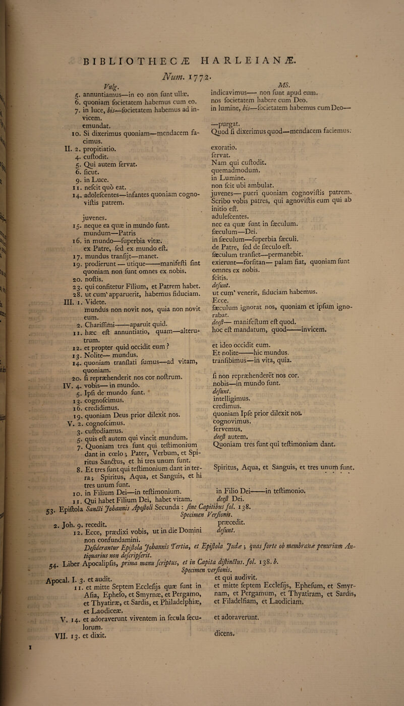 Num. 177 Vulg. 5. annuntiamus—in eo non funt ulla?. 6. quoniam focietatem habemus cum eo. 7. in luce, bis—focietatem habemus ad in- vicem. emundat. 10. Si dixerimus quoniam—mendacem fa- MS. indicavimus— non funt apud eum. nos focietatem habere cum Deo. in lumine, bis—focietatem habemus cum Deo—• —purgat. Quod fi dixerimus quod—mendacem faciemus: cimus. II. 2. propitiatio. 4. cuftodit. 5. Qui autem fervat. 6. ficut. 9. in Luce. 11. nefcit quo eat. 14. adolefcentes—infantes quoniam cogno- viftis patrem. juvenes. 15. neque ea quae in mundo funt. mundum—Patris 16. in mundo—fuperbia vitae, ex Patre, fed ex mundo eft. 17. mundus tranfijt—manet. 19. prodierunt — utique-manifefti fint quoniam non funt omnes ex nobis. 20. noftis. 23. qui confitetur Filium, et Patrem habet. 28. ut cum' apparuerit, habemus fiduciam. IIL 1. Videte. inundus non novit nos, quia non novit eum. 2. Chariftimi-aparuit quid. 11. haec eft annuntiatio, quam—alteru- trum. 12. et propter quid occidit eum ? 13. Nolite— mundus. 14. quoniam tranflati fumus—ad vitam. exoratio. fervat. Nam qui cuftodit. quemadmodum. in Lumine. non fcic ubi ambulat. juvenes—pueri quoniam cognoviftis patrem. Scribo vobis patres, qui agnoviftis eum qui ab initio eft. adulefcentes. nec ea quae funt in feculum. faeculum'—Dei. infeculum—fuperbia fa?culi. de Patre, fed de faeculo eft. faeculum tranfiet—permanebit. exierunt—forfitan— palam fiat, quoniam funt omnes ex nobis. fcitis. defunt. ut cum' venerit, fiduciam habemus. 1 y Ecce. feculum ignorat nos, quoniam et ipfum igno- rabat. deeft— manifeftum eft quod. hoc eft mandatum, quod-invicem. 1 et ideo occidit eum. Et nolite-hie mundus. tranfibimus—in vita, quia. li non reprtehenderet nos cor. nobis—in mundo funt. defunt. intelligimus. credimus. quoniam Ipfe prior dilexit nos. cognovimus. fervemus. deeft autem. Quoniam tres funt qui teftimonium dant. Spiritus, Aqua, et Sanguis, et tres unum funt. quoniam. 20. ft repraehenderit nos cor noftrum. IV. 4. vobis— in mundo. 5. Ipft de mundo funt. 13. cognofcimus. 16. credidimus. 19. quoniam Deus prior dilexit nos. V. 2. cognofcimus. 3. cuftodiamus. 5. quis eft autem qui vincit mundum. 7. Quoniam tres funt qui teftimonium dant in coelo ; Pater, Verbum, et Spi¬ ritus Sandhis, et hi tres unum funt. 8. Et tres funt qui teftimonium dant in ter¬ ra ; Spiritus, Aqua, et Sanguis, et hi tres unum funt. 10. in Filium Dei—in teftimonium. 11. Qui habet Filium Dei, habet vitam. 3. Epiftola Sanbli Johannis Apoftoli Secunda : fine Capitibus fol. 138. y r Specimen Verfionis. 2. Joh. 9. recedit. # . . praecedit. 12. Ecce, prsedixi vobis, ut in die Domini defunt. non confundamini. Eefiderantur Epiftola Johannis T'ertia, et Epiftola Jud<e ; quas forte ob membra)ia penuriam An- tiquarius non deferipferit. *4. Liber Apocalipfts, prima manu feriptus, et in Capita diftinffus. fol. 138. 5 * Specimen verfionis. tpocal. I. 3- et audit. . r . et qui audivit 11. et mitte Septem Ecclefijs quse funt in et mitte feptem Lcclefijs, Ephefum, et Smyr- in Filio Dei- deeft Dei. -in teftimonio. Afia, Ephefo, et Smyrna?, et Pergamo, et Thyatirae, et Sardis, et Philadelphia?, et Laodiceae. V. 14. et adoraverunt viventem in fecula fecu- lorum. VII. 13. et dixit. A. ' X. J J nam, et Pergamum, et Thyatiram, et Sardis, et Filadelfiam, et Laodiciam. et adoraverunt. dicens.